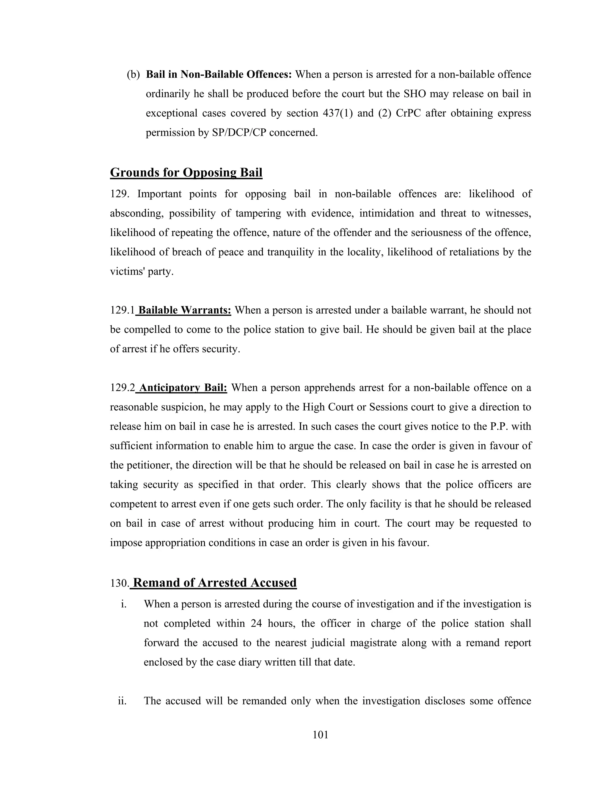 (b) Bail in Non-Bailable Offences: When a person is arrested for a non-bailable offence
ordinarily he shall be produced before the court but the SHO may release on bail in
exceptional cases covered by section 437(1) and (2) CrPC after obtaining express
permission by SP/DCP/CP concerned.

Grounds for Opposing Bail
129. Important points for opposing bail in non-bailable offences are: likelihood of
absconding, possibility of tampering with evidence, intimidation and threat to witnesses,
likelihood of repeating the offence, nature of the offender and the seriousness of the offence,
likelihood of breach of peace and tranquility in the locality, likelihood of retaliations by the
victims' party.

129.1 Bailable Warrants: When a person is arrested under a bailable warrant, he should not
be compelled to come to the police station to give bail. He should be given bail at the place
of arrest if he offers security.

129.2 Anticipatory Bail: When a person apprehends arrest for a non-bailable offence on a
reasonable suspicion, he may apply to the High Court or Sessions court to give a direction to
release him on bail in case he is arrested. In such cases the court gives notice to the P.P. with
sufficient information to enable him to argue the case. In case the order is given in favour of
the petitioner, the direction will be that he should be released on bail in case he is arrested on
taking security as specified in that order. This clearly shows that the police officers are
competent to arrest even if one gets such order. The only facility is that he should be released
on bail in case of arrest without producing him in court. The court may be requested to
impose appropriation conditions in case an order is given in his favour.

130. Remand of Arrested Accused
i.

When a person is arrested during the course of investigation and if the investigation is
not completed within 24 hours, the officer in charge of the police station shall
forward the accused to the nearest judicial magistrate along with a remand report
enclosed by the case diary written till that date.

ii.

The accused will be remanded only when the investigation discloses some offence
101

 