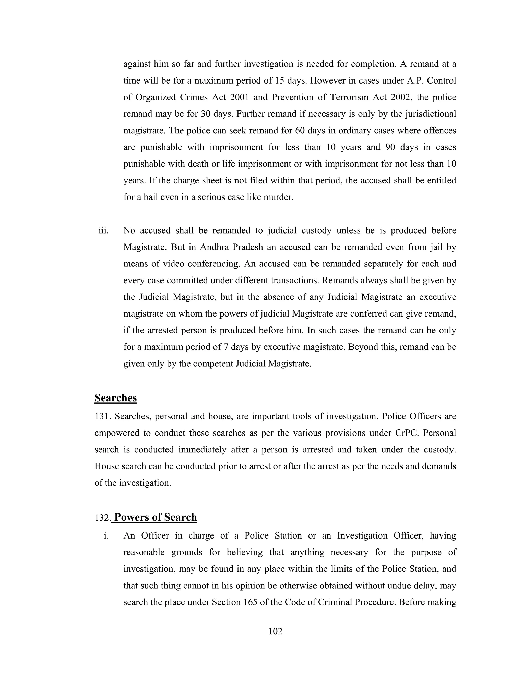 against him so far and further investigation is needed for completion. A remand at a
time will be for a maximum period of 15 days. However in cases under A.P. Control
of Organized Crimes Act 2001 and Prevention of Terrorism Act 2002, the police
remand may be for 30 days. Further remand if necessary is only by the jurisdictional
magistrate. The police can seek remand for 60 days in ordinary cases where offences
are punishable with imprisonment for less than 10 years and 90 days in cases
punishable with death or life imprisonment or with imprisonment for not less than 10
years. If the charge sheet is not filed within that period, the accused shall be entitled
for a bail even in a serious case like murder.

iii.

No accused shall be remanded to judicial custody unless he is produced before
Magistrate. But in Andhra Pradesh an accused can be remanded even from jail by
means of video conferencing. An accused can be remanded separately for each and
every case committed under different transactions. Remands always shall be given by
the Judicial Magistrate, but in the absence of any Judicial Magistrate an executive
magistrate on whom the powers of judicial Magistrate are conferred can give remand,
if the arrested person is produced before him. In such cases the remand can be only
for a maximum period of 7 days by executive magistrate. Beyond this, remand can be
given only by the competent Judicial Magistrate.

Searches
131. Searches, personal and house, are important tools of investigation. Police Officers are
empowered to conduct these searches as per the various provisions under CrPC. Personal
search is conducted immediately after a person is arrested and taken under the custody.
House search can be conducted prior to arrest or after the arrest as per the needs and demands
of the investigation.

132. Powers of Search
i.

An Officer in charge of a Police Station or an Investigation Officer, having
reasonable grounds for believing that anything necessary for the purpose of
investigation, may be found in any place within the limits of the Police Station, and
that such thing cannot in his opinion be otherwise obtained without undue delay, may
search the place under Section 165 of the Code of Criminal Procedure. Before making
102

 