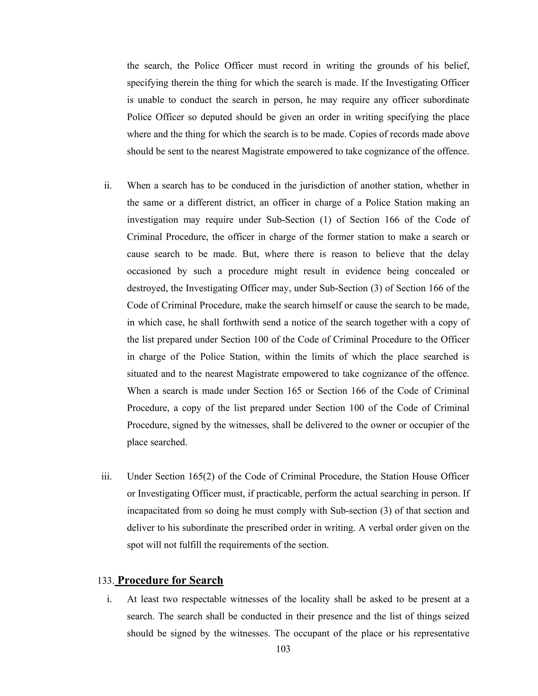 the search, the Police Officer must record in writing the grounds of his belief,
specifying therein the thing for which the search is made. If the Investigating Officer
is unable to conduct the search in person, he may require any officer subordinate
Police Officer so deputed should be given an order in writing specifying the place
where and the thing for which the search is to be made. Copies of records made above
should be sent to the nearest Magistrate empowered to take cognizance of the offence.

ii.

When a search has to be conduced in the jurisdiction of another station, whether in
the same or a different district, an officer in charge of a Police Station making an
investigation may require under Sub-Section (1) of Section 166 of the Code of
Criminal Procedure, the officer in charge of the former station to make a search or
cause search to be made. But, where there is reason to believe that the delay
occasioned by such a procedure might result in evidence being concealed or
destroyed, the Investigating Officer may, under Sub-Section (3) of Section 166 of the
Code of Criminal Procedure, make the search himself or cause the search to be made,
in which case, he shall forthwith send a notice of the search together with a copy of
the list prepared under Section 100 of the Code of Criminal Procedure to the Officer
in charge of the Police Station, within the limits of which the place searched is
situated and to the nearest Magistrate empowered to take cognizance of the offence.
When a search is made under Section 165 or Section 166 of the Code of Criminal
Procedure, a copy of the list prepared under Section 100 of the Code of Criminal
Procedure, signed by the witnesses, shall be delivered to the owner or occupier of the
place searched.

iii.

Under Section 165(2) of the Code of Criminal Procedure, the Station House Officer
or Investigating Officer must, if practicable, perform the actual searching in person. If
incapacitated from so doing he must comply with Sub-section (3) of that section and
deliver to his subordinate the prescribed order in writing. A verbal order given on the
spot will not fulfill the requirements of the section.

133. Procedure for Search
i.

At least two respectable witnesses of the locality shall be asked to be present at a
search. The search shall be conducted in their presence and the list of things seized
should be signed by the witnesses. The occupant of the place or his representative
103

 