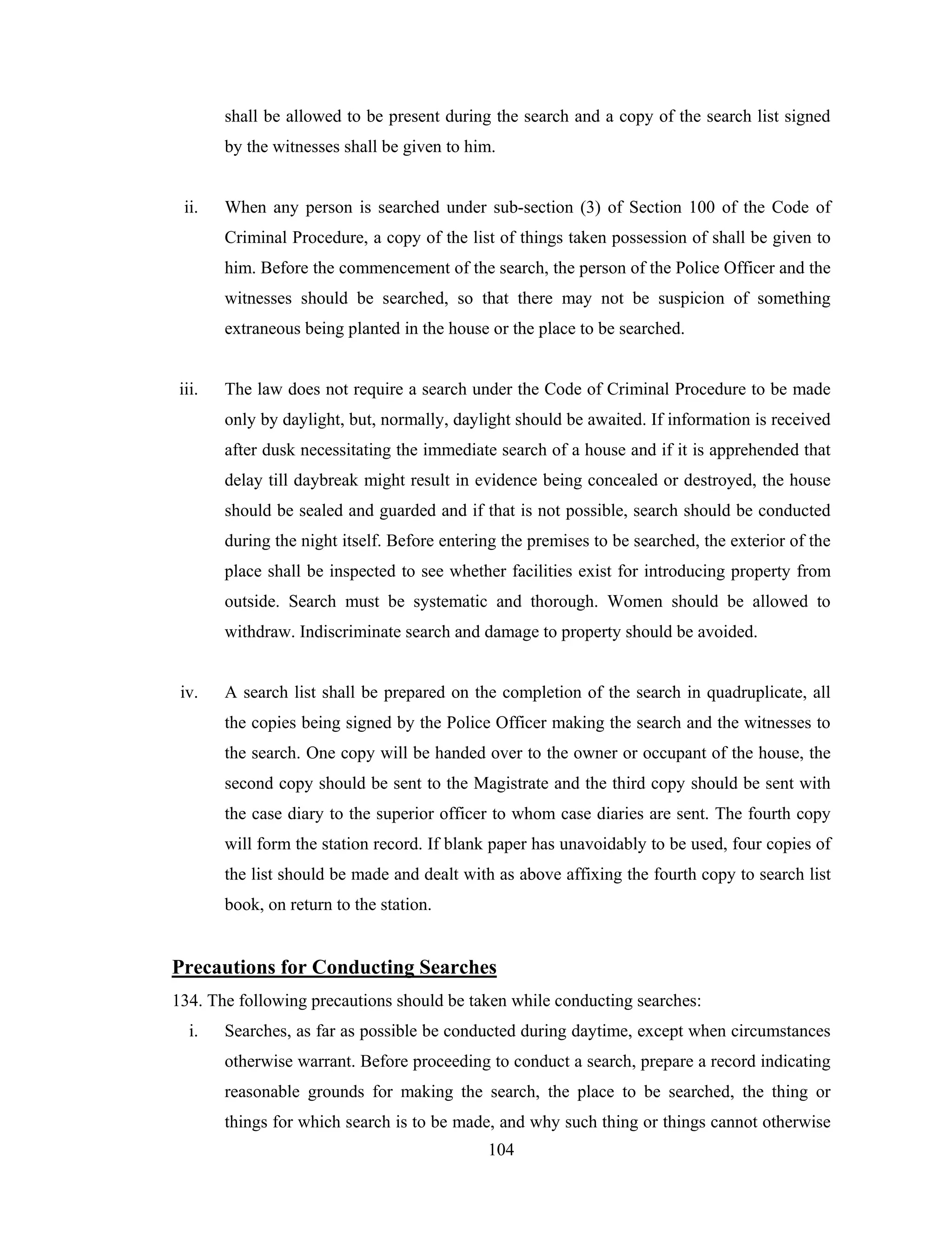 shall be allowed to be present during the search and a copy of the search list signed
by the witnesses shall be given to him.

ii.

When any person is searched under sub-section (3) of Section 100 of the Code of
Criminal Procedure, a copy of the list of things taken possession of shall be given to
him. Before the commencement of the search, the person of the Police Officer and the
witnesses should be searched, so that there may not be suspicion of something
extraneous being planted in the house or the place to be searched.

iii.

The law does not require a search under the Code of Criminal Procedure to be made
only by daylight, but, normally, daylight should be awaited. If information is received
after dusk necessitating the immediate search of a house and if it is apprehended that
delay till daybreak might result in evidence being concealed or destroyed, the house
should be sealed and guarded and if that is not possible, search should be conducted
during the night itself. Before entering the premises to be searched, the exterior of the
place shall be inspected to see whether facilities exist for introducing property from
outside. Search must be systematic and thorough. Women should be allowed to
withdraw. Indiscriminate search and damage to property should be avoided.

iv.

A search list shall be prepared on the completion of the search in quadruplicate, all
the copies being signed by the Police Officer making the search and the witnesses to
the search. One copy will be handed over to the owner or occupant of the house, the
second copy should be sent to the Magistrate and the third copy should be sent with
the case diary to the superior officer to whom case diaries are sent. The fourth copy
will form the station record. If blank paper has unavoidably to be used, four copies of
the list should be made and dealt with as above affixing the fourth copy to search list
book, on return to the station.

Precautions for Conducting Searches
134. The following precautions should be taken while conducting searches:
i.

Searches, as far as possible be conducted during daytime, except when circumstances
otherwise warrant. Before proceeding to conduct a search, prepare a record indicating
reasonable grounds for making the search, the place to be searched, the thing or
things for which search is to be made, and why such thing or things cannot otherwise
104

 