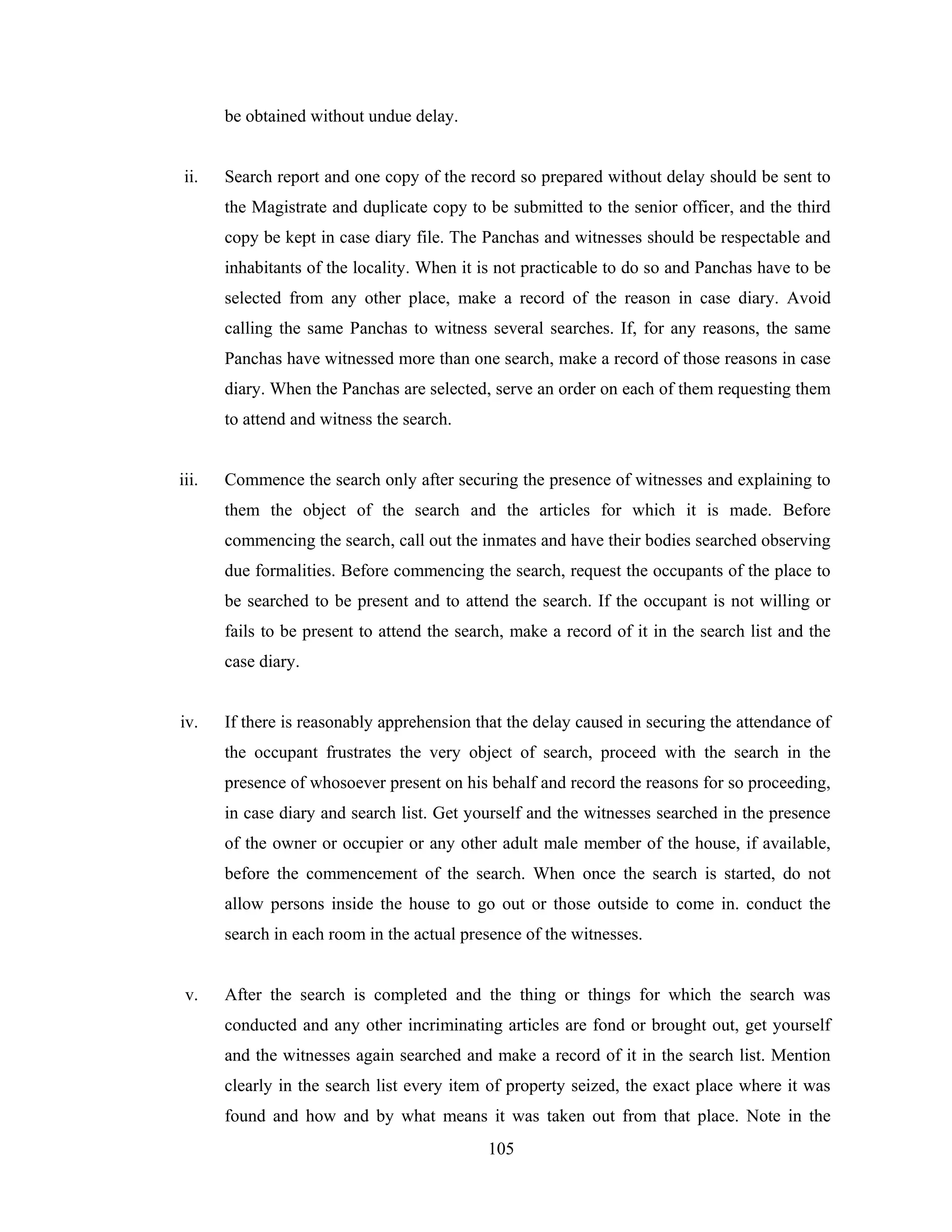 be obtained without undue delay.

ii.

Search report and one copy of the record so prepared without delay should be sent to
the Magistrate and duplicate copy to be submitted to the senior officer, and the third
copy be kept in case diary file. The Panchas and witnesses should be respectable and
inhabitants of the locality. When it is not practicable to do so and Panchas have to be
selected from any other place, make a record of the reason in case diary. Avoid
calling the same Panchas to witness several searches. If, for any reasons, the same
Panchas have witnessed more than one search, make a record of those reasons in case
diary. When the Panchas are selected, serve an order on each of them requesting them
to attend and witness the search.

iii.

Commence the search only after securing the presence of witnesses and explaining to
them the object of the search and the articles for which it is made. Before
commencing the search, call out the inmates and have their bodies searched observing
due formalities. Before commencing the search, request the occupants of the place to
be searched to be present and to attend the search. If the occupant is not willing or
fails to be present to attend the search, make a record of it in the search list and the
case diary.

iv.

If there is reasonably apprehension that the delay caused in securing the attendance of
the occupant frustrates the very object of search, proceed with the search in the
presence of whosoever present on his behalf and record the reasons for so proceeding,
in case diary and search list. Get yourself and the witnesses searched in the presence
of the owner or occupier or any other adult male member of the house, if available,
before the commencement of the search. When once the search is started, do not
allow persons inside the house to go out or those outside to come in. conduct the
search in each room in the actual presence of the witnesses.

v.

After the search is completed and the thing or things for which the search was
conducted and any other incriminating articles are fond or brought out, get yourself
and the witnesses again searched and make a record of it in the search list. Mention
clearly in the search list every item of property seized, the exact place where it was
found and how and by what means it was taken out from that place. Note in the
105

 