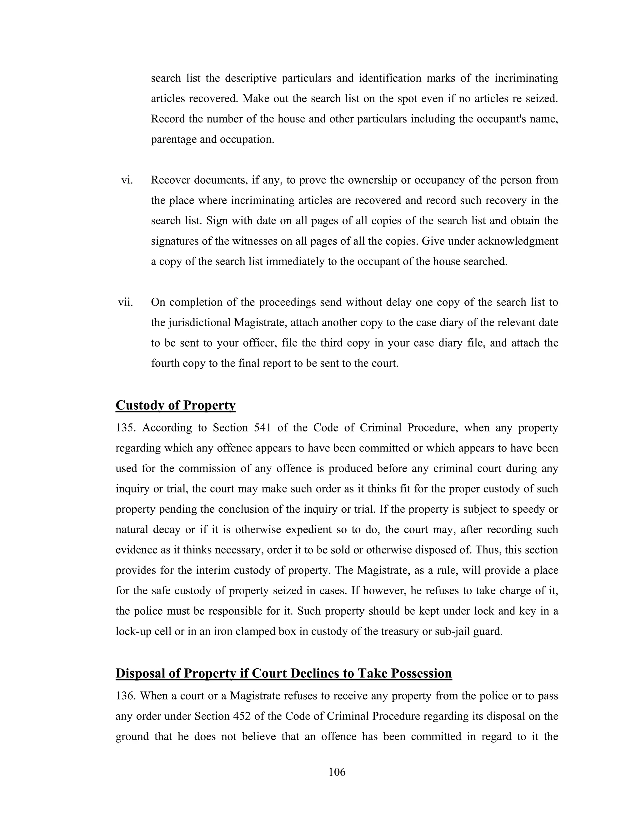 search list the descriptive particulars and identification marks of the incriminating
articles recovered. Make out the search list on the spot even if no articles re seized.
Record the number of the house and other particulars including the occupant's name,
parentage and occupation.

vi.

Recover documents, if any, to prove the ownership or occupancy of the person from
the place where incriminating articles are recovered and record such recovery in the
search list. Sign with date on all pages of all copies of the search list and obtain the
signatures of the witnesses on all pages of all the copies. Give under acknowledgment
a copy of the search list immediately to the occupant of the house searched.

vii.

On completion of the proceedings send without delay one copy of the search list to
the jurisdictional Magistrate, attach another copy to the case diary of the relevant date
to be sent to your officer, file the third copy in your case diary file, and attach the
fourth copy to the final report to be sent to the court.

Custody of Property
135. According to Section 541 of the Code of Criminal Procedure, when any property
regarding which any offence appears to have been committed or which appears to have been
used for the commission of any offence is produced before any criminal court during any
inquiry or trial, the court may make such order as it thinks fit for the proper custody of such
property pending the conclusion of the inquiry or trial. If the property is subject to speedy or
natural decay or if it is otherwise expedient so to do, the court may, after recording such
evidence as it thinks necessary, order it to be sold or otherwise disposed of. Thus, this section
provides for the interim custody of property. The Magistrate, as a rule, will provide a place
for the safe custody of property seized in cases. If however, he refuses to take charge of it,
the police must be responsible for it. Such property should be kept under lock and key in a
lock-up cell or in an iron clamped box in custody of the treasury or sub-jail guard.

Disposal of Property if Court Declines to Take Possession
136. When a court or a Magistrate refuses to receive any property from the police or to pass
any order under Section 452 of the Code of Criminal Procedure regarding its disposal on the
ground that he does not believe that an offence has been committed in regard to it the
106

 