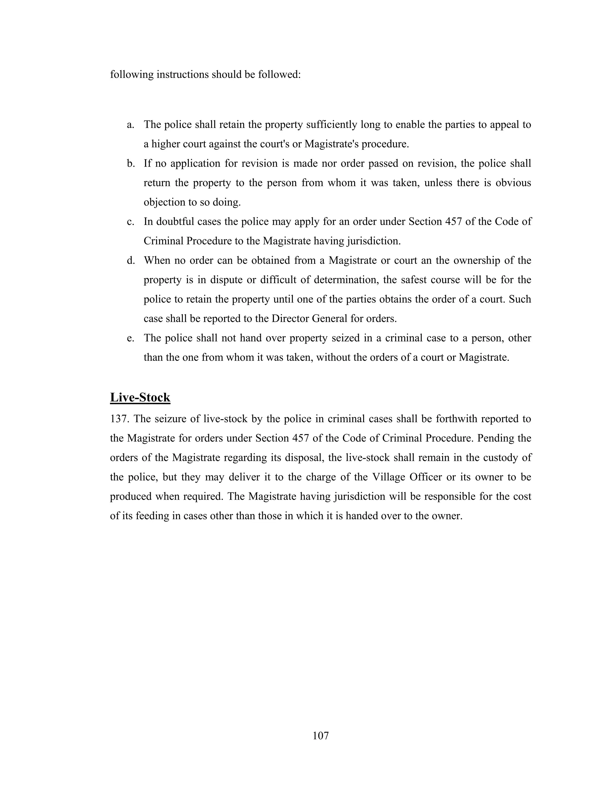 following instructions should be followed:

a. The police shall retain the property sufficiently long to enable the parties to appeal to
a higher court against the court's or Magistrate's procedure.
b. If no application for revision is made nor order passed on revision, the police shall
return the property to the person from whom it was taken, unless there is obvious
objection to so doing.
c. In doubtful cases the police may apply for an order under Section 457 of the Code of
Criminal Procedure to the Magistrate having jurisdiction.
d. When no order can be obtained from a Magistrate or court an the ownership of the
property is in dispute or difficult of determination, the safest course will be for the
police to retain the property until one of the parties obtains the order of a court. Such
case shall be reported to the Director General for orders.
e. The police shall not hand over property seized in a criminal case to a person, other
than the one from whom it was taken, without the orders of a court or Magistrate.

Live-Stock
137. The seizure of live-stock by the police in criminal cases shall be forthwith reported to
the Magistrate for orders under Section 457 of the Code of Criminal Procedure. Pending the
orders of the Magistrate regarding its disposal, the live-stock shall remain in the custody of
the police, but they may deliver it to the charge of the Village Officer or its owner to be
produced when required. The Magistrate having jurisdiction will be responsible for the cost
of its feeding in cases other than those in which it is handed over to the owner.

107

 