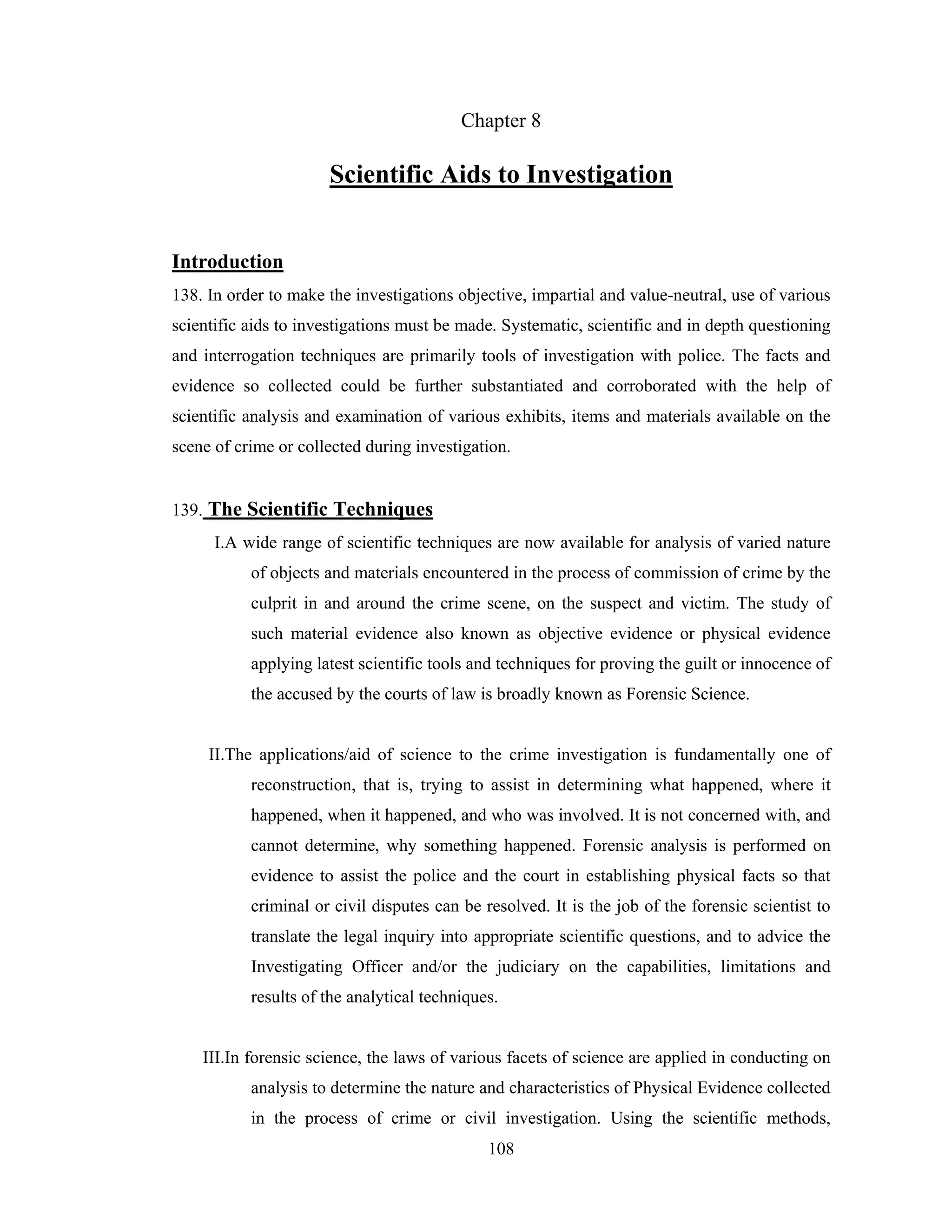 Chapter 8

Scientific Aids to Investigation
Introduction
138. In order to make the investigations objective, impartial and value-neutral, use of various
scientific aids to investigations must be made. Systematic, scientific and in depth questioning
and interrogation techniques are primarily tools of investigation with police. The facts and
evidence so collected could be further substantiated and corroborated with the help of
scientific analysis and examination of various exhibits, items and materials available on the
scene of crime or collected during investigation.

139. The Scientific Techniques
I.A wide range of scientific techniques are now available for analysis of varied nature
of objects and materials encountered in the process of commission of crime by the
culprit in and around the crime scene, on the suspect and victim. The study of
such material evidence also known as objective evidence or physical evidence
applying latest scientific tools and techniques for proving the guilt or innocence of
the accused by the courts of law is broadly known as Forensic Science.

II.The applications/aid of science to the crime investigation is fundamentally one of
reconstruction, that is, trying to assist in determining what happened, where it
happened, when it happened, and who was involved. It is not concerned with, and
cannot determine, why something happened. Forensic analysis is performed on
evidence to assist the police and the court in establishing physical facts so that
criminal or civil disputes can be resolved. It is the job of the forensic scientist to
translate the legal inquiry into appropriate scientific questions, and to advice the
Investigating Officer and/or the judiciary on the capabilities, limitations and
results of the analytical techniques.

III.In forensic science, the laws of various facets of science are applied in conducting on
analysis to determine the nature and characteristics of Physical Evidence collected
in the process of crime or civil investigation. Using the scientific methods,
108

 