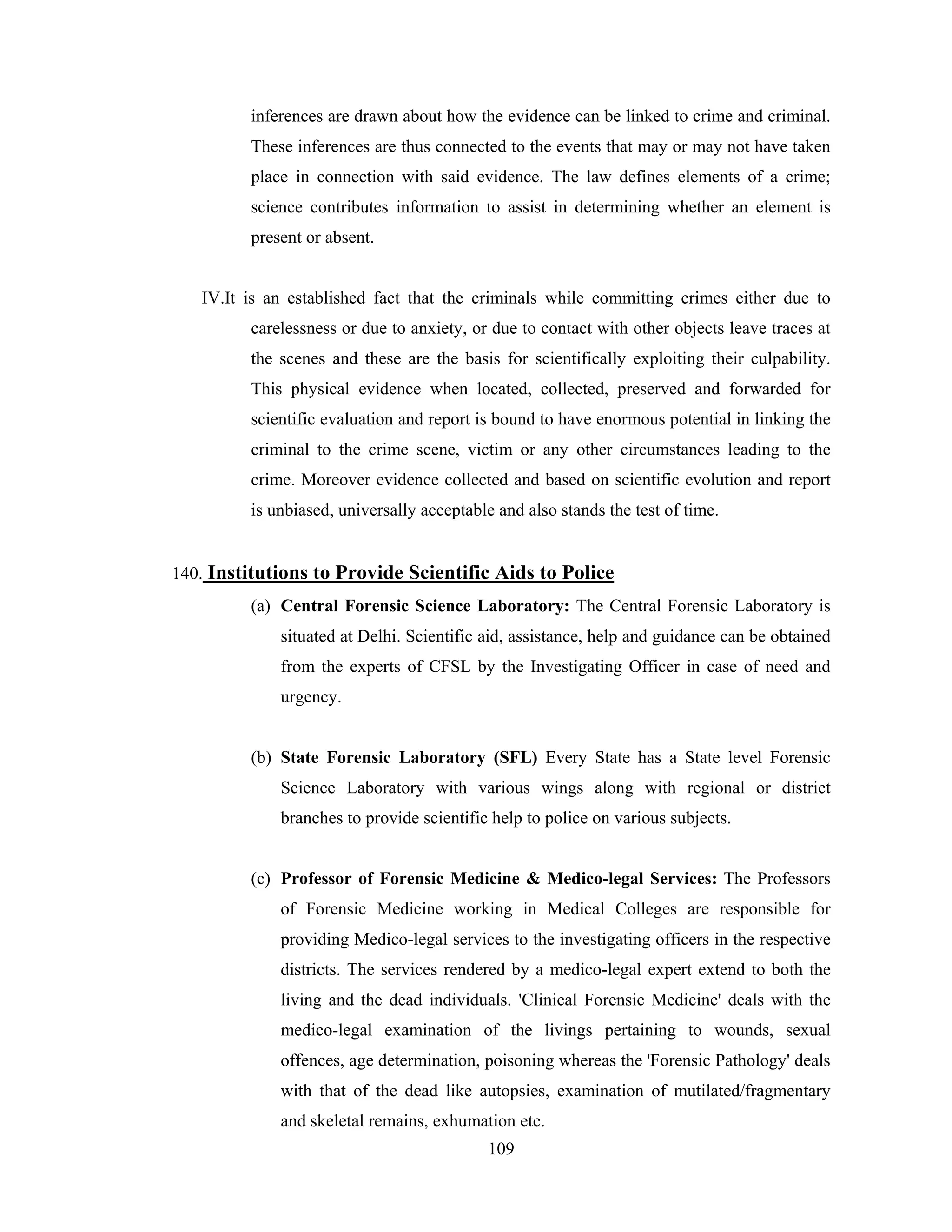 inferences are drawn about how the evidence can be linked to crime and criminal.
These inferences are thus connected to the events that may or may not have taken
place in connection with said evidence. The law defines elements of a crime;
science contributes information to assist in determining whether an element is
present or absent.

IV.It is an established fact that the criminals while committing crimes either due to
carelessness or due to anxiety, or due to contact with other objects leave traces at
the scenes and these are the basis for scientifically exploiting their culpability.
This physical evidence when located, collected, preserved and forwarded for
scientific evaluation and report is bound to have enormous potential in linking the
criminal to the crime scene, victim or any other circumstances leading to the
crime. Moreover evidence collected and based on scientific evolution and report
is unbiased, universally acceptable and also stands the test of time.

140. Institutions to Provide Scientific Aids to Police
(a) Central Forensic Science Laboratory: The Central Forensic Laboratory is
situated at Delhi. Scientific aid, assistance, help and guidance can be obtained
from the experts of CFSL by the Investigating Officer in case of need and
urgency.

(b) State Forensic Laboratory (SFL) Every State has a State level Forensic
Science Laboratory with various wings along with regional or district
branches to provide scientific help to police on various subjects.

(c) Professor of Forensic Medicine & Medico-legal Services: The Professors
of Forensic Medicine working in Medical Colleges are responsible for
providing Medico-legal services to the investigating officers in the respective
districts. The services rendered by a medico-legal expert extend to both the
living and the dead individuals. 'Clinical Forensic Medicine' deals with the
medico-legal examination of the livings pertaining to wounds, sexual
offences, age determination, poisoning whereas the 'Forensic Pathology' deals
with that of the dead like autopsies, examination of mutilated/fragmentary
and skeletal remains, exhumation etc.
109

 