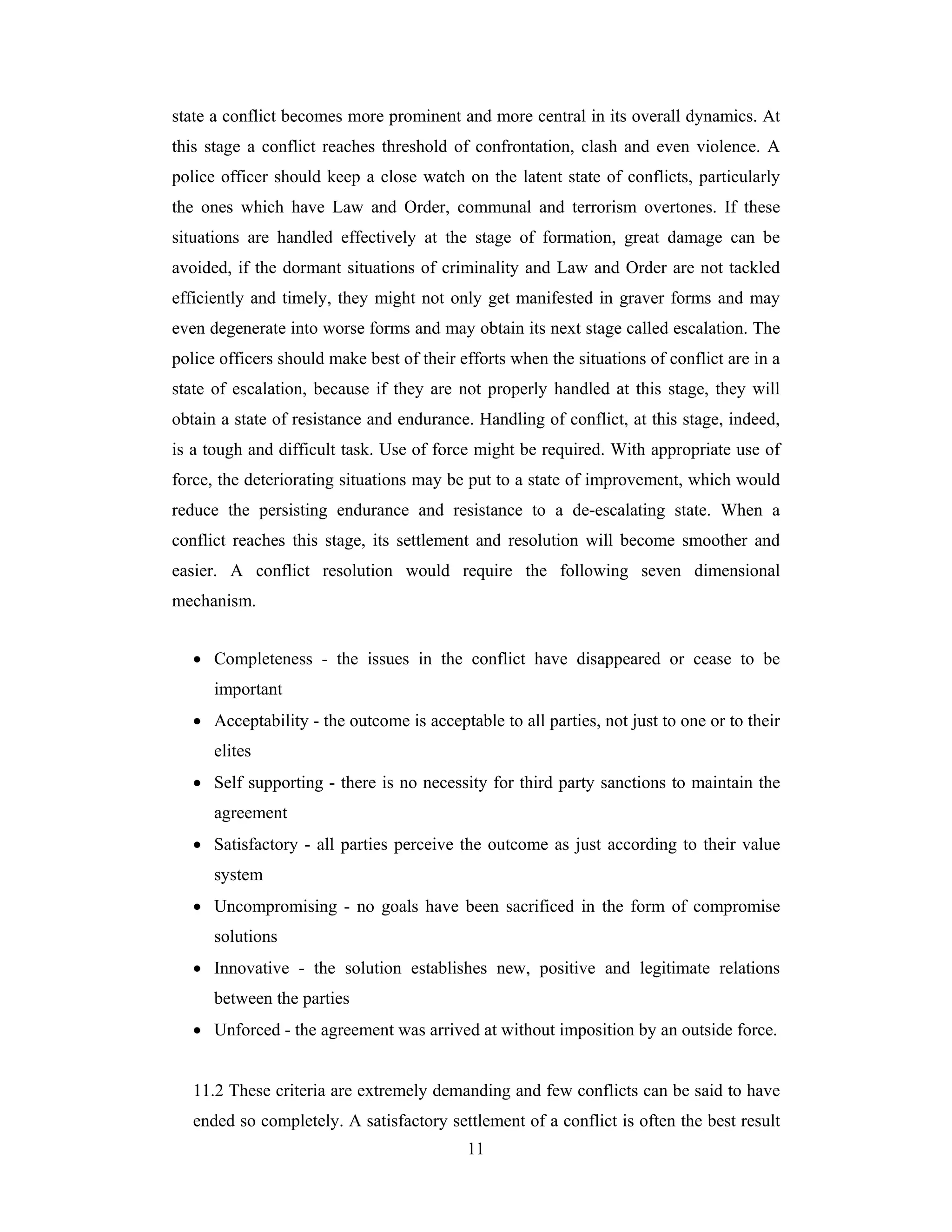 state a conflict becomes more prominent and more central in its overall dynamics. At
this stage a conflict reaches threshold of confrontation, clash and even violence. A
police officer should keep a close watch on the latent state of conflicts, particularly
the ones which have Law and Order, communal and terrorism overtones. If these
situations are handled effectively at the stage of formation, great damage can be
avoided, if the dormant situations of criminality and Law and Order are not tackled
efficiently and timely, they might not only get manifested in graver forms and may
even degenerate into worse forms and may obtain its next stage called escalation. The
police officers should make best of their efforts when the situations of conflict are in a
state of escalation, because if they are not properly handled at this stage, they will
obtain a state of resistance and endurance. Handling of conflict, at this stage, indeed,
is a tough and difficult task. Use of force might be required. With appropriate use of
force, the deteriorating situations may be put to a state of improvement, which would
reduce the persisting endurance and resistance to a de-escalating state. When a
conflict reaches this stage, its settlement and resolution will become smoother and
easier. A conflict resolution would require the following seven dimensional
mechanism.
• Completeness - the issues in the conflict have disappeared or cease to be
important
• Acceptability - the outcome is acceptable to all parties, not just to one or to their
elites
• Self supporting - there is no necessity for third party sanctions to maintain the
agreement
• Satisfactory - all parties perceive the outcome as just according to their value
system
• Uncompromising - no goals have been sacrificed in the form of compromise
solutions
• Innovative - the solution establishes new, positive and legitimate relations
between the parties
• Unforced - the agreement was arrived at without imposition by an outside force.

11.2 These criteria are extremely demanding and few conflicts can be said to have
ended so completely. A satisfactory settlement of a conflict is often the best result
11

 