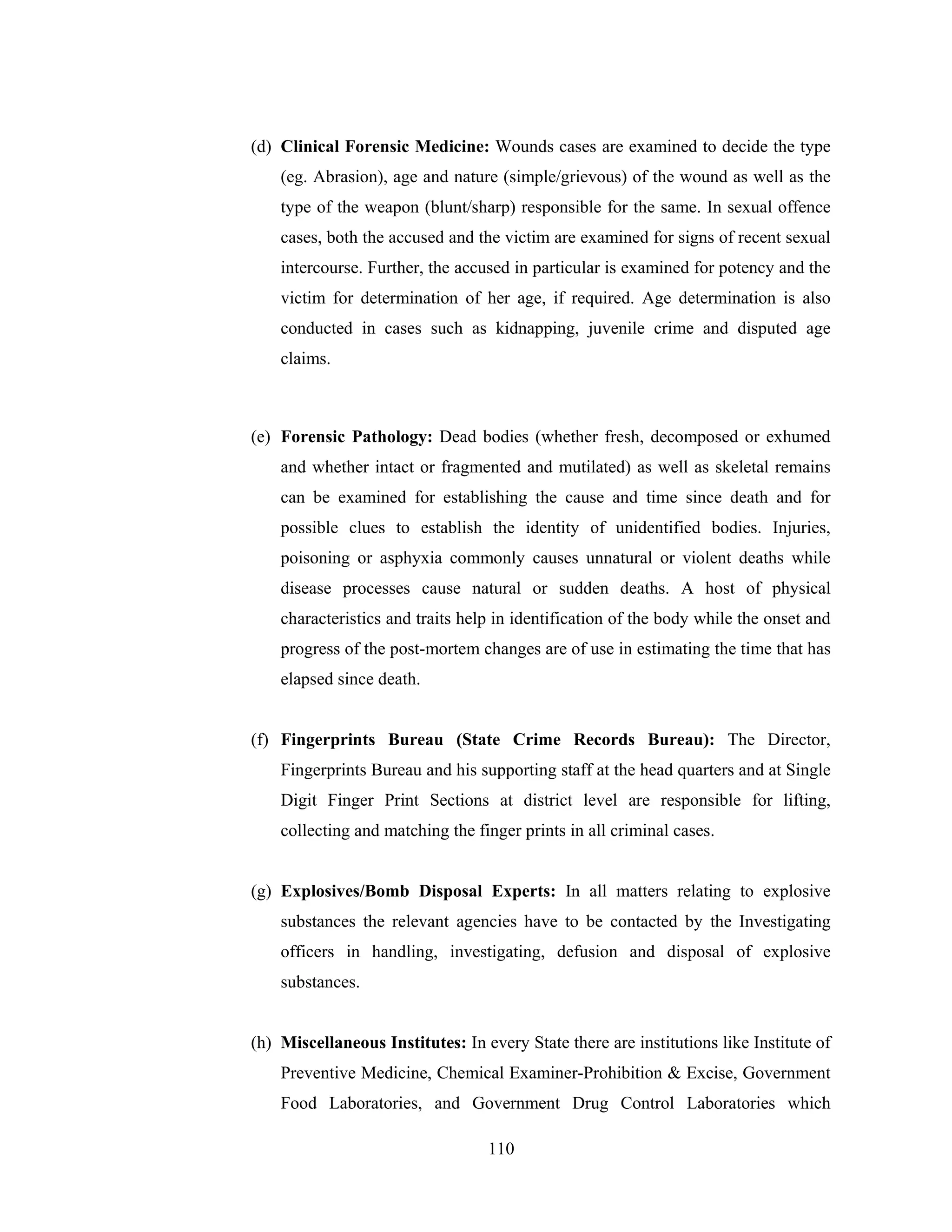 (d) Clinical Forensic Medicine: Wounds cases are examined to decide the type
(eg. Abrasion), age and nature (simple/grievous) of the wound as well as the
type of the weapon (blunt/sharp) responsible for the same. In sexual offence
cases, both the accused and the victim are examined for signs of recent sexual
intercourse. Further, the accused in particular is examined for potency and the
victim for determination of her age, if required. Age determination is also
conducted in cases such as kidnapping, juvenile crime and disputed age
claims.

(e) Forensic Pathology: Dead bodies (whether fresh, decomposed or exhumed
and whether intact or fragmented and mutilated) as well as skeletal remains
can be examined for establishing the cause and time since death and for
possible clues to establish the identity of unidentified bodies. Injuries,
poisoning or asphyxia commonly causes unnatural or violent deaths while
disease processes cause natural or sudden deaths. A host of physical
characteristics and traits help in identification of the body while the onset and
progress of the post-mortem changes are of use in estimating the time that has
elapsed since death.

(f) Fingerprints Bureau (State Crime Records Bureau): The Director,
Fingerprints Bureau and his supporting staff at the head quarters and at Single
Digit Finger Print Sections at district level are responsible for lifting,
collecting and matching the finger prints in all criminal cases.

(g) Explosives/Bomb Disposal Experts: In all matters relating to explosive
substances the relevant agencies have to be contacted by the Investigating
officers in handling, investigating, defusion and disposal of explosive
substances.

(h) Miscellaneous Institutes: In every State there are institutions like Institute of
Preventive Medicine, Chemical Examiner-Prohibition & Excise, Government
Food Laboratories, and Government Drug Control Laboratories which
110

 