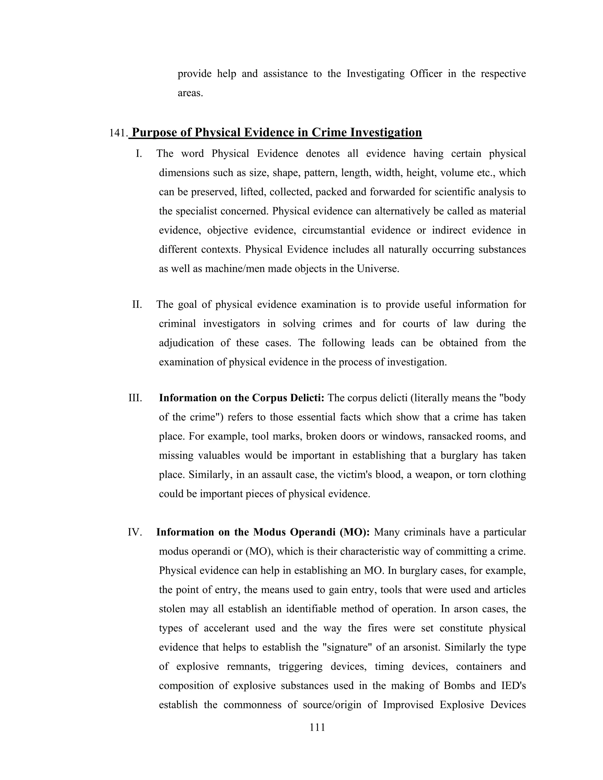 provide help and assistance to the Investigating Officer in the respective
areas.

141. Purpose of Physical Evidence in Crime Investigation
I.

The word Physical Evidence denotes all evidence having certain physical
dimensions such as size, shape, pattern, length, width, height, volume etc., which
can be preserved, lifted, collected, packed and forwarded for scientific analysis to
the specialist concerned. Physical evidence can alternatively be called as material
evidence, objective evidence, circumstantial evidence or indirect evidence in
different contexts. Physical Evidence includes all naturally occurring substances
as well as machine/men made objects in the Universe.

II.

The goal of physical evidence examination is to provide useful information for
criminal investigators in solving crimes and for courts of law during the
adjudication of these cases. The following leads can be obtained from the
examination of physical evidence in the process of investigation.

III.

Information on the Corpus Delicti: The corpus delicti (literally means the "body
of the crime") refers to those essential facts which show that a crime has taken
place. For example, tool marks, broken doors or windows, ransacked rooms, and
missing valuables would be important in establishing that a burglary has taken
place. Similarly, in an assault case, the victim's blood, a weapon, or torn clothing
could be important pieces of physical evidence.

IV.

Information on the Modus Operandi (MO): Many criminals have a particular
modus operandi or (MO), which is their characteristic way of committing a crime.
Physical evidence can help in establishing an MO. In burglary cases, for example,
the point of entry, the means used to gain entry, tools that were used and articles
stolen may all establish an identifiable method of operation. In arson cases, the
types of accelerant used and the way the fires were set constitute physical
evidence that helps to establish the "signature" of an arsonist. Similarly the type
of explosive remnants, triggering devices, timing devices, containers and
composition of explosive substances used in the making of Bombs and IED's
establish the commonness of source/origin of Improvised Explosive Devices
111

 