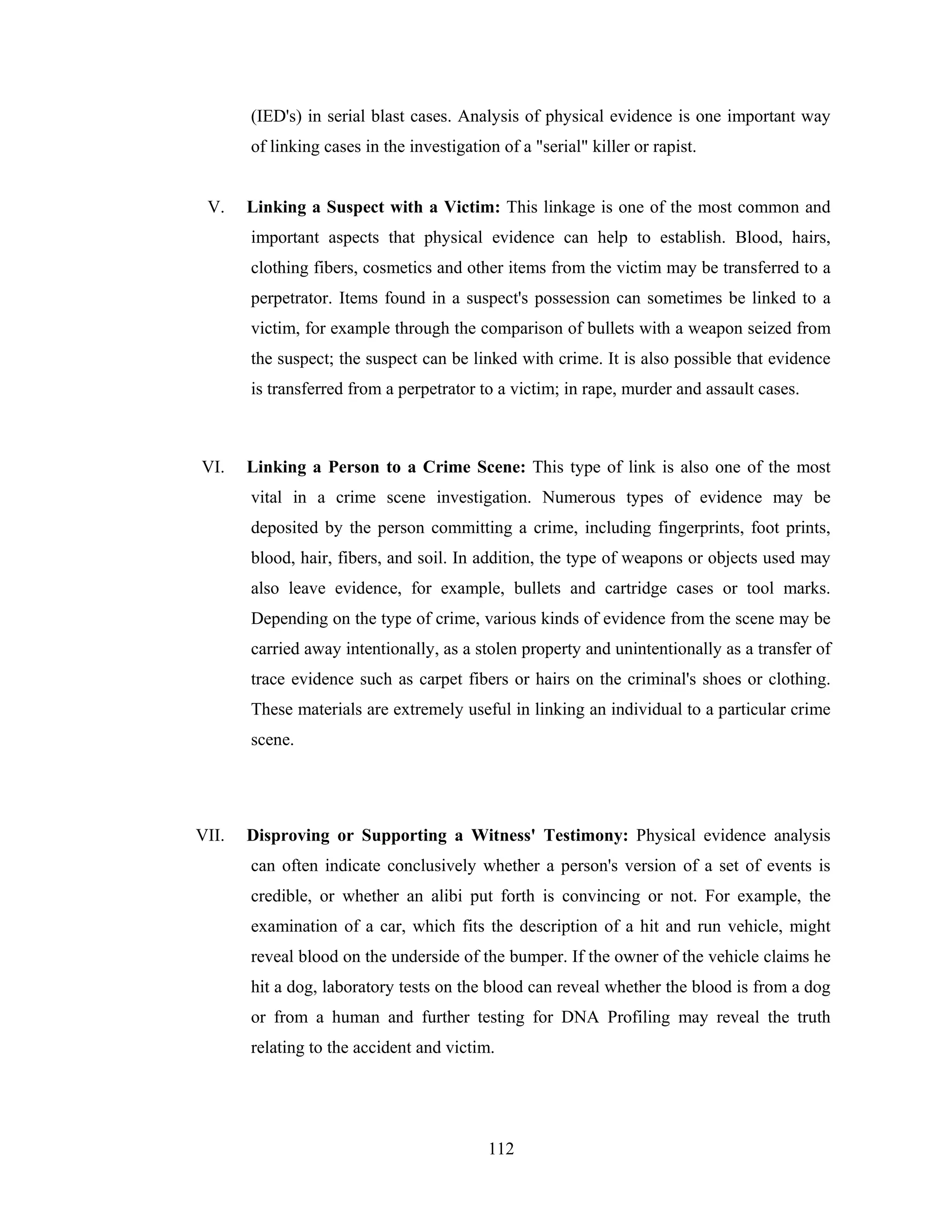 (IED's) in serial blast cases. Analysis of physical evidence is one important way
of linking cases in the investigation of a "serial" killer or rapist.

V.

Linking a Suspect with a Victim: This linkage is one of the most common and
important aspects that physical evidence can help to establish. Blood, hairs,
clothing fibers, cosmetics and other items from the victim may be transferred to a
perpetrator. Items found in a suspect's possession can sometimes be linked to a
victim, for example through the comparison of bullets with a weapon seized from
the suspect; the suspect can be linked with crime. It is also possible that evidence
is transferred from a perpetrator to a victim; in rape, murder and assault cases.

VI.

Linking a Person to a Crime Scene: This type of link is also one of the most
vital in a crime scene investigation. Numerous types of evidence may be
deposited by the person committing a crime, including fingerprints, foot prints,
blood, hair, fibers, and soil. In addition, the type of weapons or objects used may
also leave evidence, for example, bullets and cartridge cases or tool marks.
Depending on the type of crime, various kinds of evidence from the scene may be
carried away intentionally, as a stolen property and unintentionally as a transfer of
trace evidence such as carpet fibers or hairs on the criminal's shoes or clothing.
These materials are extremely useful in linking an individual to a particular crime
scene.

VII.

Disproving or Supporting a Witness' Testimony: Physical evidence analysis
can often indicate conclusively whether a person's version of a set of events is
credible, or whether an alibi put forth is convincing or not. For example, the
examination of a car, which fits the description of a hit and run vehicle, might
reveal blood on the underside of the bumper. If the owner of the vehicle claims he
hit a dog, laboratory tests on the blood can reveal whether the blood is from a dog
or from a human and further testing for DNA Profiling may reveal the truth
relating to the accident and victim.

112

 