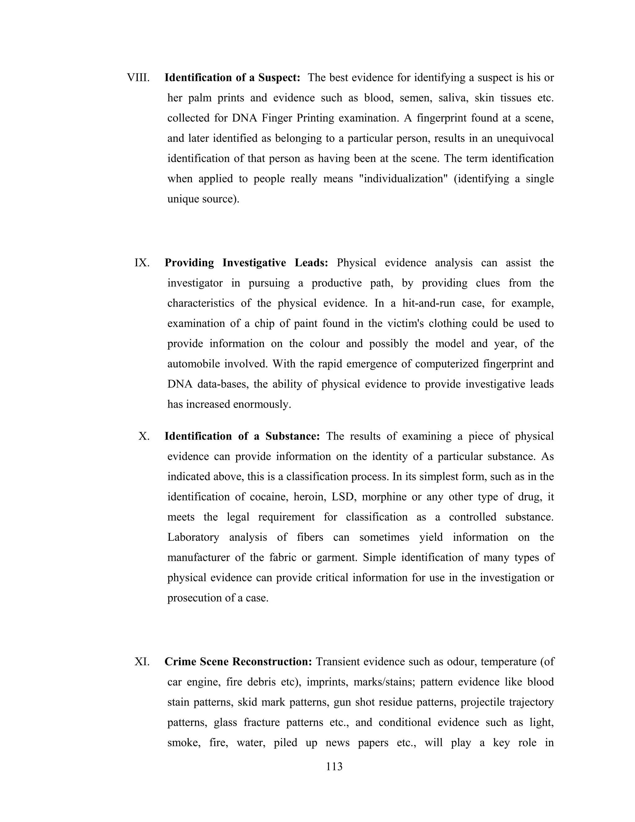VIII.

Identification of a Suspect: The best evidence for identifying a suspect is his or
her palm prints and evidence such as blood, semen, saliva, skin tissues etc.
collected for DNA Finger Printing examination. A fingerprint found at a scene,
and later identified as belonging to a particular person, results in an unequivocal
identification of that person as having been at the scene. The term identification
when applied to people really means "individualization" (identifying a single
unique source).

IX.

Providing Investigative Leads: Physical evidence analysis can assist the
investigator in pursuing a productive path, by providing clues from the
characteristics of the physical evidence. In a hit-and-run case, for example,
examination of a chip of paint found in the victim's clothing could be used to
provide information on the colour and possibly the model and year, of the
automobile involved. With the rapid emergence of computerized fingerprint and
DNA data-bases, the ability of physical evidence to provide investigative leads
has increased enormously.

X.

Identification of a Substance: The results of examining a piece of physical
evidence can provide information on the identity of a particular substance. As
indicated above, this is a classification process. In its simplest form, such as in the
identification of cocaine, heroin, LSD, morphine or any other type of drug, it
meets the legal requirement for classification as a controlled substance.
Laboratory analysis of fibers can sometimes yield information on the
manufacturer of the fabric or garment. Simple identification of many types of
physical evidence can provide critical information for use in the investigation or
prosecution of a case.

XI.

Crime Scene Reconstruction: Transient evidence such as odour, temperature (of
car engine, fire debris etc), imprints, marks/stains; pattern evidence like blood
stain patterns, skid mark patterns, gun shot residue patterns, projectile trajectory
patterns, glass fracture patterns etc., and conditional evidence such as light,
smoke, fire, water, piled up news papers etc., will play a key role in
113

 