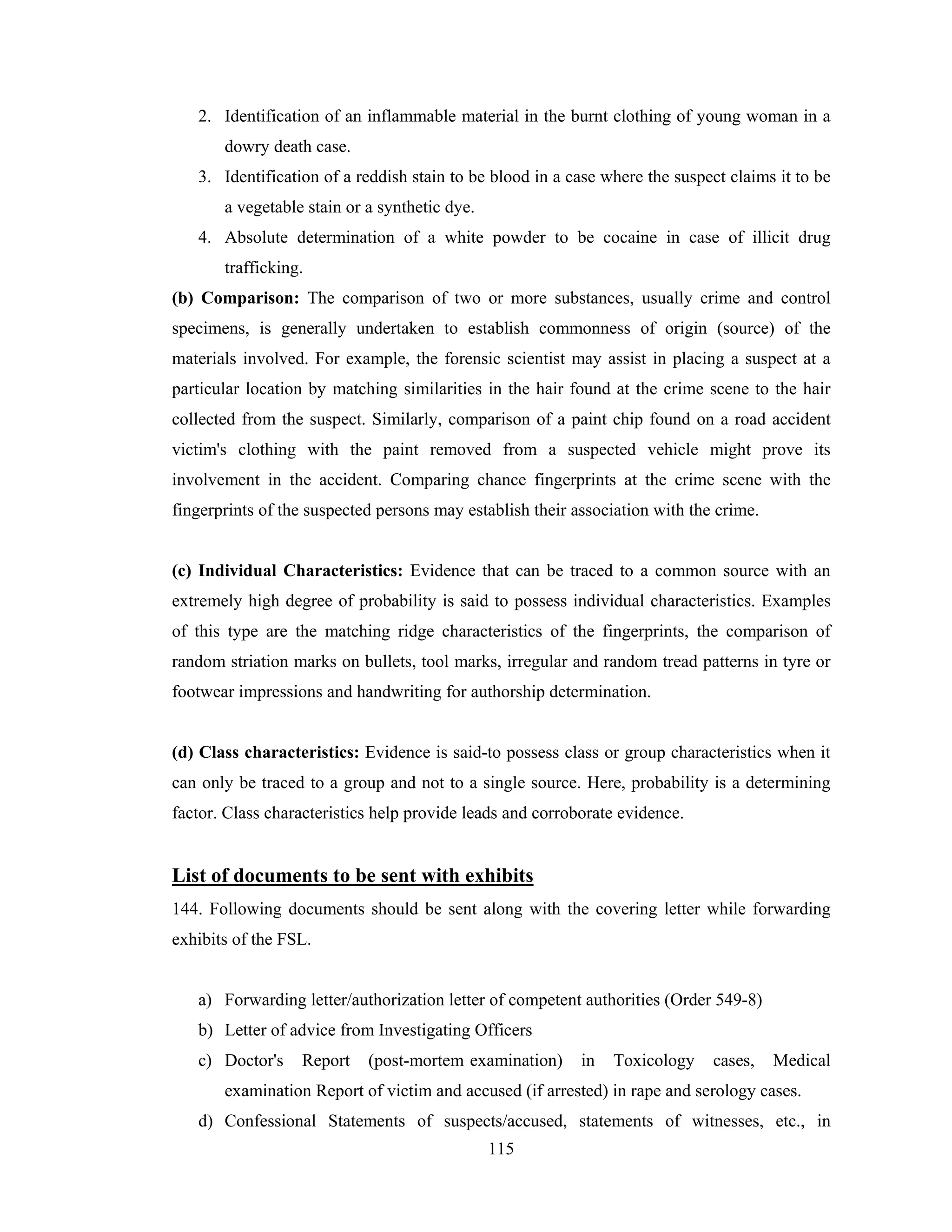 2. Identification of an inflammable material in the burnt clothing of young woman in a
dowry death case.
3. Identification of a reddish stain to be blood in a case where the suspect claims it to be
a vegetable stain or a synthetic dye.
4. Absolute determination of a white powder to be cocaine in case of illicit drug
trafficking.
(b) Comparison: The comparison of two or more substances, usually crime and control
specimens, is generally undertaken to establish commonness of origin (source) of the
materials involved. For example, the forensic scientist may assist in placing a suspect at a
particular location by matching similarities in the hair found at the crime scene to the hair
collected from the suspect. Similarly, comparison of a paint chip found on a road accident
victim's clothing with the paint removed from a suspected vehicle might prove its
involvement in the accident. Comparing chance fingerprints at the crime scene with the
fingerprints of the suspected persons may establish their association with the crime.

(c) Individual Characteristics: Evidence that can be traced to a common source with an
extremely high degree of probability is said to possess individual characteristics. Examples
of this type are the matching ridge characteristics of the fingerprints, the comparison of
random striation marks on bullets, tool marks, irregular and random tread patterns in tyre or
footwear impressions and handwriting for authorship determination.

(d) Class characteristics: Evidence is said-to possess class or group characteristics when it
can only be traced to a group and not to a single source. Here, probability is a determining
factor. Class characteristics help provide leads and corroborate evidence.

List of documents to be sent with exhibits
144. Following documents should be sent along with the covering letter while forwarding
exhibits of the FSL.

a) Forwarding letter/authorization letter of competent authorities (Order 549-8)
b) Letter of advice from Investigating Officers
c) Doctor's

Report

(post-mortem examination)

in

Toxicology

cases,

Medical

examination Report of victim and accused (if arrested) in rape and serology cases.
d) Confessional Statements of suspects/accused, statements of witnesses, etc., in
115

 