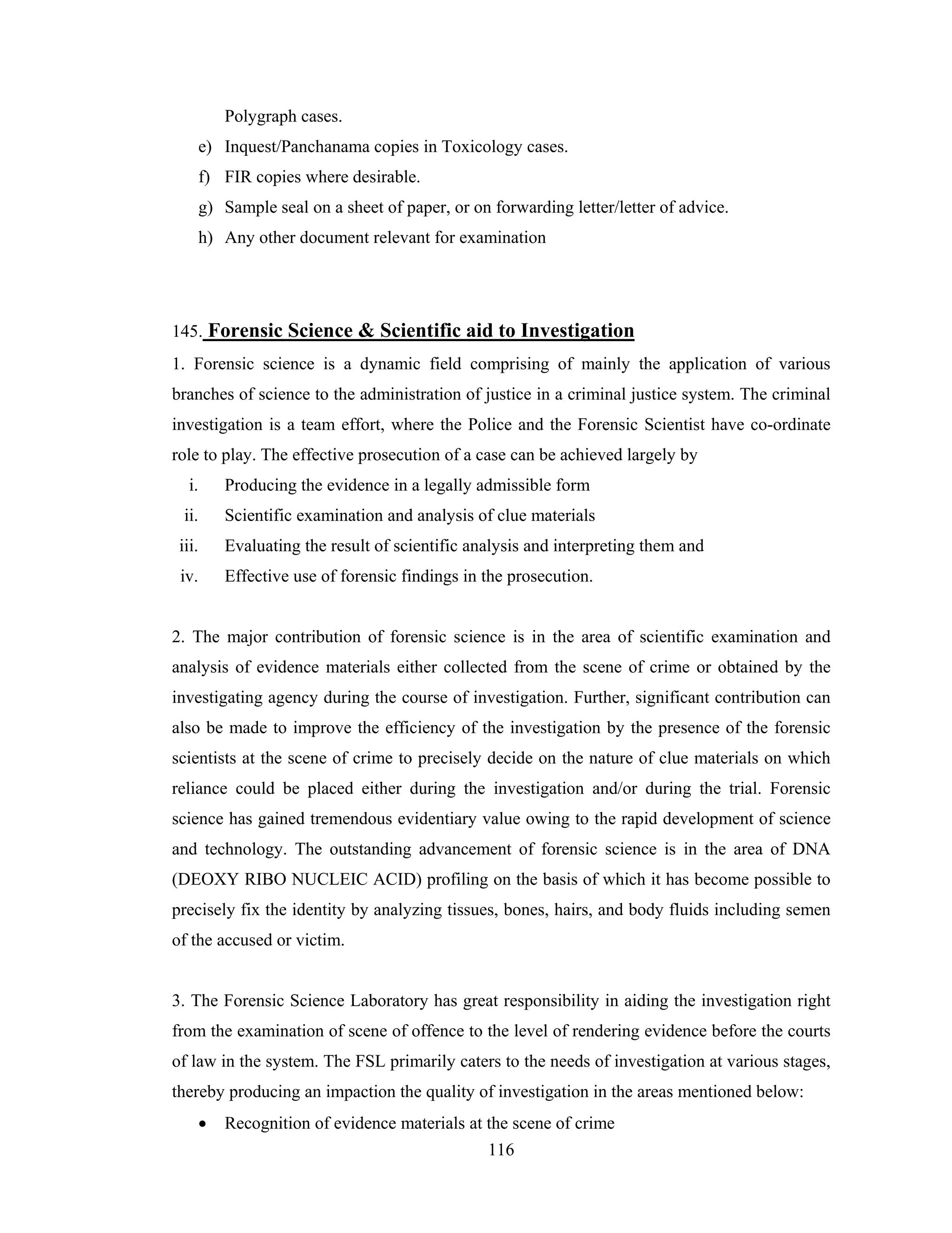 Polygraph cases.
e) Inquest/Panchanama copies in Toxicology cases.
f) FIR copies where desirable.
g) Sample seal on a sheet of paper, or on forwarding letter/letter of advice.
h) Any other document relevant for examination

145. Forensic Science & Scientific aid to Investigation
1. Forensic science is a dynamic field comprising of mainly the application of various
branches of science to the administration of justice in a criminal justice system. The criminal
investigation is a team effort, where the Police and the Forensic Scientist have co-ordinate
role to play. The effective prosecution of a case can be achieved largely by
i.

Producing the evidence in a legally admissible form

ii.

Scientific examination and analysis of clue materials

iii.

Evaluating the result of scientific analysis and interpreting them and

iv.

Effective use of forensic findings in the prosecution.

2. The major contribution of forensic science is in the area of scientific examination and
analysis of evidence materials either collected from the scene of crime or obtained by the
investigating agency during the course of investigation. Further, significant contribution can
also be made to improve the efficiency of the investigation by the presence of the forensic
scientists at the scene of crime to precisely decide on the nature of clue materials on which
reliance could be placed either during the investigation and/or during the trial. Forensic
science has gained tremendous evidentiary value owing to the rapid development of science
and technology. The outstanding advancement of forensic science is in the area of DNA
(DEOXY RIBO NUCLEIC ACID) profiling on the basis of which it has become possible to
precisely fix the identity by analyzing tissues, bones, hairs, and body fluids including semen
of the accused or victim.

3. The Forensic Science Laboratory has great responsibility in aiding the investigation right
from the examination of scene of offence to the level of rendering evidence before the courts
of law in the system. The FSL primarily caters to the needs of investigation at various stages,
thereby producing an impaction the quality of investigation in the areas mentioned below:
•

Recognition of evidence materials at the scene of crime
116

 