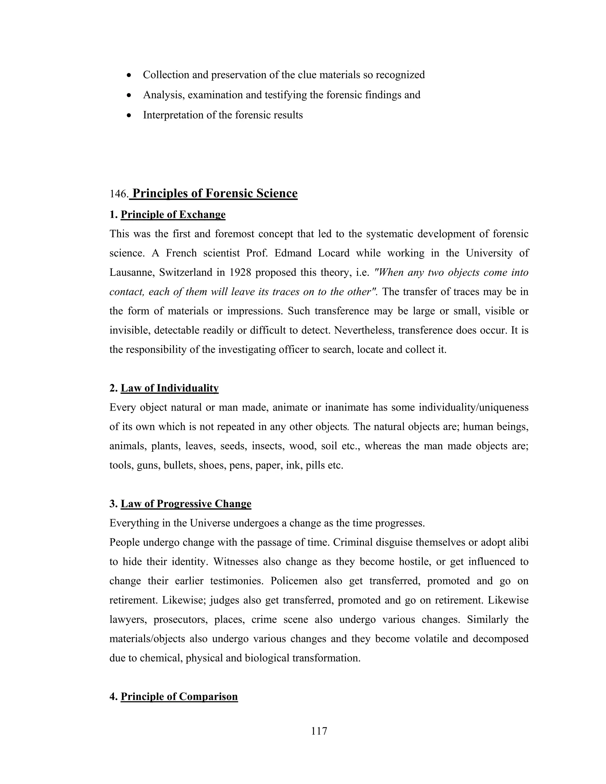 •

Collection and preservation of the clue materials so recognized

•

Analysis, examination and testifying the forensic findings and

•

Interpretation of the forensic results

146. Principles of Forensic Science
1. Principle of Exchange
This was the first and foremost concept that led to the systematic development of forensic
science. A French scientist Prof. Edmand Locard while working in the University of
Lausanne, Switzerland in 1928 proposed this theory, i.e. "When any two objects come into
contact, each of them will leave its traces on to the other". The transfer of traces may be in
the form of materials or impressions. Such transference may be large or small, visible or
invisible, detectable readily or difficult to detect. Nevertheless, transference does occur. It is
the responsibility of the investigating officer to search, locate and collect it.

2. Law of Individuality
Every object natural or man made, animate or inanimate has some individuality/uniqueness
of its own which is not repeated in any other objects. The natural objects are; human beings,
animals, plants, leaves, seeds, insects, wood, soil etc., whereas the man made objects are;
tools, guns, bullets, shoes, pens, paper, ink, pills etc.

3. Law of Progressive Change
Everything in the Universe undergoes a change as the time progresses.
People undergo change with the passage of time. Criminal disguise themselves or adopt alibi
to hide their identity. Witnesses also change as they become hostile, or get influenced to
change their earlier testimonies. Policemen also get transferred, promoted and go on
retirement. Likewise; judges also get transferred, promoted and go on retirement. Likewise
lawyers, prosecutors, places, crime scene also undergo various changes. Similarly the
materials/objects also undergo various changes and they become volatile and decomposed
due to chemical, physical and biological transformation.

4. Principle of Comparison
117

 