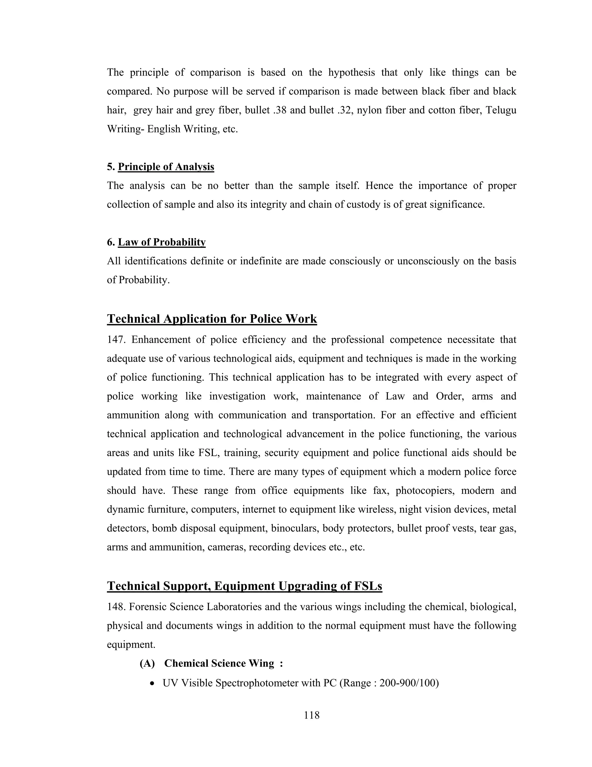 The principle of comparison is based on the hypothesis that only like things can be
compared. No purpose will be served if comparison is made between black fiber and black
hair, grey hair and grey fiber, bullet .38 and bullet .32, nylon fiber and cotton fiber, Telugu
Writing- English Writing, etc.

5. Principle of Analysis
The analysis can be no better than the sample itself. Hence the importance of proper
collection of sample and also its integrity and chain of custody is of great significance.

6. Law of Probability
All identifications definite or indefinite are made consciously or unconsciously on the basis
of Probability.

Technical Application for Police Work
147. Enhancement of police efficiency and the professional competence necessitate that
adequate use of various technological aids, equipment and techniques is made in the working
of police functioning. This technical application has to be integrated with every aspect of
police working like investigation work, maintenance of Law and Order, arms and
ammunition along with communication and transportation. For an effective and efficient
technical application and technological advancement in the police functioning, the various
areas and units like FSL, training, security equipment and police functional aids should be
updated from time to time. There are many types of equipment which a modern police force
should have. These range from office equipments like fax, photocopiers, modern and
dynamic furniture, computers, internet to equipment like wireless, night vision devices, metal
detectors, bomb disposal equipment, binoculars, body protectors, bullet proof vests, tear gas,
arms and ammunition, cameras, recording devices etc., etc.

Technical Support, Equipment Upgrading of FSLs
148. Forensic Science Laboratories and the various wings including the chemical, biological,
physical and documents wings in addition to the normal equipment must have the following
equipment.
(A) Chemical Science Wing :
• UV Visible Spectrophotometer with PC (Range : 200-900/100)
118

 