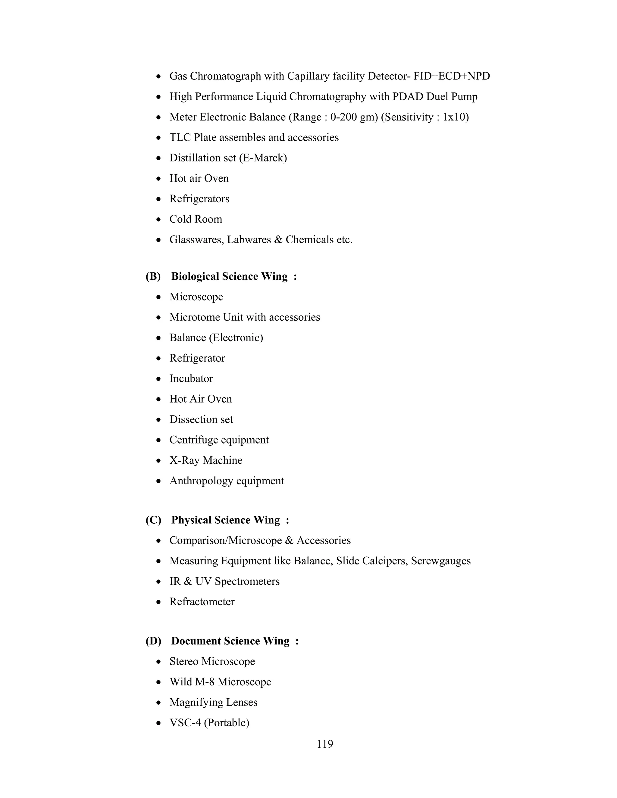 • Gas Chromatograph with Capillary facility Detector- FID+ECD+NPD
• High Performance Liquid Chromatography with PDAD Duel Pump
• Meter Electronic Balance (Range : 0-200 gm) (Sensitivity : 1x10)
• TLC Plate assembles and accessories
• Distillation set (E-Marck)
• Hot air Oven
• Refrigerators
• Cold Room
• Glasswares, Labwares & Chemicals etc.
(B) Biological Science Wing :
• Microscope
• Microtome Unit with accessories
• Balance (Electronic)
• Refrigerator
• Incubator
• Hot Air Oven
• Dissection set
• Centrifuge equipment
• X-Ray Machine
• Anthropology equipment

(C) Physical Science Wing :
• Comparison/Microscope & Accessories
• Measuring Equipment like Balance, Slide Calcipers, Screwgauges
• IR & UV Spectrometers
• Refractometer

(D) Document Science Wing :
• Stereo Microscope
• Wild M-8 Microscope
• Magnifying Lenses
• VSC-4 (Portable)
119

 
