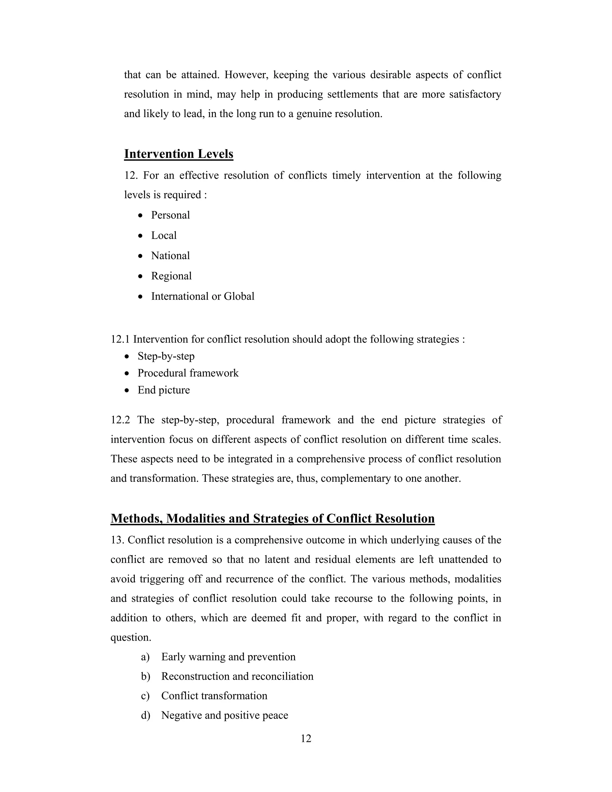 that can be attained. However, keeping the various desirable aspects of conflict
resolution in mind, may help in producing settlements that are more satisfactory
and likely to lead, in the long run to a genuine resolution.

Intervention Levels
12. For an effective resolution of conflicts timely intervention at the following
levels is required :
• Personal
• Local
• National
• Regional
• International or Global

12.1 Intervention for conflict resolution should adopt the following strategies :
• Step-by-step
• Procedural framework
• End picture
12.2 The step-by-step, procedural framework and the end picture strategies of
intervention focus on different aspects of conflict resolution on different time scales.
These aspects need to be integrated in a comprehensive process of conflict resolution
and transformation. These strategies are, thus, complementary to one another.

Methods, Modalities and Strategies of Conflict Resolution
13. Conflict resolution is a comprehensive outcome in which underlying causes of the
conflict are removed so that no latent and residual elements are left unattended to
avoid triggering off and recurrence of the conflict. The various methods, modalities
and strategies of conflict resolution could take recourse to the following points, in
addition to others, which are deemed fit and proper, with regard to the conflict in
question.
a)

Early warning and prevention

b) Reconstruction and reconciliation
c)

Conflict transformation

d) Negative and positive peace
12

 