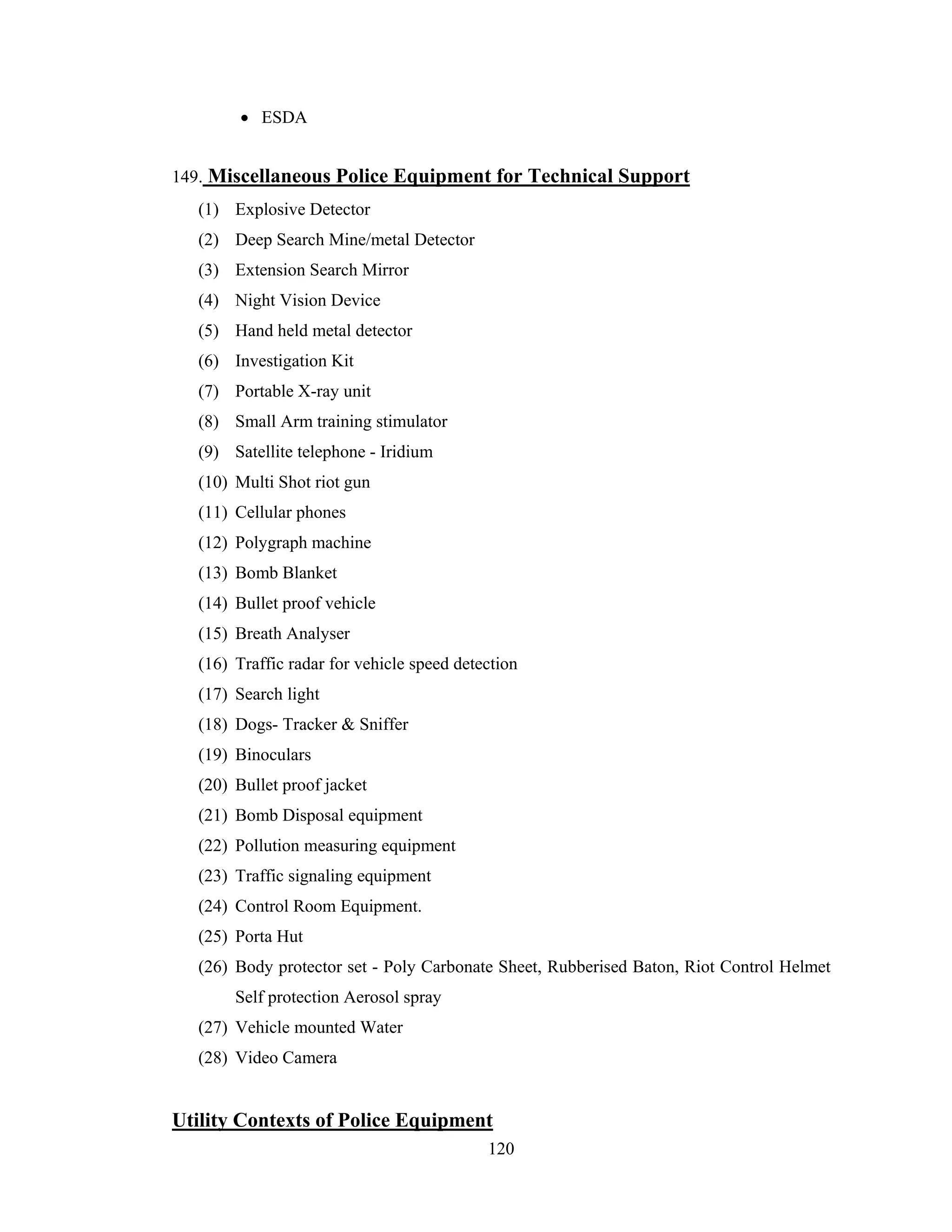 • ESDA
149. Miscellaneous Police Equipment for Technical Support
(1) Explosive Detector
(2) Deep Search Mine/metal Detector
(3) Extension Search Mirror
(4) Night Vision Device
(5) Hand held metal detector
(6) Investigation Kit
(7) Portable X-ray unit
(8) Small Arm training stimulator
(9) Satellite telephone - Iridium
(10) Multi Shot riot gun
(11) Cellular phones
(12) Polygraph machine
(13) Bomb Blanket
(14) Bullet proof vehicle
(15) Breath Analyser
(16) Traffic radar for vehicle speed detection
(17) Search light
(18) Dogs- Tracker & Sniffer
(19) Binoculars
(20) Bullet proof jacket
(21) Bomb Disposal equipment
(22) Pollution measuring equipment
(23) Traffic signaling equipment
(24) Control Room Equipment.
(25) Porta Hut
(26) Body protector set - Poly Carbonate Sheet, Rubberised Baton, Riot Control Helmet
Self protection Aerosol spray
(27) Vehicle mounted Water
(28) Video Camera

Utility Contexts of Police Equipment
120

 