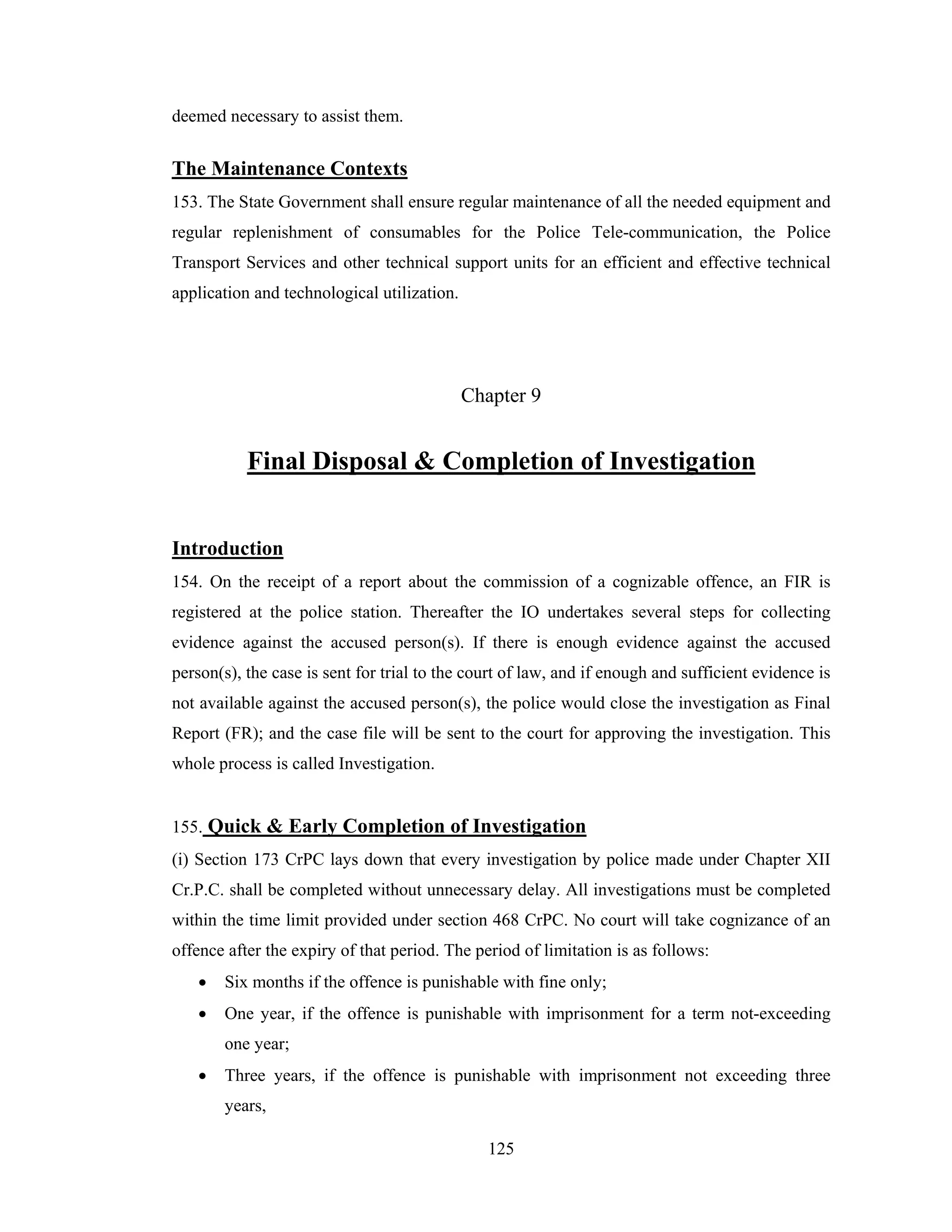 deemed necessary to assist them.

The Maintenance Contexts
153. The State Government shall ensure regular maintenance of all the needed equipment and
regular replenishment of consumables for the Police Tele-communication, the Police
Transport Services and other technical support units for an efficient and effective technical
application and technological utilization.

Chapter 9

Final Disposal & Completion of Investigation
Introduction
154. On the receipt of a report about the commission of a cognizable offence, an FIR is
registered at the police station. Thereafter the IO undertakes several steps for collecting
evidence against the accused person(s). If there is enough evidence against the accused
person(s), the case is sent for trial to the court of law, and if enough and sufficient evidence is
not available against the accused person(s), the police would close the investigation as Final
Report (FR); and the case file will be sent to the court for approving the investigation. This
whole process is called Investigation.

155. Quick & Early Completion of Investigation
(i) Section 173 CrPC lays down that every investigation by police made under Chapter XII
Cr.P.C. shall be completed without unnecessary delay. All investigations must be completed
within the time limit provided under section 468 CrPC. No court will take cognizance of an
offence after the expiry of that period. The period of limitation is as follows:
•

Six months if the offence is punishable with fine only;

•

One year, if the offence is punishable with imprisonment for a term not-exceeding
one year;

•

Three years, if the offence is punishable with imprisonment not exceeding three
years,
125

 
