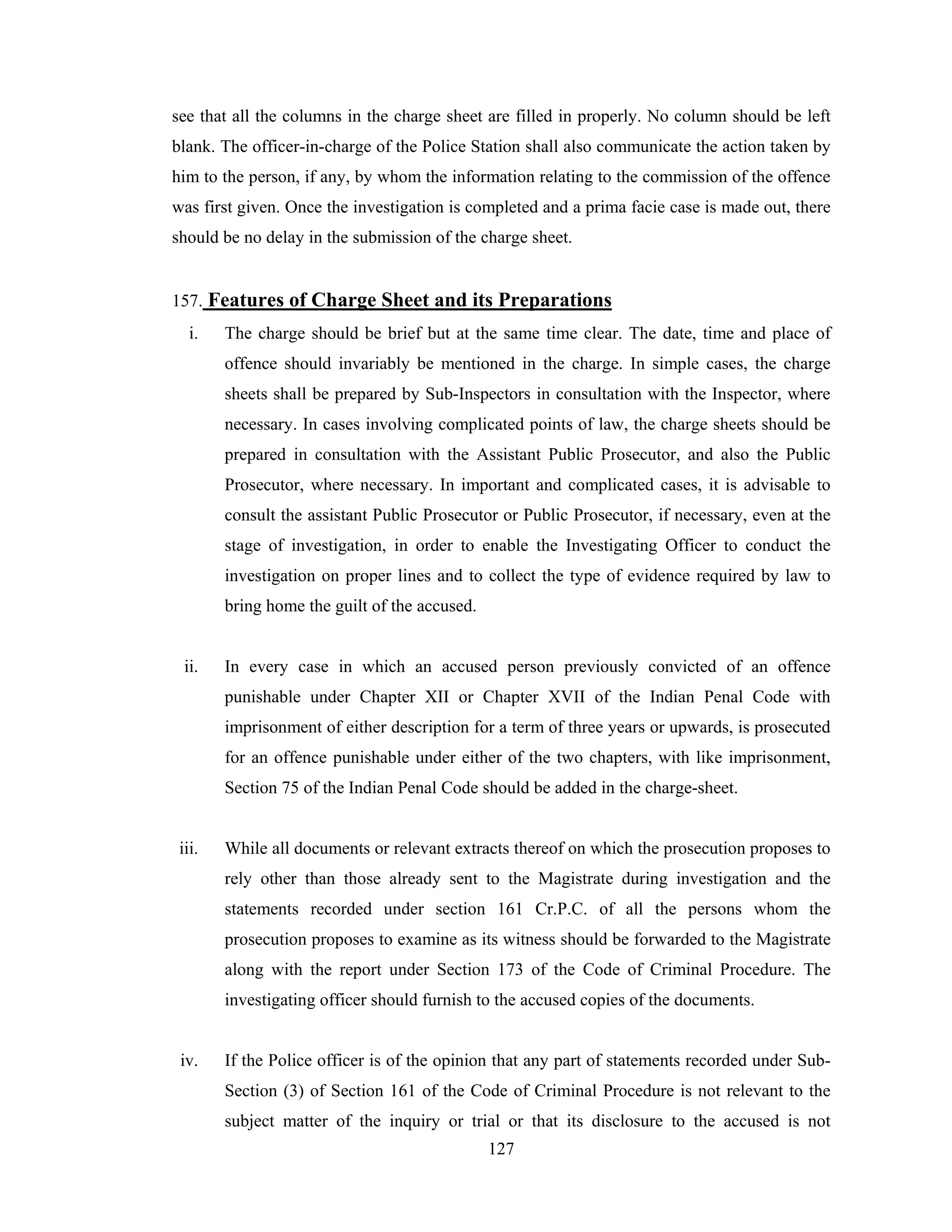 see that all the columns in the charge sheet are filled in properly. No column should be left
blank. The officer-in-charge of the Police Station shall also communicate the action taken by
him to the person, if any, by whom the information relating to the commission of the offence
was first given. Once the investigation is completed and a prima facie case is made out, there
should be no delay in the submission of the charge sheet.

157. Features of Charge Sheet and its Preparations
i.

The charge should be brief but at the same time clear. The date, time and place of
offence should invariably be mentioned in the charge. In simple cases, the charge
sheets shall be prepared by Sub-Inspectors in consultation with the Inspector, where
necessary. In cases involving complicated points of law, the charge sheets should be
prepared in consultation with the Assistant Public Prosecutor, and also the Public
Prosecutor, where necessary. In important and complicated cases, it is advisable to
consult the assistant Public Prosecutor or Public Prosecutor, if necessary, even at the
stage of investigation, in order to enable the Investigating Officer to conduct the
investigation on proper lines and to collect the type of evidence required by law to
bring home the guilt of the accused.

ii.

In every case in which an accused person previously convicted of an offence
punishable under Chapter XII or Chapter XVII of the Indian Penal Code with
imprisonment of either description for a term of three years or upwards, is prosecuted
for an offence punishable under either of the two chapters, with like imprisonment,
Section 75 of the Indian Penal Code should be added in the charge-sheet.

iii.

While all documents or relevant extracts thereof on which the prosecution proposes to
rely other than those already sent to the Magistrate during investigation and the
statements recorded under section 161 Cr.P.C. of all the persons whom the
prosecution proposes to examine as its witness should be forwarded to the Magistrate
along with the report under Section 173 of the Code of Criminal Procedure. The
investigating officer should furnish to the accused copies of the documents.

iv.

If the Police officer is of the opinion that any part of statements recorded under SubSection (3) of Section 161 of the Code of Criminal Procedure is not relevant to the
subject matter of the inquiry or trial or that its disclosure to the accused is not
127

 