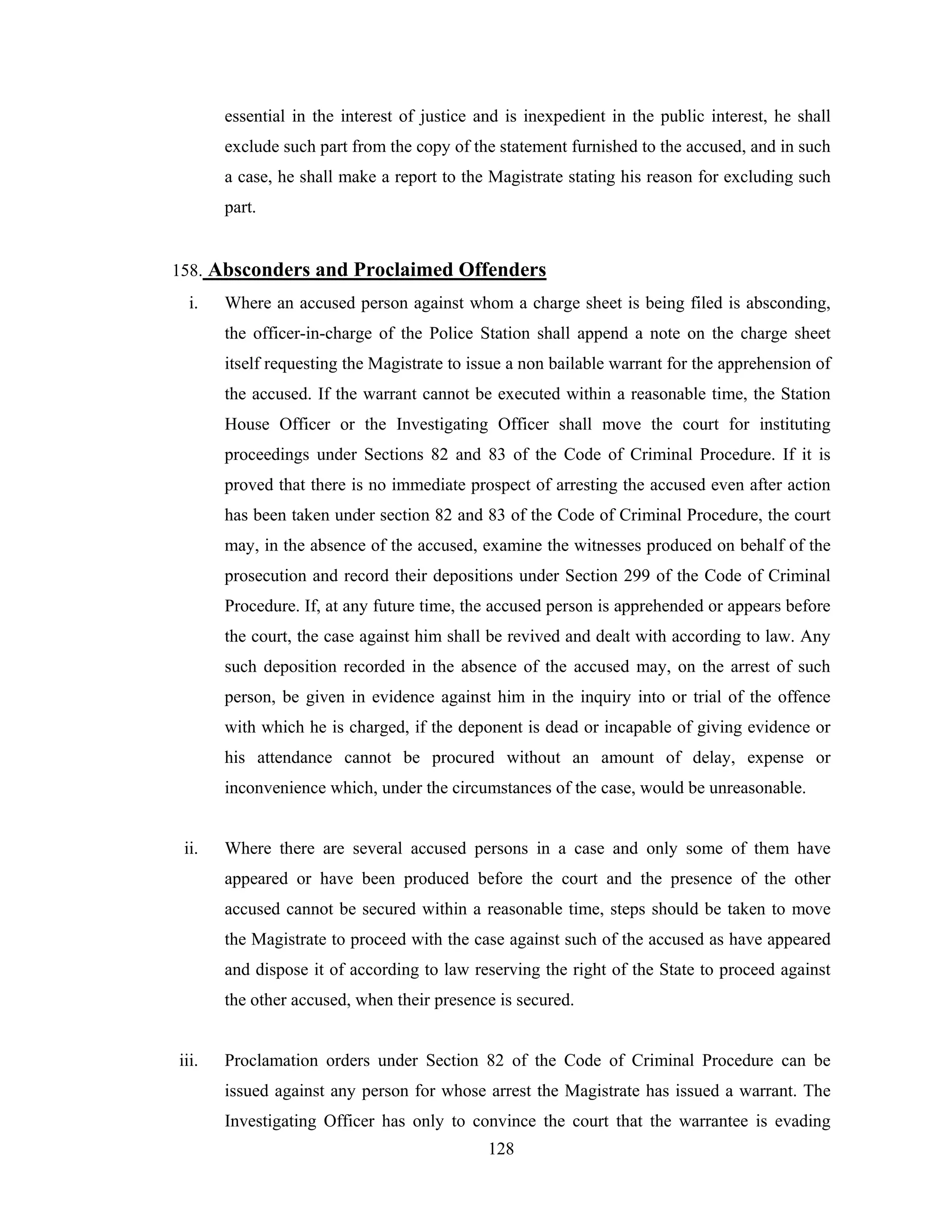 essential in the interest of justice and is inexpedient in the public interest, he shall
exclude such part from the copy of the statement furnished to the accused, and in such
a case, he shall make a report to the Magistrate stating his reason for excluding such
part.

158. Absconders and Proclaimed Offenders
i.

Where an accused person against whom a charge sheet is being filed is absconding,
the officer-in-charge of the Police Station shall append a note on the charge sheet
itself requesting the Magistrate to issue a non bailable warrant for the apprehension of
the accused. If the warrant cannot be executed within a reasonable time, the Station
House Officer or the Investigating Officer shall move the court for instituting
proceedings under Sections 82 and 83 of the Code of Criminal Procedure. If it is
proved that there is no immediate prospect of arresting the accused even after action
has been taken under section 82 and 83 of the Code of Criminal Procedure, the court
may, in the absence of the accused, examine the witnesses produced on behalf of the
prosecution and record their depositions under Section 299 of the Code of Criminal
Procedure. If, at any future time, the accused person is apprehended or appears before
the court, the case against him shall be revived and dealt with according to law. Any
such deposition recorded in the absence of the accused may, on the arrest of such
person, be given in evidence against him in the inquiry into or trial of the offence
with which he is charged, if the deponent is dead or incapable of giving evidence or
his attendance cannot be procured without an amount of delay, expense or
inconvenience which, under the circumstances of the case, would be unreasonable.

ii.

Where there are several accused persons in a case and only some of them have
appeared or have been produced before the court and the presence of the other
accused cannot be secured within a reasonable time, steps should be taken to move
the Magistrate to proceed with the case against such of the accused as have appeared
and dispose it of according to law reserving the right of the State to proceed against
the other accused, when their presence is secured.

iii.

Proclamation orders under Section 82 of the Code of Criminal Procedure can be
issued against any person for whose arrest the Magistrate has issued a warrant. The
Investigating Officer has only to convince the court that the warrantee is evading
128

 