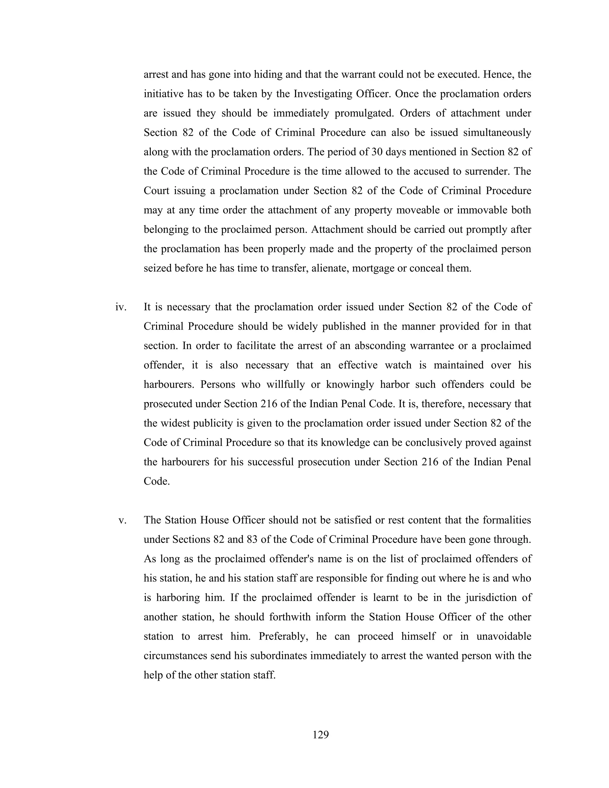 arrest and has gone into hiding and that the warrant could not be executed. Hence, the
initiative has to be taken by the Investigating Officer. Once the proclamation orders
are issued they should be immediately promulgated. Orders of attachment under
Section 82 of the Code of Criminal Procedure can also be issued simultaneously
along with the proclamation orders. The period of 30 days mentioned in Section 82 of
the Code of Criminal Procedure is the time allowed to the accused to surrender. The
Court issuing a proclamation under Section 82 of the Code of Criminal Procedure
may at any time order the attachment of any property moveable or immovable both
belonging to the proclaimed person. Attachment should be carried out promptly after
the proclamation has been properly made and the property of the proclaimed person
seized before he has time to transfer, alienate, mortgage or conceal them.

iv.

It is necessary that the proclamation order issued under Section 82 of the Code of
Criminal Procedure should be widely published in the manner provided for in that
section. In order to facilitate the arrest of an absconding warrantee or a proclaimed
offender, it is also necessary that an effective watch is maintained over his
harbourers. Persons who willfully or knowingly harbor such offenders could be
prosecuted under Section 216 of the Indian Penal Code. It is, therefore, necessary that
the widest publicity is given to the proclamation order issued under Section 82 of the
Code of Criminal Procedure so that its knowledge can be conclusively proved against
the harbourers for his successful prosecution under Section 216 of the Indian Penal
Code.

v.

The Station House Officer should not be satisfied or rest content that the formalities
under Sections 82 and 83 of the Code of Criminal Procedure have been gone through.
As long as the proclaimed offender's name is on the list of proclaimed offenders of
his station, he and his station staff are responsible for finding out where he is and who
is harboring him. If the proclaimed offender is learnt to be in the jurisdiction of
another station, he should forthwith inform the Station House Officer of the other
station to arrest him. Preferably, he can proceed himself or in unavoidable
circumstances send his subordinates immediately to arrest the wanted person with the
help of the other station staff.

129

 