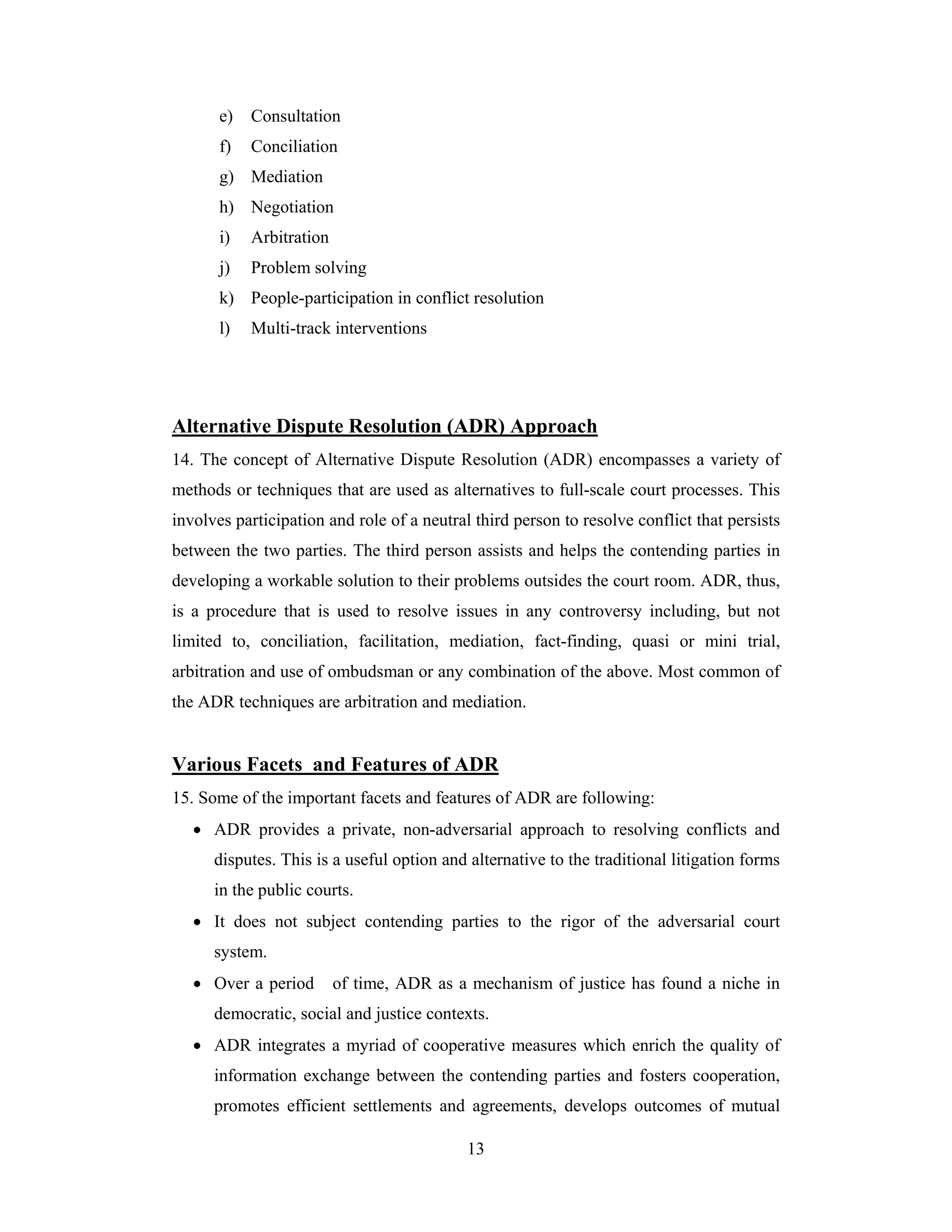 e)

Consultation

f)

Conciliation

g) Mediation
h) Negotiation
i)

Arbitration

j)

Problem solving

k) People-participation in conflict resolution
l)

Multi-track interventions

Alternative Dispute Resolution (ADR) Approach
14. The concept of Alternative Dispute Resolution (ADR) encompasses a variety of
methods or techniques that are used as alternatives to full-scale court processes. This
involves participation and role of a neutral third person to resolve conflict that persists
between the two parties. The third person assists and helps the contending parties in
developing a workable solution to their problems outsides the court room. ADR, thus,
is a procedure that is used to resolve issues in any controversy including, but not
limited to, conciliation, facilitation, mediation, fact-finding, quasi or mini trial,
arbitration and use of ombudsman or any combination of the above. Most common of
the ADR techniques are arbitration and mediation.

Various Facets and Features of ADR
15. Some of the important facets and features of ADR are following:
• ADR provides a private, non-adversarial approach to resolving conflicts and
disputes. This is a useful option and alternative to the traditional litigation forms
in the public courts.
• It does not subject contending parties to the rigor of the adversarial court
system.
• Over a period

of time, ADR as a mechanism of justice has found a niche in

democratic, social and justice contexts.
• ADR integrates a myriad of cooperative measures which enrich the quality of
information exchange between the contending parties and fosters cooperation,
promotes efficient settlements and agreements, develops outcomes of mutual
13

 