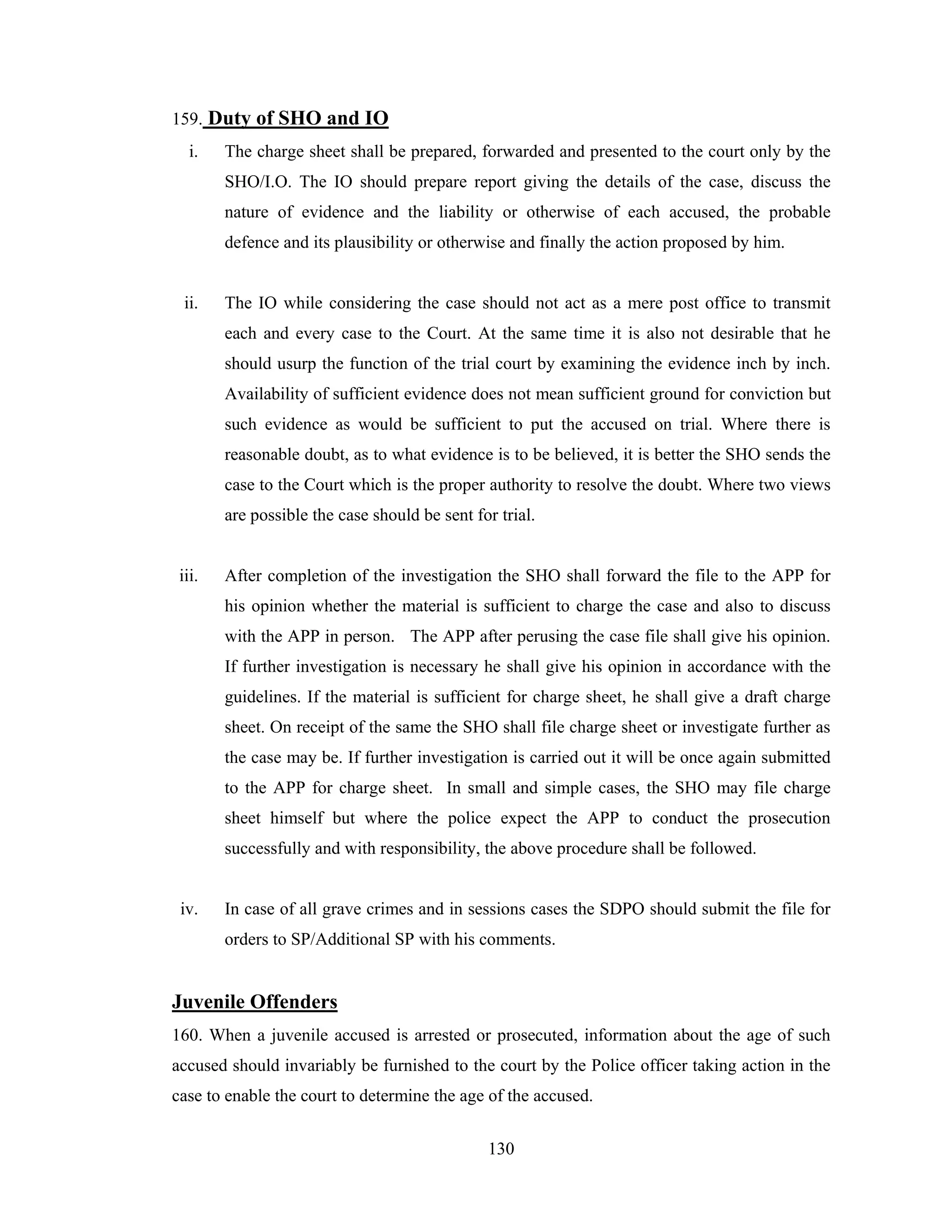 159. Duty of SHO and IO
i.

The charge sheet shall be prepared, forwarded and presented to the court only by the
SHO/I.O. The IO should prepare report giving the details of the case, discuss the
nature of evidence and the liability or otherwise of each accused, the probable
defence and its plausibility or otherwise and finally the action proposed by him.

ii.

The IO while considering the case should not act as a mere post office to transmit
each and every case to the Court. At the same time it is also not desirable that he
should usurp the function of the trial court by examining the evidence inch by inch.
Availability of sufficient evidence does not mean sufficient ground for conviction but
such evidence as would be sufficient to put the accused on trial. Where there is
reasonable doubt, as to what evidence is to be believed, it is better the SHO sends the
case to the Court which is the proper authority to resolve the doubt. Where two views
are possible the case should be sent for trial.

iii.

After completion of the investigation the SHO shall forward the file to the APP for
his opinion whether the material is sufficient to charge the case and also to discuss
with the APP in person. The APP after perusing the case file shall give his opinion.
If further investigation is necessary he shall give his opinion in accordance with the
guidelines. If the material is sufficient for charge sheet, he shall give a draft charge
sheet. On receipt of the same the SHO shall file charge sheet or investigate further as
the case may be. If further investigation is carried out it will be once again submitted
to the APP for charge sheet. In small and simple cases, the SHO may file charge
sheet himself but where the police expect the APP to conduct the prosecution
successfully and with responsibility, the above procedure shall be followed.

iv.

In case of all grave crimes and in sessions cases the SDPO should submit the file for
orders to SP/Additional SP with his comments.

Juvenile Offenders
160. When a juvenile accused is arrested or prosecuted, information about the age of such
accused should invariably be furnished to the court by the Police officer taking action in the
case to enable the court to determine the age of the accused.
130

 