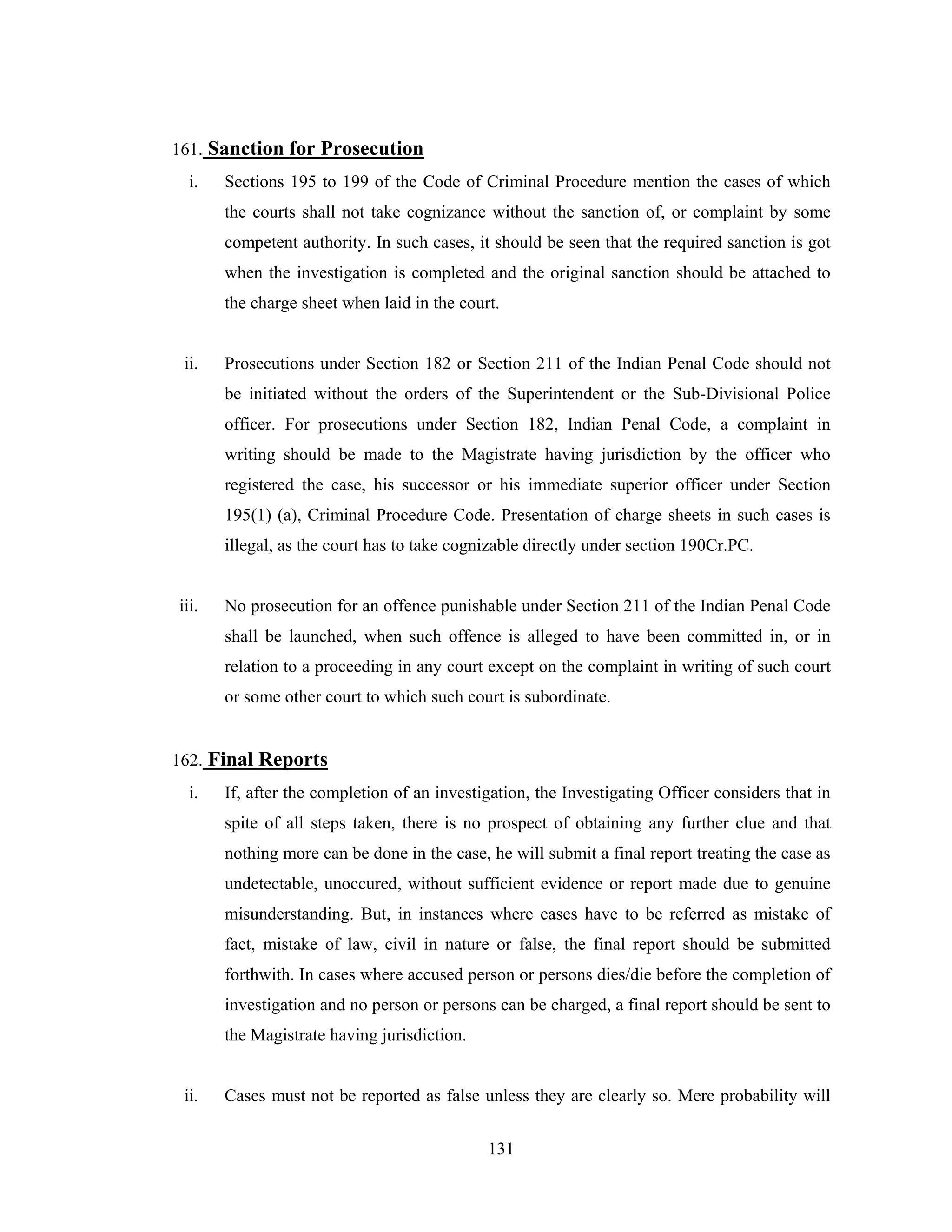 161. Sanction for Prosecution
i.

Sections 195 to 199 of the Code of Criminal Procedure mention the cases of which
the courts shall not take cognizance without the sanction of, or complaint by some
competent authority. In such cases, it should be seen that the required sanction is got
when the investigation is completed and the original sanction should be attached to
the charge sheet when laid in the court.

ii.

Prosecutions under Section 182 or Section 211 of the Indian Penal Code should not
be initiated without the orders of the Superintendent or the Sub-Divisional Police
officer. For prosecutions under Section 182, Indian Penal Code, a complaint in
writing should be made to the Magistrate having jurisdiction by the officer who
registered the case, his successor or his immediate superior officer under Section
195(1) (a), Criminal Procedure Code. Presentation of charge sheets in such cases is
illegal, as the court has to take cognizable directly under section 190Cr.PC.

iii.

No prosecution for an offence punishable under Section 211 of the Indian Penal Code
shall be launched, when such offence is alleged to have been committed in, or in
relation to a proceeding in any court except on the complaint in writing of such court
or some other court to which such court is subordinate.

162. Final Reports
i.

If, after the completion of an investigation, the Investigating Officer considers that in
spite of all steps taken, there is no prospect of obtaining any further clue and that
nothing more can be done in the case, he will submit a final report treating the case as
undetectable, unoccured, without sufficient evidence or report made due to genuine
misunderstanding. But, in instances where cases have to be referred as mistake of
fact, mistake of law, civil in nature or false, the final report should be submitted
forthwith. In cases where accused person or persons dies/die before the completion of
investigation and no person or persons can be charged, a final report should be sent to
the Magistrate having jurisdiction.

ii.

Cases must not be reported as false unless they are clearly so. Mere probability will
131

 