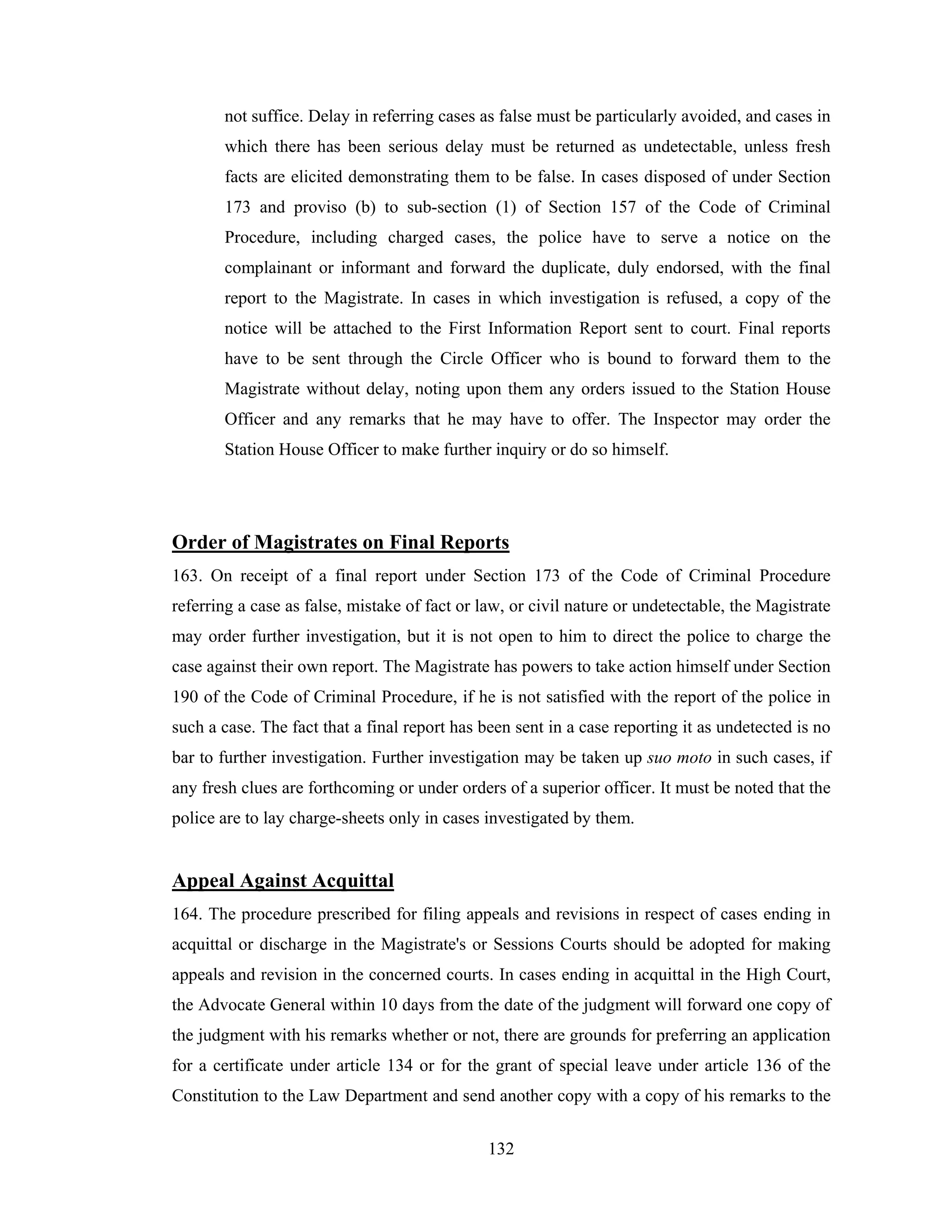 not suffice. Delay in referring cases as false must be particularly avoided, and cases in
which there has been serious delay must be returned as undetectable, unless fresh
facts are elicited demonstrating them to be false. In cases disposed of under Section
173 and proviso (b) to sub-section (1) of Section 157 of the Code of Criminal
Procedure, including charged cases, the police have to serve a notice on the
complainant or informant and forward the duplicate, duly endorsed, with the final
report to the Magistrate. In cases in which investigation is refused, a copy of the
notice will be attached to the First Information Report sent to court. Final reports
have to be sent through the Circle Officer who is bound to forward them to the
Magistrate without delay, noting upon them any orders issued to the Station House
Officer and any remarks that he may have to offer. The Inspector may order the
Station House Officer to make further inquiry or do so himself.

Order of Magistrates on Final Reports
163. On receipt of a final report under Section 173 of the Code of Criminal Procedure
referring a case as false, mistake of fact or law, or civil nature or undetectable, the Magistrate
may order further investigation, but it is not open to him to direct the police to charge the
case against their own report. The Magistrate has powers to take action himself under Section
190 of the Code of Criminal Procedure, if he is not satisfied with the report of the police in
such a case. The fact that a final report has been sent in a case reporting it as undetected is no
bar to further investigation. Further investigation may be taken up suo moto in such cases, if
any fresh clues are forthcoming or under orders of a superior officer. It must be noted that the
police are to lay charge-sheets only in cases investigated by them.

Appeal Against Acquittal
164. The procedure prescribed for filing appeals and revisions in respect of cases ending in
acquittal or discharge in the Magistrate's or Sessions Courts should be adopted for making
appeals and revision in the concerned courts. In cases ending in acquittal in the High Court,
the Advocate General within 10 days from the date of the judgment will forward one copy of
the judgment with his remarks whether or not, there are grounds for preferring an application
for a certificate under article 134 or for the grant of special leave under article 136 of the
Constitution to the Law Department and send another copy with a copy of his remarks to the
132

 