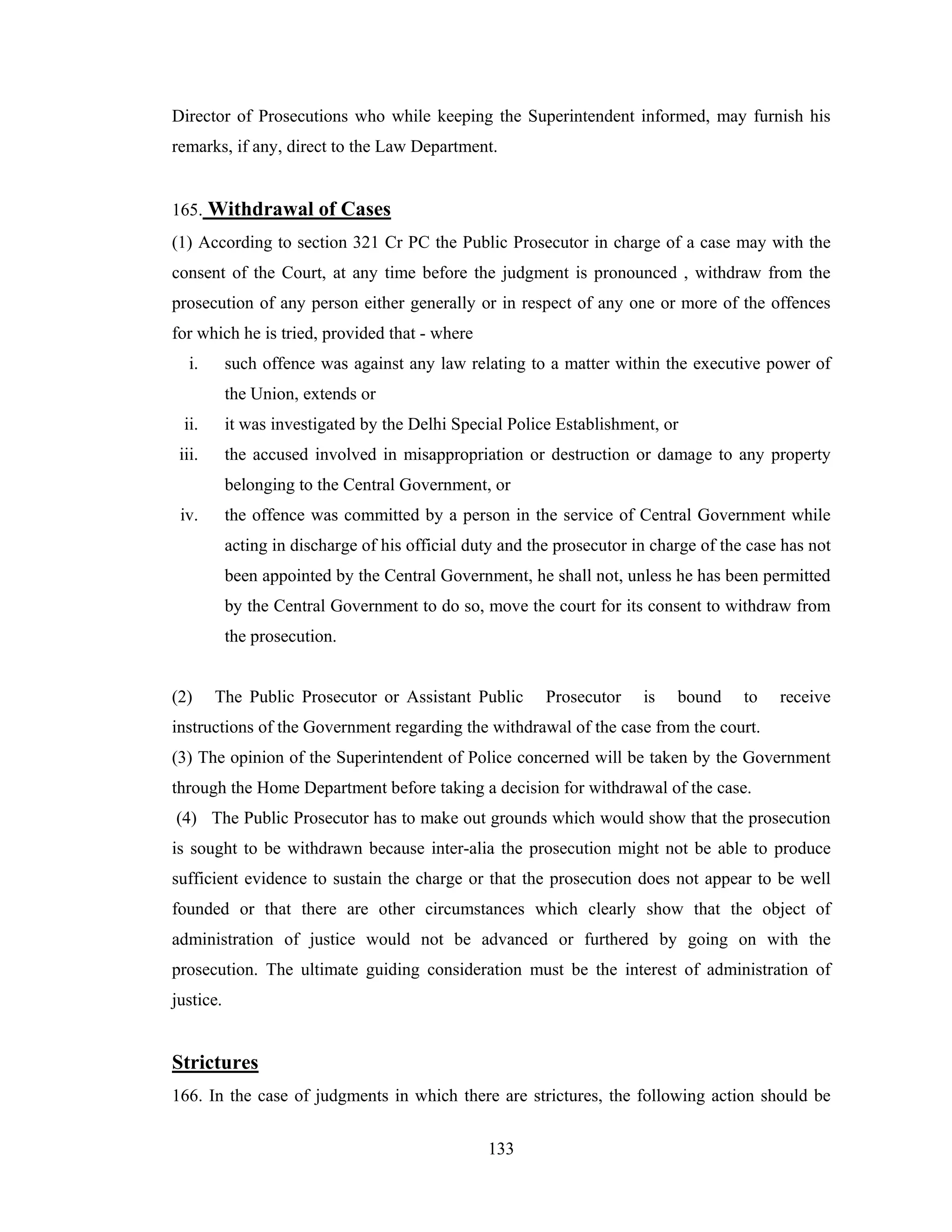 Director of Prosecutions who while keeping the Superintendent informed, may furnish his
remarks, if any, direct to the Law Department.

165. Withdrawal of Cases
(1) According to section 321 Cr PC the Public Prosecutor in charge of a case may with the
consent of the Court, at any time before the judgment is pronounced , withdraw from the
prosecution of any person either generally or in respect of any one or more of the offences
for which he is tried, provided that - where
i.

such offence was against any law relating to a matter within the executive power of
the Union, extends or

ii.

it was investigated by the Delhi Special Police Establishment, or

iii.

the accused involved in misappropriation or destruction or damage to any property
belonging to the Central Government, or

iv.

the offence was committed by a person in the service of Central Government while
acting in discharge of his official duty and the prosecutor in charge of the case has not
been appointed by the Central Government, he shall not, unless he has been permitted
by the Central Government to do so, move the court for its consent to withdraw from
the prosecution.

(2)

The Public Prosecutor or Assistant Public

Prosecutor

is

bound

to

receive

instructions of the Government regarding the withdrawal of the case from the court.
(3) The opinion of the Superintendent of Police concerned will be taken by the Government
through the Home Department before taking a decision for withdrawal of the case.
(4) The Public Prosecutor has to make out grounds which would show that the prosecution
is sought to be withdrawn because inter-alia the prosecution might not be able to produce
sufficient evidence to sustain the charge or that the prosecution does not appear to be well
founded or that there are other circumstances which clearly show that the object of
administration of justice would not be advanced or furthered by going on with the
prosecution. The ultimate guiding consideration must be the interest of administration of
justice.

Strictures
166. In the case of judgments in which there are strictures, the following action should be
133

 