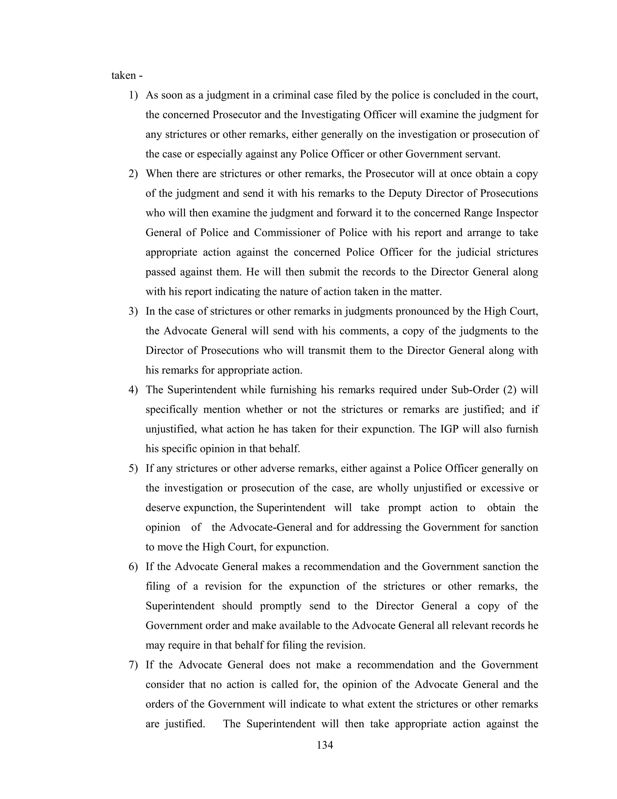 taken 1) As soon as a judgment in a criminal case filed by the police is concluded in the court,
the concerned Prosecutor and the Investigating Officer will examine the judgment for
any strictures or other remarks, either generally on the investigation or prosecution of
the case or especially against any Police Officer or other Government servant.
2) When there are strictures or other remarks, the Prosecutor will at once obtain a copy
of the judgment and send it with his remarks to the Deputy Director of Prosecutions
who will then examine the judgment and forward it to the concerned Range Inspector
General of Police and Commissioner of Police with his report and arrange to take
appropriate action against the concerned Police Officer for the judicial strictures
passed against them. He will then submit the records to the Director General along
with his report indicating the nature of action taken in the matter.
3) In the case of strictures or other remarks in judgments pronounced by the High Court,
the Advocate General will send with his comments, a copy of the judgments to the
Director of Prosecutions who will transmit them to the Director General along with
his remarks for appropriate action.
4) The Superintendent while furnishing his remarks required under Sub-Order (2) will
specifically mention whether or not the strictures or remarks are justified; and if
unjustified, what action he has taken for their expunction. The IGP will also furnish
his specific opinion in that behalf.
5) If any strictures or other adverse remarks, either against a Police Officer generally on
the investigation or prosecution of the case, are wholly unjustified or excessive or
deserve expunction, the Superintendent will take prompt action to

obtain the

opinion of the Advocate-General and for addressing the Government for sanction
to move the High Court, for expunction.
6) If the Advocate General makes a recommendation and the Government sanction the
filing of a revision for the expunction of the strictures or other remarks, the
Superintendent should promptly send to the Director General a copy of the
Government order and make available to the Advocate General all relevant records he
may require in that behalf for filing the revision.
7) If the Advocate General does not make a recommendation and the Government
consider that no action is called for, the opinion of the Advocate General and the
orders of the Government will indicate to what extent the strictures or other remarks
are justified.

The Superintendent will then take appropriate action against the
134

 
