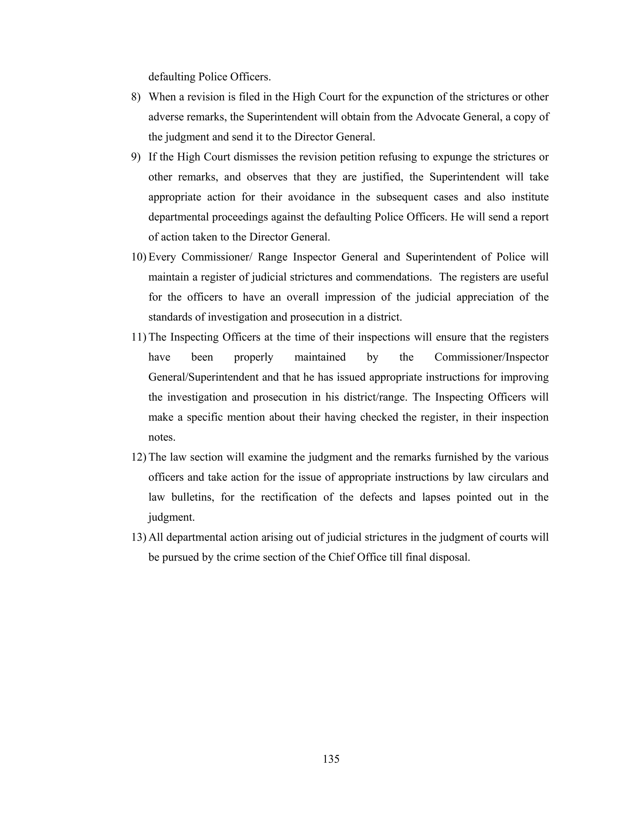 defaulting Police Officers.
8) When a revision is filed in the High Court for the expunction of the strictures or other
adverse remarks, the Superintendent will obtain from the Advocate General, a copy of
the judgment and send it to the Director General.
9) If the High Court dismisses the revision petition refusing to expunge the strictures or
other remarks, and observes that they are justified, the Superintendent will take
appropriate action for their avoidance in the subsequent cases and also institute
departmental proceedings against the defaulting Police Officers. He will send a report
of action taken to the Director General.
10) Every Commissioner/ Range Inspector General and Superintendent of Police will
maintain a register of judicial strictures and commendations. The registers are useful
for the officers to have an overall impression of the judicial appreciation of the
standards of investigation and prosecution in a district.
11) The Inspecting Officers at the time of their inspections will ensure that the registers
have

been

properly

maintained

by

the

Commissioner/Inspector

General/Superintendent and that he has issued appropriate instructions for improving
the investigation and prosecution in his district/range. The Inspecting Officers will
make a specific mention about their having checked the register, in their inspection
notes.
12) The law section will examine the judgment and the remarks furnished by the various
officers and take action for the issue of appropriate instructions by law circulars and
law bulletins, for the rectification of the defects and lapses pointed out in the
judgment.
13) All departmental action arising out of judicial strictures in the judgment of courts will
be pursued by the crime section of the Chief Office till final disposal.

135

 