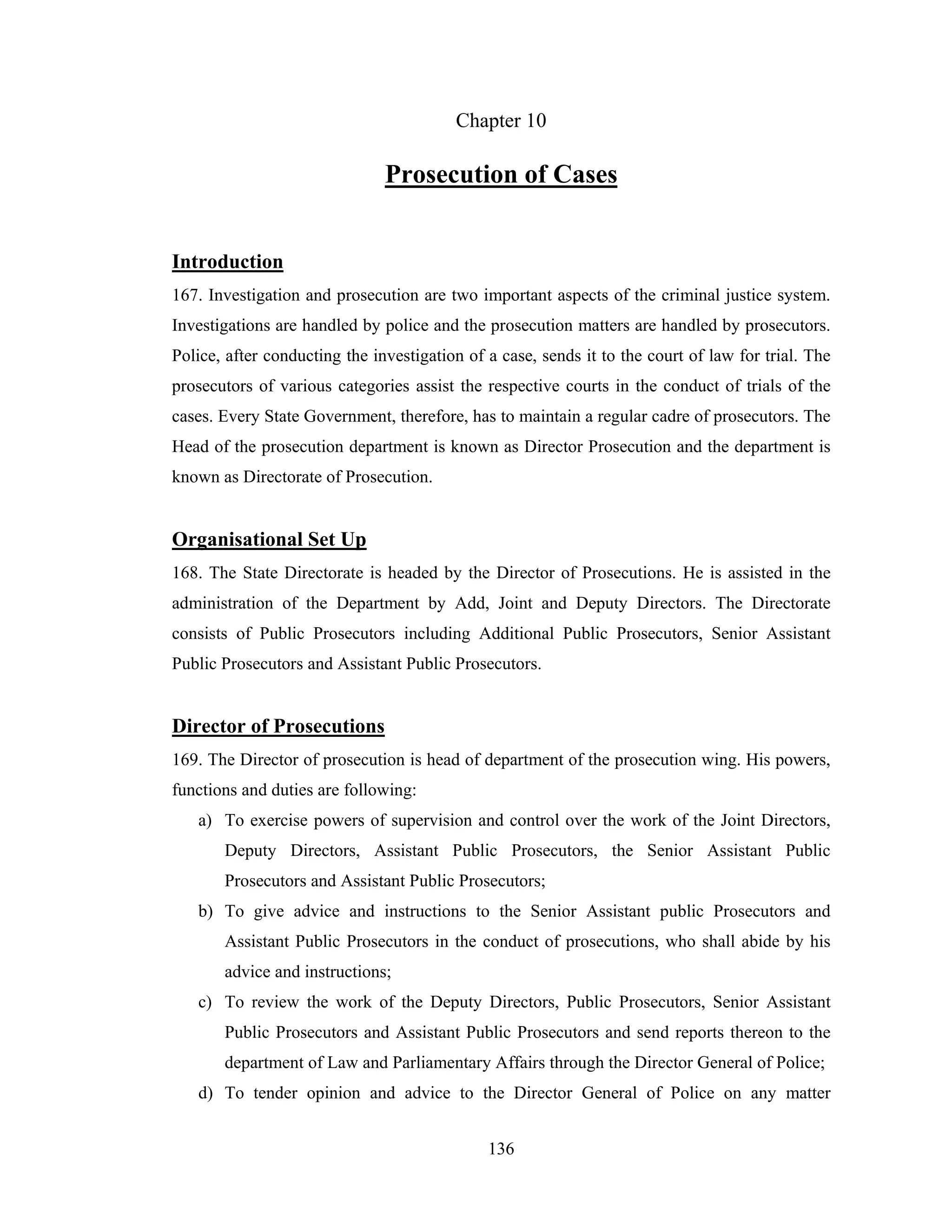 Chapter 10

Prosecution of Cases
Introduction
167. Investigation and prosecution are two important aspects of the criminal justice system.
Investigations are handled by police and the prosecution matters are handled by prosecutors.
Police, after conducting the investigation of a case, sends it to the court of law for trial. The
prosecutors of various categories assist the respective courts in the conduct of trials of the
cases. Every State Government, therefore, has to maintain a regular cadre of prosecutors. The
Head of the prosecution department is known as Director Prosecution and the department is
known as Directorate of Prosecution.

Organisational Set Up
168. The State Directorate is headed by the Director of Prosecutions. He is assisted in the
administration of the Department by Add, Joint and Deputy Directors. The Directorate
consists of Public Prosecutors including Additional Public Prosecutors, Senior Assistant
Public Prosecutors and Assistant Public Prosecutors.

Director of Prosecutions
169. The Director of prosecution is head of department of the prosecution wing. His powers,
functions and duties are following:
a) To exercise powers of supervision and control over the work of the Joint Directors,
Deputy Directors, Assistant Public Prosecutors, the Senior Assistant Public
Prosecutors and Assistant Public Prosecutors;
b) To give advice and instructions to the Senior Assistant public Prosecutors and
Assistant Public Prosecutors in the conduct of prosecutions, who shall abide by his
advice and instructions;
c) To review the work of the Deputy Directors, Public Prosecutors, Senior Assistant
Public Prosecutors and Assistant Public Prosecutors and send reports thereon to the
department of Law and Parliamentary Affairs through the Director General of Police;
d) To tender opinion and advice to the Director General of Police on any matter
136

 