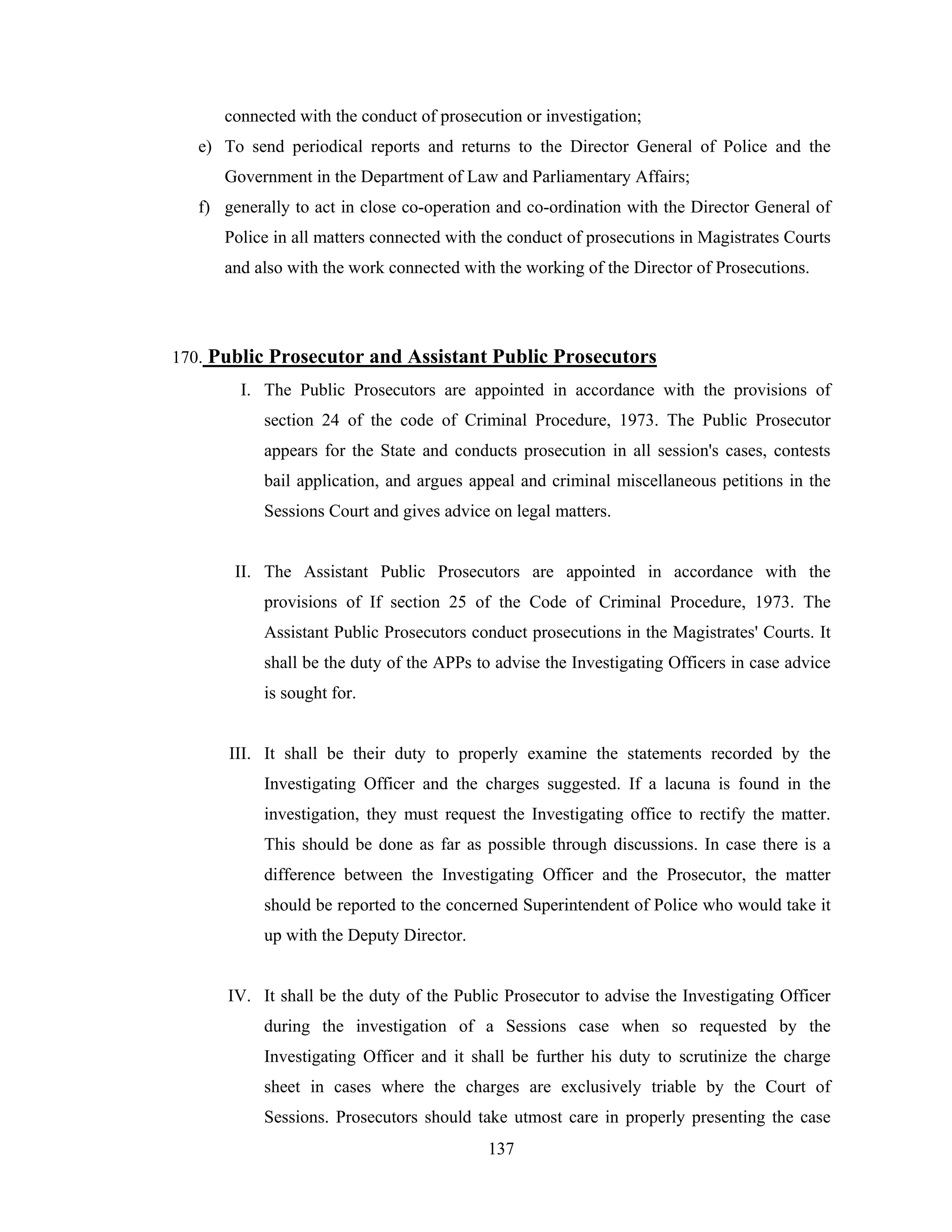 connected with the conduct of prosecution or investigation;
e) To send periodical reports and returns to the Director General of Police and the
Government in the Department of Law and Parliamentary Affairs;
f) generally to act in close co-operation and co-ordination with the Director General of
Police in all matters connected with the conduct of prosecutions in Magistrates Courts
and also with the work connected with the working of the Director of Prosecutions.

170. Public Prosecutor and Assistant Public Prosecutors
I. The Public Prosecutors are appointed in accordance with the provisions of
section 24 of the code of Criminal Procedure, 1973. The Public Prosecutor
appears for the State and conducts prosecution in all session's cases, contests
bail application, and argues appeal and criminal miscellaneous petitions in the
Sessions Court and gives advice on legal matters.

II. The Assistant Public Prosecutors are appointed in accordance with the
provisions of If section 25 of the Code of Criminal Procedure, 1973. The
Assistant Public Prosecutors conduct prosecutions in the Magistrates' Courts. It
shall be the duty of the APPs to advise the Investigating Officers in case advice
is sought for.

III. It shall be their duty to properly examine the statements recorded by the
Investigating Officer and the charges suggested. If a lacuna is found in the
investigation, they must request the Investigating office to rectify the matter.
This should be done as far as possible through discussions. In case there is a
difference between the Investigating Officer and the Prosecutor, the matter
should be reported to the concerned Superintendent of Police who would take it
up with the Deputy Director.

IV. It shall be the duty of the Public Prosecutor to advise the Investigating Officer
during the investigation of a Sessions case when so requested by the
Investigating Officer and it shall be further his duty to scrutinize the charge
sheet in cases where the charges are exclusively triable by the Court of
Sessions. Prosecutors should take utmost care in properly presenting the case
137

 