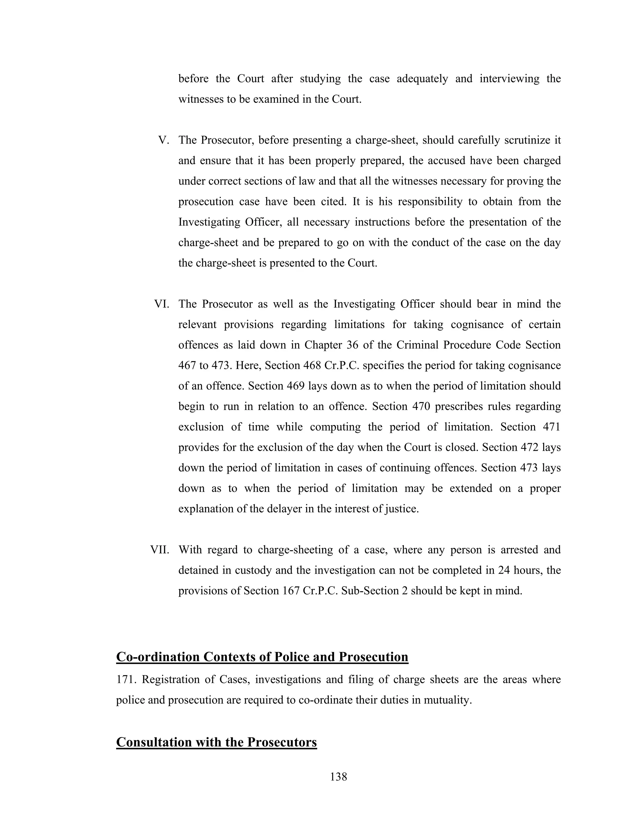 before the Court after studying the case adequately and interviewing the
witnesses to be examined in the Court.

V. The Prosecutor, before presenting a charge-sheet, should carefully scrutinize it
and ensure that it has been properly prepared, the accused have been charged
under correct sections of law and that all the witnesses necessary for proving the
prosecution case have been cited. It is his responsibility to obtain from the
Investigating Officer, all necessary instructions before the presentation of the
charge-sheet and be prepared to go on with the conduct of the case on the day
the charge-sheet is presented to the Court.

VI. The Prosecutor as well as the Investigating Officer should bear in mind the
relevant provisions regarding limitations for taking cognisance of certain
offences as laid down in Chapter 36 of the Criminal Procedure Code Section
467 to 473. Here, Section 468 Cr.P.C. specifies the period for taking cognisance
of an offence. Section 469 lays down as to when the period of limitation should
begin to run in relation to an offence. Section 470 prescribes rules regarding
exclusion of time while computing the period of limitation. Section 471
provides for the exclusion of the day when the Court is closed. Section 472 lays
down the period of limitation in cases of continuing offences. Section 473 lays
down as to when the period of limitation may be extended on a proper
explanation of the delayer in the interest of justice.

VII. With regard to charge-sheeting of a case, where any person is arrested and
detained in custody and the investigation can not be completed in 24 hours, the
provisions of Section 167 Cr.P.C. Sub-Section 2 should be kept in mind.

Co-ordination Contexts of Police and Prosecution
171. Registration of Cases, investigations and filing of charge sheets are the areas where
police and prosecution are required to co-ordinate their duties in mutuality.

Consultation with the Prosecutors
138

 