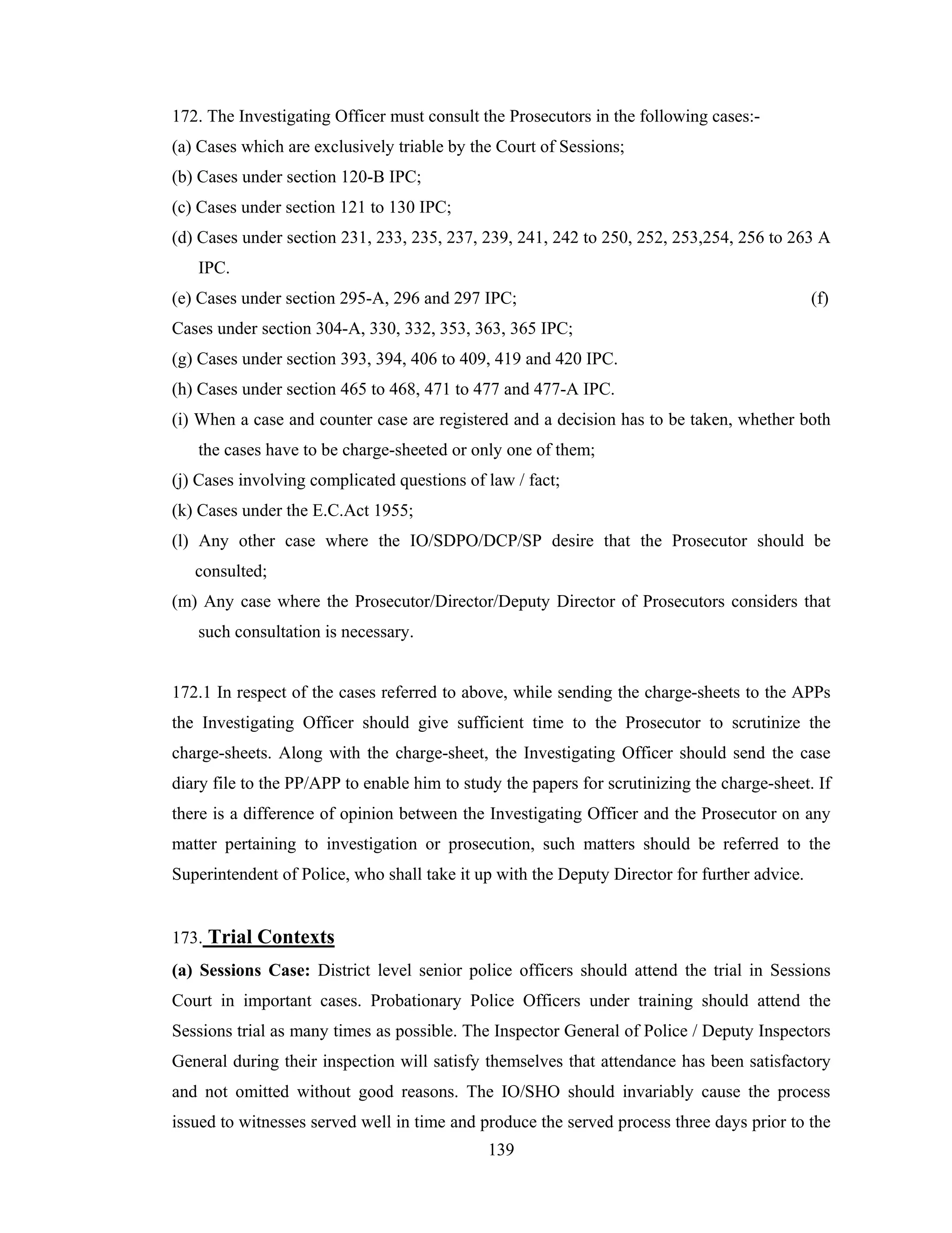 172. The Investigating Officer must consult the Prosecutors in the following cases:(a) Cases which are exclusively triable by the Court of Sessions;
(b) Cases under section 120-B IPC;
(c) Cases under section 121 to 130 IPC;
(d) Cases under section 231, 233, 235, 237, 239, 241, 242 to 250, 252, 253,254, 256 to 263 A
IPC.
(e) Cases under section 295-A, 296 and 297 IPC;

(f)

Cases under section 304-A, 330, 332, 353, 363, 365 IPC;
(g) Cases under section 393, 394, 406 to 409, 419 and 420 IPC.
(h) Cases under section 465 to 468, 471 to 477 and 477-A IPC.
(i) When a case and counter case are registered and a decision has to be taken, whether both
the cases have to be charge-sheeted or only one of them;
(j) Cases involving complicated questions of law / fact;
(k) Cases under the E.C.Act 1955;
(l) Any other case where the IO/SDPO/DCP/SP desire that the Prosecutor should be
consulted;
(m) Any case where the Prosecutor/Director/Deputy Director of Prosecutors considers that
such consultation is necessary.

172.1 In respect of the cases referred to above, while sending the charge-sheets to the APPs
the Investigating Officer should give sufficient time to the Prosecutor to scrutinize the
charge-sheets. Along with the charge-sheet, the Investigating Officer should send the case
diary file to the PP/APP to enable him to study the papers for scrutinizing the charge-sheet. If
there is a difference of opinion between the Investigating Officer and the Prosecutor on any
matter pertaining to investigation or prosecution, such matters should be referred to the
Superintendent of Police, who shall take it up with the Deputy Director for further advice.

173. Trial Contexts
(a) Sessions Case: District level senior police officers should attend the trial in Sessions
Court in important cases. Probationary Police Officers under training should attend the
Sessions trial as many times as possible. The Inspector General of Police / Deputy Inspectors
General during their inspection will satisfy themselves that attendance has been satisfactory
and not omitted without good reasons. The IO/SHO should invariably cause the process
issued to witnesses served well in time and produce the served process three days prior to the
139

 