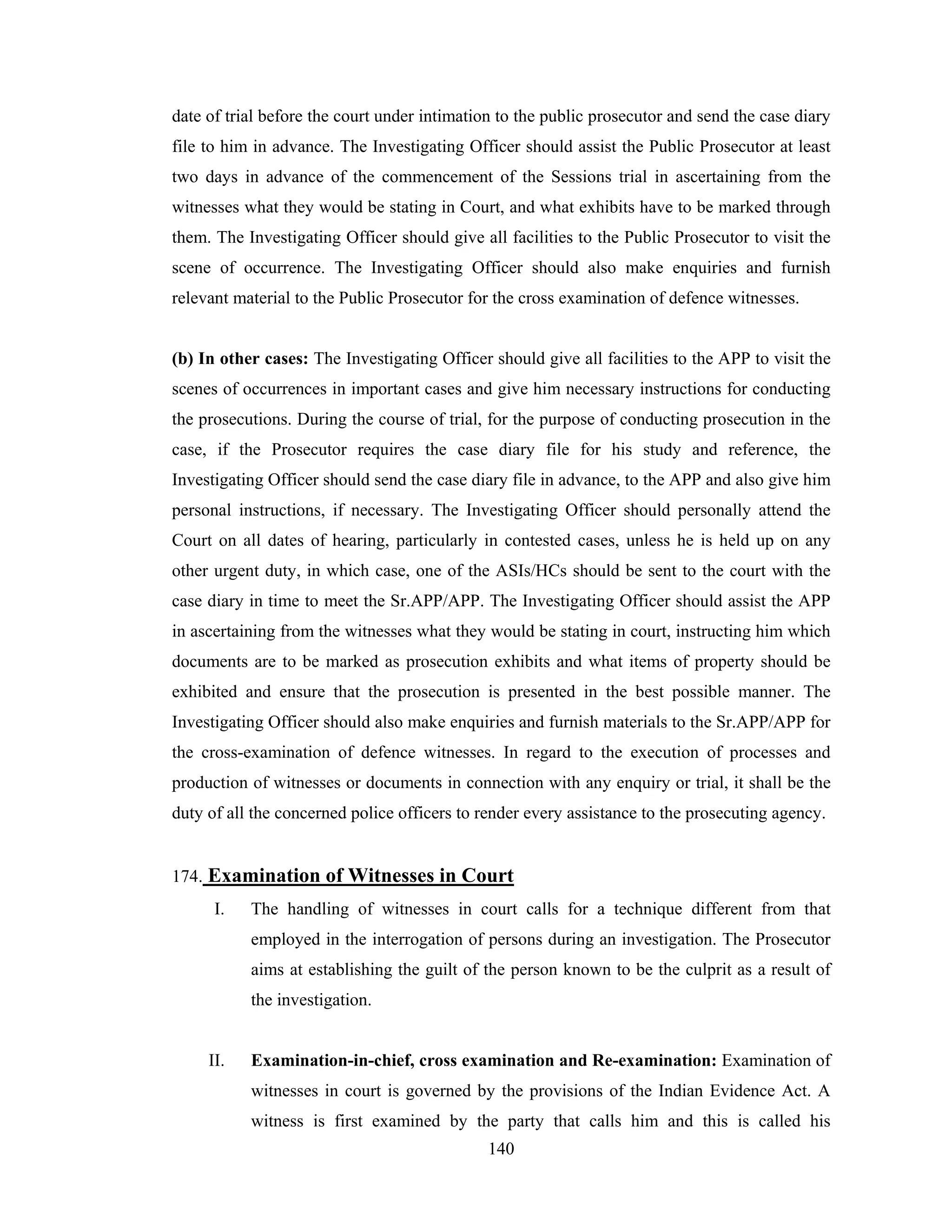 date of trial before the court under intimation to the public prosecutor and send the case diary
file to him in advance. The Investigating Officer should assist the Public Prosecutor at least
two days in advance of the commencement of the Sessions trial in ascertaining from the
witnesses what they would be stating in Court, and what exhibits have to be marked through
them. The Investigating Officer should give all facilities to the Public Prosecutor to visit the
scene of occurrence. The Investigating Officer should also make enquiries and furnish
relevant material to the Public Prosecutor for the cross examination of defence witnesses.

(b) In other cases: The Investigating Officer should give all facilities to the APP to visit the
scenes of occurrences in important cases and give him necessary instructions for conducting
the prosecutions. During the course of trial, for the purpose of conducting prosecution in the
case, if the Prosecutor requires the case diary file for his study and reference, the
Investigating Officer should send the case diary file in advance, to the APP and also give him
personal instructions, if necessary. The Investigating Officer should personally attend the
Court on all dates of hearing, particularly in contested cases, unless he is held up on any
other urgent duty, in which case, one of the ASIs/HCs should be sent to the court with the
case diary in time to meet the Sr.APP/APP. The Investigating Officer should assist the APP
in ascertaining from the witnesses what they would be stating in court, instructing him which
documents are to be marked as prosecution exhibits and what items of property should be
exhibited and ensure that the prosecution is presented in the best possible manner. The
Investigating Officer should also make enquiries and furnish materials to the Sr.APP/APP for
the cross-examination of defence witnesses. In regard to the execution of processes and
production of witnesses or documents in connection with any enquiry or trial, it shall be the
duty of all the concerned police officers to render every assistance to the prosecuting agency.

174. Examination of Witnesses in Court
I.

The handling of witnesses in court calls for a technique different from that
employed in the interrogation of persons during an investigation. The Prosecutor
aims at establishing the guilt of the person known to be the culprit as a result of
the investigation.

II.

Examination-in-chief, cross examination and Re-examination: Examination of
witnesses in court is governed by the provisions of the Indian Evidence Act. A
witness is first examined by the party that calls him and this is called his
140

 