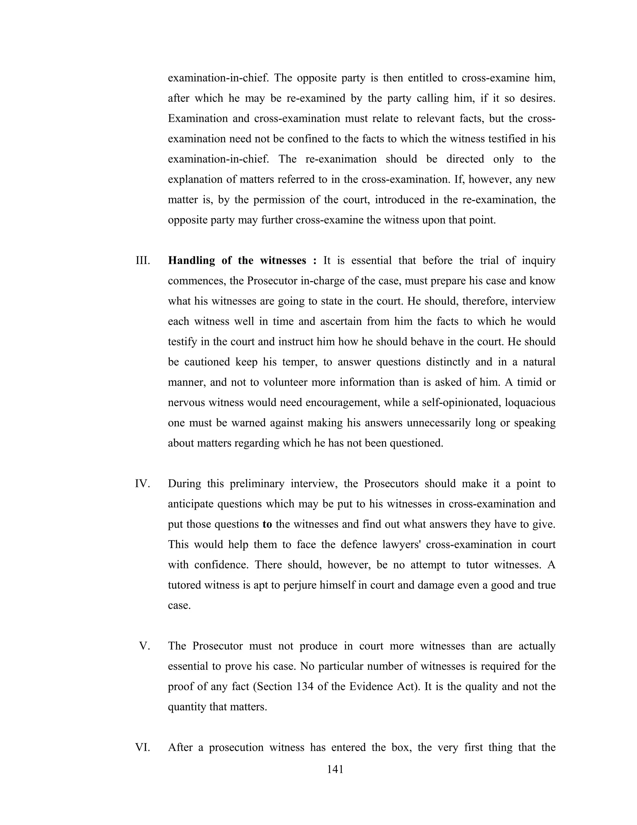 examination-in-chief. The opposite party is then entitled to cross-examine him,
after which he may be re-examined by the party calling him, if it so desires.
Examination and cross-examination must relate to relevant facts, but the crossexamination need not be confined to the facts to which the witness testified in his
examination-in-chief. The re-exanimation should be directed only to the
explanation of matters referred to in the cross-examination. If, however, any new
matter is, by the permission of the court, introduced in the re-examination, the
opposite party may further cross-examine the witness upon that point.

III.

Handling of the witnesses : It is essential that before the trial of inquiry
commences, the Prosecutor in-charge of the case, must prepare his case and know
what his witnesses are going to state in the court. He should, therefore, interview
each witness well in time and ascertain from him the facts to which he would
testify in the court and instruct him how he should behave in the court. He should
be cautioned keep his temper, to answer questions distinctly and in a natural
manner, and not to volunteer more information than is asked of him. A timid or
nervous witness would need encouragement, while a self-opinionated, loquacious
one must be warned against making his answers unnecessarily long or speaking
about matters regarding which he has not been questioned.

IV.

During this preliminary interview, the Prosecutors should make it a point to
anticipate questions which may be put to his witnesses in cross-examination and
put those questions to the witnesses and find out what answers they have to give.
This would help them to face the defence lawyers' cross-examination in court
with confidence. There should, however, be no attempt to tutor witnesses. A
tutored witness is apt to perjure himself in court and damage even a good and true
case.

V.

The Prosecutor must not produce in court more witnesses than are actually
essential to prove his case. No particular number of witnesses is required for the
proof of any fact (Section 134 of the Evidence Act). It is the quality and not the
quantity that matters.

VI.

After a prosecution witness has entered the box, the very first thing that the
141

 
