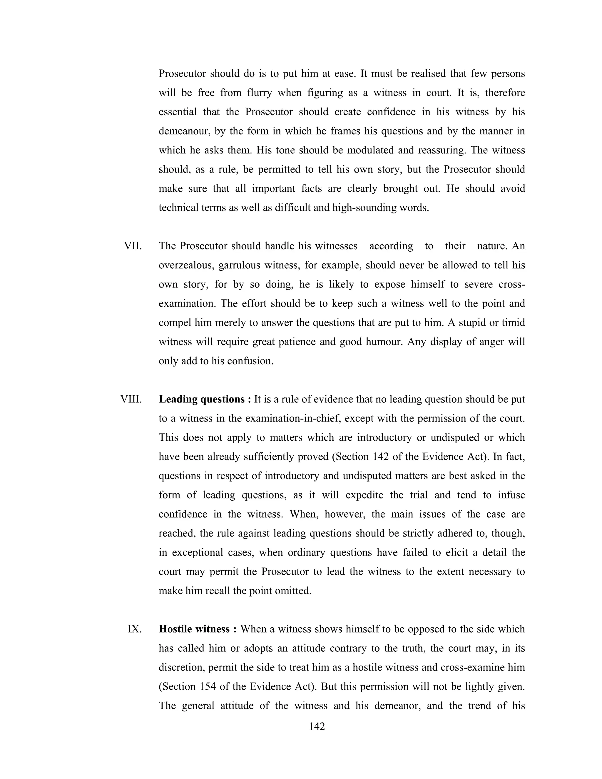 Prosecutor should do is to put him at ease. It must be realised that few persons
will be free from flurry when figuring as a witness in court. It is, therefore
essential that the Prosecutor should create confidence in his witness by his
demeanour, by the form in which he frames his questions and by the manner in
which he asks them. His tone should be modulated and reassuring. The witness
should, as a rule, be permitted to tell his own story, but the Prosecutor should
make sure that all important facts are clearly brought out. He should avoid
technical terms as well as difficult and high-sounding words.

VII.

The Prosecutor should handle his witnesses

according

to

their

nature. An

overzealous, garrulous witness, for example, should never be allowed to tell his
own story, for by so doing, he is likely to expose himself to severe crossexamination. The effort should be to keep such a witness well to the point and
compel him merely to answer the questions that are put to him. A stupid or timid
witness will require great patience and good humour. Any display of anger will
only add to his confusion.

VIII.

Leading questions : It is a rule of evidence that no leading question should be put
to a witness in the examination-in-chief, except with the permission of the court.
This does not apply to matters which are introductory or undisputed or which
have been already sufficiently proved (Section 142 of the Evidence Act). In fact,
questions in respect of introductory and undisputed matters are best asked in the
form of leading questions, as it will expedite the trial and tend to infuse
confidence in the witness. When, however, the main issues of the case are
reached, the rule against leading questions should be strictly adhered to, though,
in exceptional cases, when ordinary questions have failed to elicit a detail the
court may permit the Prosecutor to lead the witness to the extent necessary to
make him recall the point omitted.

IX.

Hostile witness : When a witness shows himself to be opposed to the side which
has called him or adopts an attitude contrary to the truth, the court may, in its
discretion, permit the side to treat him as a hostile witness and cross-examine him
(Section 154 of the Evidence Act). But this permission will not be lightly given.
The general attitude of the witness and his demeanor, and the trend of his
142

 
