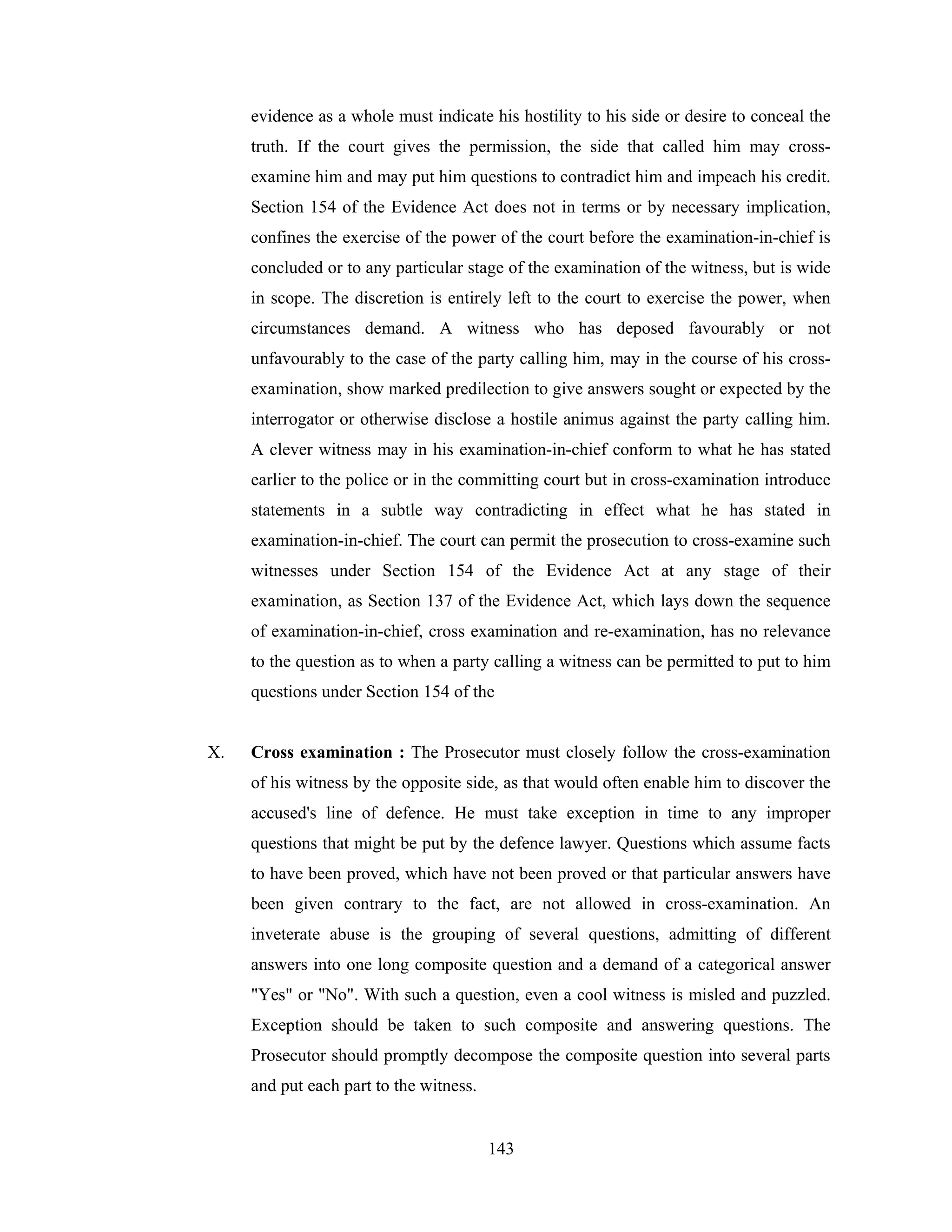 evidence as a whole must indicate his hostility to his side or desire to conceal the
truth. If the court gives the permission, the side that called him may crossexamine him and may put him questions to contradict him and impeach his credit.
Section 154 of the Evidence Act does not in terms or by necessary implication,
confines the exercise of the power of the court before the examination-in-chief is
concluded or to any particular stage of the examination of the witness, but is wide
in scope. The discretion is entirely left to the court to exercise the power, when
circumstances demand. A witness who has deposed favourably or not
unfavourably to the case of the party calling him, may in the course of his crossexamination, show marked predilection to give answers sought or expected by the
interrogator or otherwise disclose a hostile animus against the party calling him.
A clever witness may in his examination-in-chief conform to what he has stated
earlier to the police or in the committing court but in cross-examination introduce
statements in a subtle way contradicting in effect what he has stated in
examination-in-chief. The court can permit the prosecution to cross-examine such
witnesses under Section 154 of the Evidence Act at any stage of their
examination, as Section 137 of the Evidence Act, which lays down the sequence
of examination-in-chief, cross examination and re-examination, has no relevance
to the question as to when a party calling a witness can be permitted to put to him
questions under Section 154 of the

X.

Cross examination : The Prosecutor must closely follow the cross-examination
of his witness by the opposite side, as that would often enable him to discover the
accused's line of defence. He must take exception in time to any improper
questions that might be put by the defence lawyer. Questions which assume facts
to have been proved, which have not been proved or that particular answers have
been given contrary to the fact, are not allowed in cross-examination. An
inveterate abuse is the grouping of several questions, admitting of different
answers into one long composite question and a demand of a categorical answer
"Yes" or "No". With such a question, even a cool witness is misled and puzzled.
Exception should be taken to such composite and answering questions. The
Prosecutor should promptly decompose the composite question into several parts
and put each part to the witness.

143

 