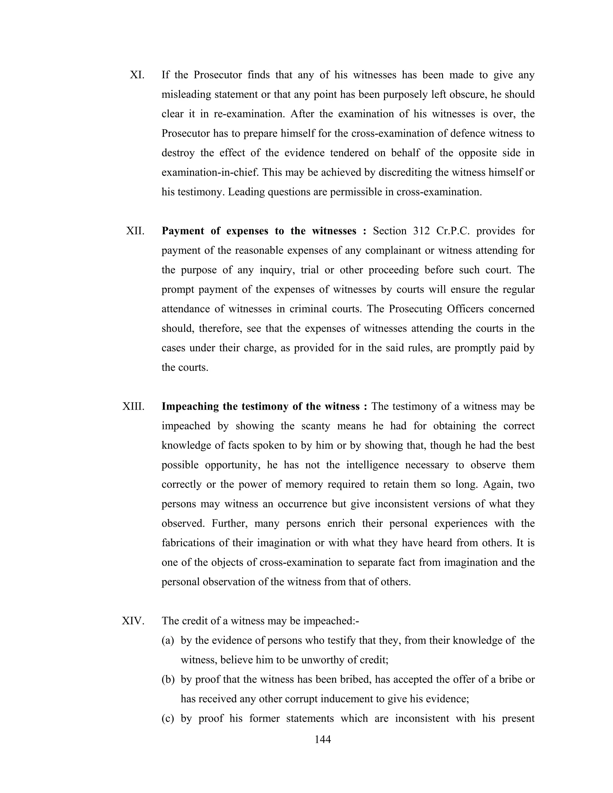 XI.

If the Prosecutor finds that any of his witnesses has been made to give any
misleading statement or that any point has been purposely left obscure, he should
clear it in re-examination. After the examination of his witnesses is over, the
Prosecutor has to prepare himself for the cross-examination of defence witness to
destroy the effect of the evidence tendered on behalf of the opposite side in
examination-in-chief. This may be achieved by discrediting the witness himself or
his testimony. Leading questions are permissible in cross-examination.

XII.

Payment of expenses to the witnesses : Section 312 Cr.P.C. provides for
payment of the reasonable expenses of any complainant or witness attending for
the purpose of any inquiry, trial or other proceeding before such court. The
prompt payment of the expenses of witnesses by courts will ensure the regular
attendance of witnesses in criminal courts. The Prosecuting Officers concerned
should, therefore, see that the expenses of witnesses attending the courts in the
cases under their charge, as provided for in the said rules, are promptly paid by
the courts.

XIII.

Impeaching the testimony of the witness : The testimony of a witness may be
impeached by showing the scanty means he had for obtaining the correct
knowledge of facts spoken to by him or by showing that, though he had the best
possible opportunity, he has not the intelligence necessary to observe them
correctly or the power of memory required to retain them so long. Again, two
persons may witness an occurrence but give inconsistent versions of what they
observed. Further, many persons enrich their personal experiences with the
fabrications of their imagination or with what they have heard from others. It is
one of the objects of cross-examination to separate fact from imagination and the
personal observation of the witness from that of others.

XIV.

The credit of a witness may be impeached:(a) by the evidence of persons who testify that they, from their knowledge of the
witness, believe him to be unworthy of credit;
(b) by proof that the witness has been bribed, has accepted the offer of a bribe or
has received any other corrupt inducement to give his evidence;
(c) by proof his former statements which are inconsistent with his present
144

 