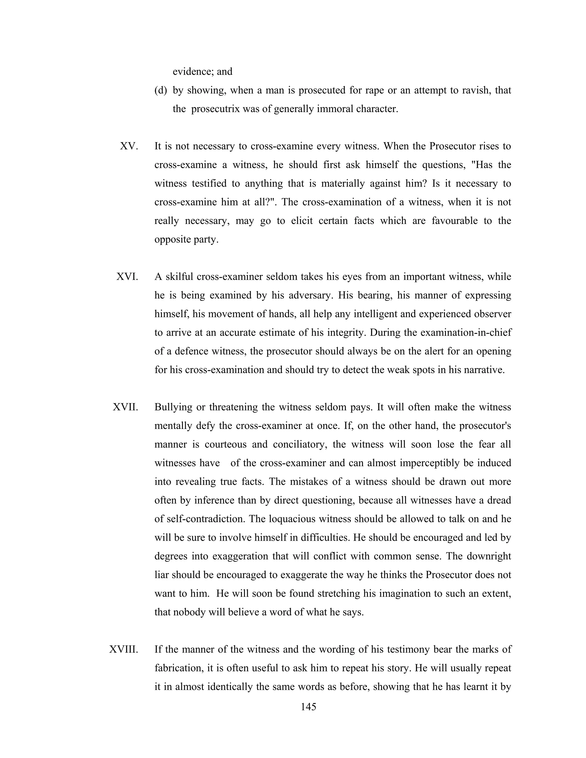 evidence; and
(d) by showing, when a man is prosecuted for rape or an attempt to ravish, that
the prosecutrix was of generally immoral character.

XV.

It is not necessary to cross-examine every witness. When the Prosecutor rises to
cross-examine a witness, he should first ask himself the questions, "Has the
witness testified to anything that is materially against him? Is it necessary to
cross-examine him at all?". The cross-examination of a witness, when it is not
really necessary, may go to elicit certain facts which are favourable to the
opposite party.

XVI.

A skilful cross-examiner seldom takes his eyes from an important witness, while
he is being examined by his adversary. His bearing, his manner of expressing
himself, his movement of hands, all help any intelligent and experienced observer
to arrive at an accurate estimate of his integrity. During the examination-in-chief
of a defence witness, the prosecutor should always be on the alert for an opening
for his cross-examination and should try to detect the weak spots in his narrative.

XVII.

Bullying or threatening the witness seldom pays. It will often make the witness
mentally defy the cross-examiner at once. If, on the other hand, the prosecutor's
manner is courteous and conciliatory, the witness will soon lose the fear all
witnesses have of the cross-examiner and can almost imperceptibly be induced
into revealing true facts. The mistakes of a witness should be drawn out more
often by inference than by direct questioning, because all witnesses have a dread
of self-contradiction. The loquacious witness should be allowed to talk on and he
will be sure to involve himself in difficulties. He should be encouraged and led by
degrees into exaggeration that will conflict with common sense. The downright
liar should be encouraged to exaggerate the way he thinks the Prosecutor does not
want to him. He will soon be found stretching his imagination to such an extent,
that nobody will believe a word of what he says.

XVIII.

If the manner of the witness and the wording of his testimony bear the marks of
fabrication, it is often useful to ask him to repeat his story. He will usually repeat
it in almost identically the same words as before, showing that he has learnt it by
145

 