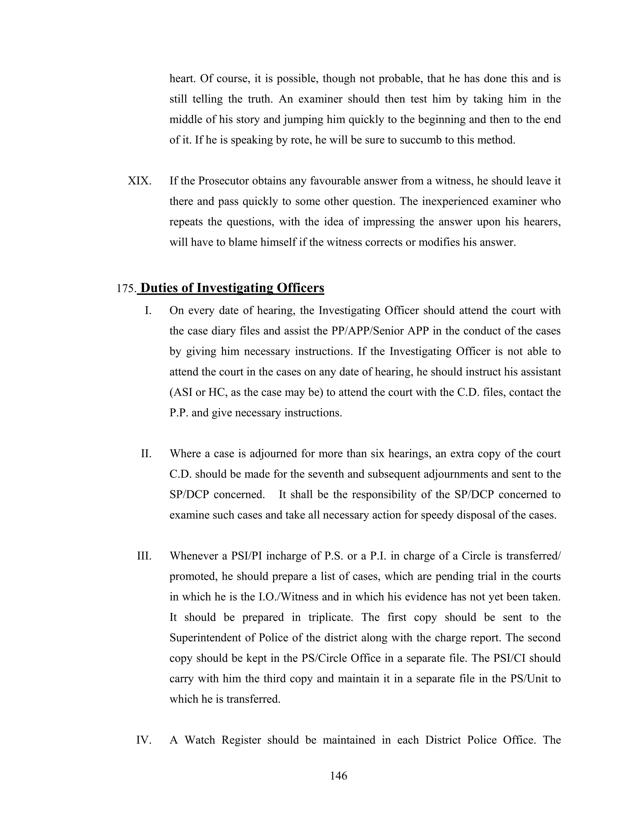 heart. Of course, it is possible, though not probable, that he has done this and is
still telling the truth. An examiner should then test him by taking him in the
middle of his story and jumping him quickly to the beginning and then to the end
of it. If he is speaking by rote, he will be sure to succumb to this method.

XIX.

If the Prosecutor obtains any favourable answer from a witness, he should leave it
there and pass quickly to some other question. The inexperienced examiner who
repeats the questions, with the idea of impressing the answer upon his hearers,
will have to blame himself if the witness corrects or modifies his answer.

175. Duties of Investigating Officers
I.

On every date of hearing, the Investigating Officer should attend the court with
the case diary files and assist the PP/APP/Senior APP in the conduct of the cases
by giving him necessary instructions. If the Investigating Officer is not able to
attend the court in the cases on any date of hearing, he should instruct his assistant
(ASI or HC, as the case may be) to attend the court with the C.D. files, contact the
P.P. and give necessary instructions.

II.

Where a case is adjourned for more than six hearings, an extra copy of the court
C.D. should be made for the seventh and subsequent adjournments and sent to the
SP/DCP concerned.

It shall be the responsibility of the SP/DCP concerned to

examine such cases and take all necessary action for speedy disposal of the cases.

III.

Whenever a PSI/PI incharge of P.S. or a P.I. in charge of a Circle is transferred/
promoted, he should prepare a list of cases, which are pending trial in the courts
in which he is the I.O./Witness and in which his evidence has not yet been taken.
It should be prepared in triplicate. The first copy should be sent to the
Superintendent of Police of the district along with the charge report. The second
copy should be kept in the PS/Circle Office in a separate file. The PSI/CI should
carry with him the third copy and maintain it in a separate file in the PS/Unit to
which he is transferred.

IV.

A Watch Register should be maintained in each District Police Office. The
146

 