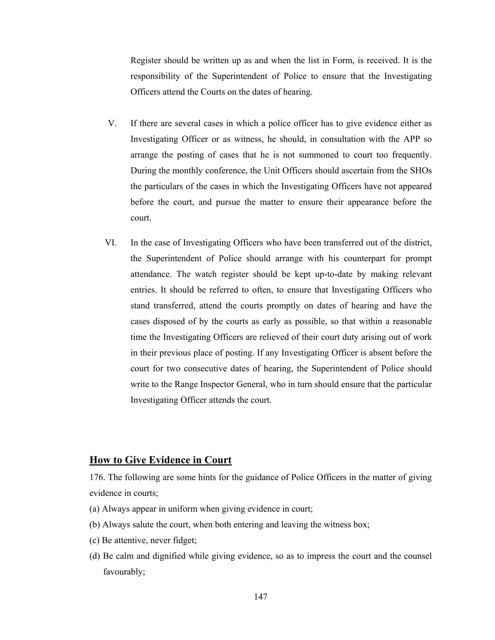 Register should be written up as and when the list in Form, is received. It is the
responsibility of the Superintendent of Police to ensure that the Investigating
Officers attend the Courts on the dates of hearing.

V.

If there are several cases in which a police officer has to give evidence either as
Investigating Officer or as witness, he should, in consultation with the APP so
arrange the posting of cases that he is not summoned to court too frequently.
During the monthly conference, the Unit Officers should ascertain from the SHOs
the particulars of the cases in which the Investigating Officers have not appeared
before the court, and pursue the matter to ensure their appearance before the
court.

VI.

In the case of Investigating Officers who have been transferred out of the district,
the Superintendent of Police should arrange with his counterpart for prompt
attendance. The watch register should be kept up-to-date by making relevant
entries. It should be referred to often, to ensure that Investigating Officers who
stand transferred, attend the courts promptly on dates of hearing and have the
cases disposed of by the courts as early as possible, so that within a reasonable
time the Investigating Officers are relieved of their court duty arising out of work
in their previous place of posting. If any Investigating Officer is absent before the
court for two consecutive dates of hearing, the Superintendent of Police should
write to the Range Inspector General, who in turn should ensure that the particular
Investigating Officer attends the court.

How to Give Evidence in Court
176. The following are some hints for the guidance of Police Officers in the matter of giving
evidence in courts;
(a) Always appear in uniform when giving evidence in court;
(b) Always salute the court, when both entering and leaving the witness box;
(c) Be attentive, never fidget;
(d) Be calm and dignified while giving evidence, so as to impress the court and the counsel
favourably;
147

 