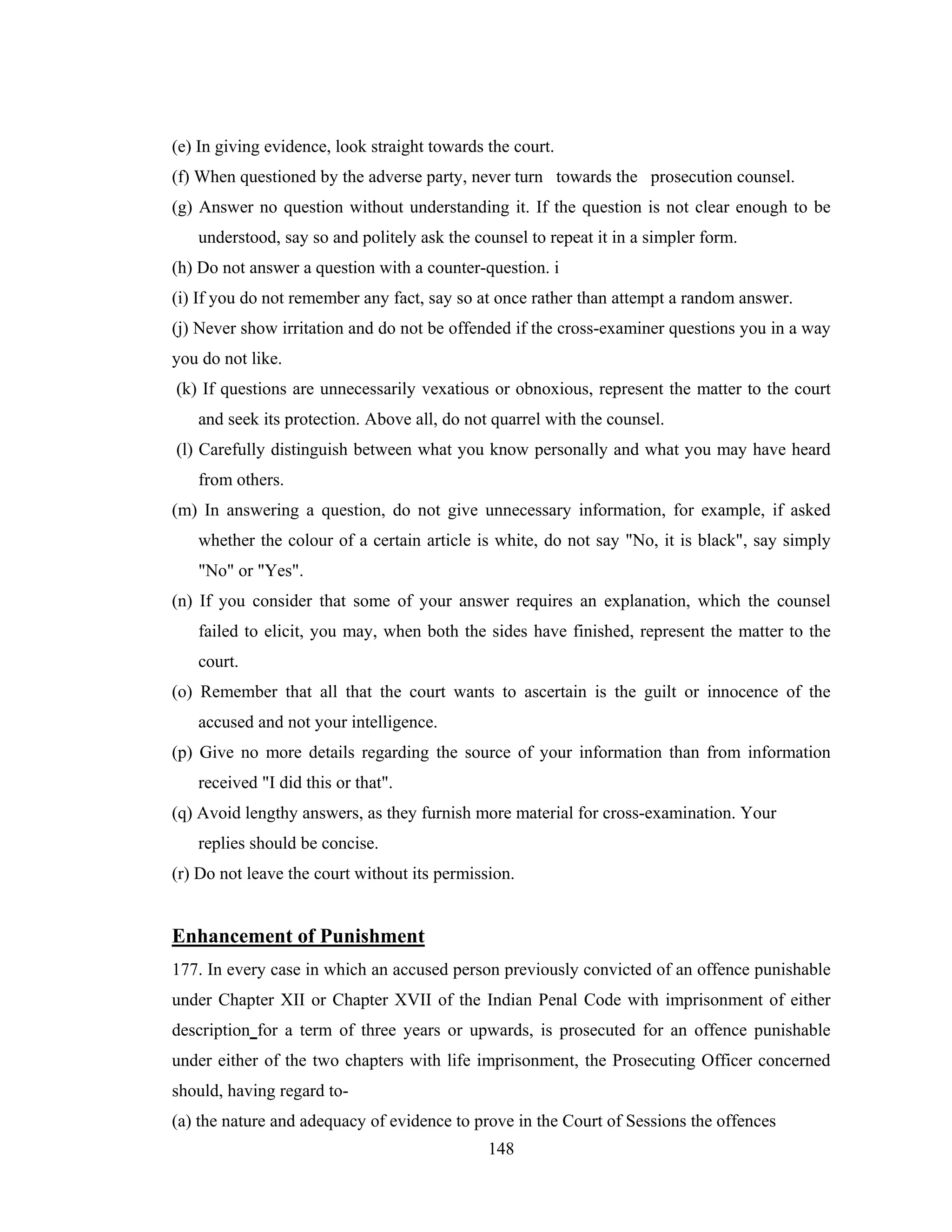 (e) In giving evidence, look straight towards the court.
(f) When questioned by the adverse party, never turn towards the prosecution counsel.
(g) Answer no question without understanding it. If the question is not clear enough to be
understood, say so and politely ask the counsel to repeat it in a simpler form.
(h) Do not answer a question with a counter-question. i
(i) If you do not remember any fact, say so at once rather than attempt a random answer.
(j) Never show irritation and do not be offended if the cross-examiner questions you in a way
you do not like.
(k) If questions are unnecessarily vexatious or obnoxious, represent the matter to the court
and seek its protection. Above all, do not quarrel with the counsel.
(l) Carefully distinguish between what you know personally and what you may have heard
from others.
(m) In answering a question, do not give unnecessary information, for example, if asked
whether the colour of a certain article is white, do not say "No, it is black", say simply
"No" or "Yes".
(n) If you consider that some of your answer requires an explanation, which the counsel
failed to elicit, you may, when both the sides have finished, represent the matter to the
court.
(o) Remember that all that the court wants to ascertain is the guilt or innocence of the
accused and not your intelligence.
(p) Give no more details regarding the source of your information than from information
received "I did this or that".
(q) Avoid lengthy answers, as they furnish more material for cross-examination. Your
replies should be concise.
(r) Do not leave the court without its permission.

Enhancement of Punishment
177. In every case in which an accused person previously convicted of an offence punishable
under Chapter XII or Chapter XVII of the Indian Penal Code with imprisonment of either
description for a term of three years or upwards, is prosecuted for an offence punishable
under either of the two chapters with life imprisonment, the Prosecuting Officer concerned
should, having regard to(a) the nature and adequacy of evidence to prove in the Court of Sessions the offences
148

 