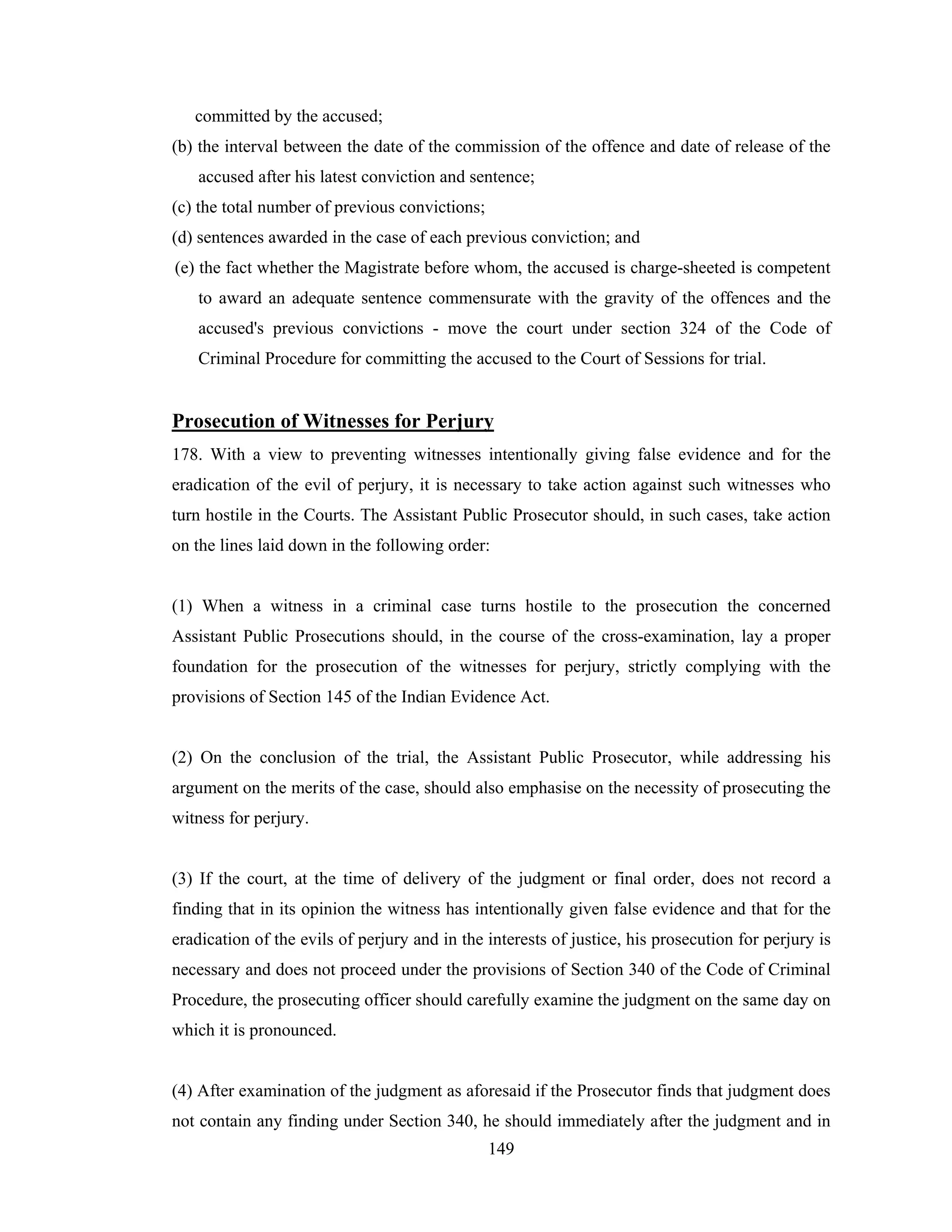 committed by the accused;
(b) the interval between the date of the commission of the offence and date of release of the
accused after his latest conviction and sentence;
(c) the total number of previous convictions;
(d) sentences awarded in the case of each previous conviction; and
(e) the fact whether the Magistrate before whom, the accused is charge-sheeted is competent
to award an adequate sentence commensurate with the gravity of the offences and the
accused's previous convictions - move the court under section 324 of the Code of
Criminal Procedure for committing the accused to the Court of Sessions for trial.

Prosecution of Witnesses for Perjury
178. With a view to preventing witnesses intentionally giving false evidence and for the
eradication of the evil of perjury, it is necessary to take action against such witnesses who
turn hostile in the Courts. The Assistant Public Prosecutor should, in such cases, take action
on the lines laid down in the following order:

(1) When a witness in a criminal case turns hostile to the prosecution the concerned
Assistant Public Prosecutions should, in the course of the cross-examination, lay a proper
foundation for the prosecution of the witnesses for perjury, strictly complying with the
provisions of Section 145 of the Indian Evidence Act.

(2) On the conclusion of the trial, the Assistant Public Prosecutor, while addressing his
argument on the merits of the case, should also emphasise on the necessity of prosecuting the
witness for perjury.

(3) If the court, at the time of delivery of the judgment or final order, does not record a
finding that in its opinion the witness has intentionally given false evidence and that for the
eradication of the evils of perjury and in the interests of justice, his prosecution for perjury is
necessary and does not proceed under the provisions of Section 340 of the Code of Criminal
Procedure, the prosecuting officer should carefully examine the judgment on the same day on
which it is pronounced.

(4) After examination of the judgment as aforesaid if the Prosecutor finds that judgment does
not contain any finding under Section 340, he should immediately after the judgment and in
149

 
