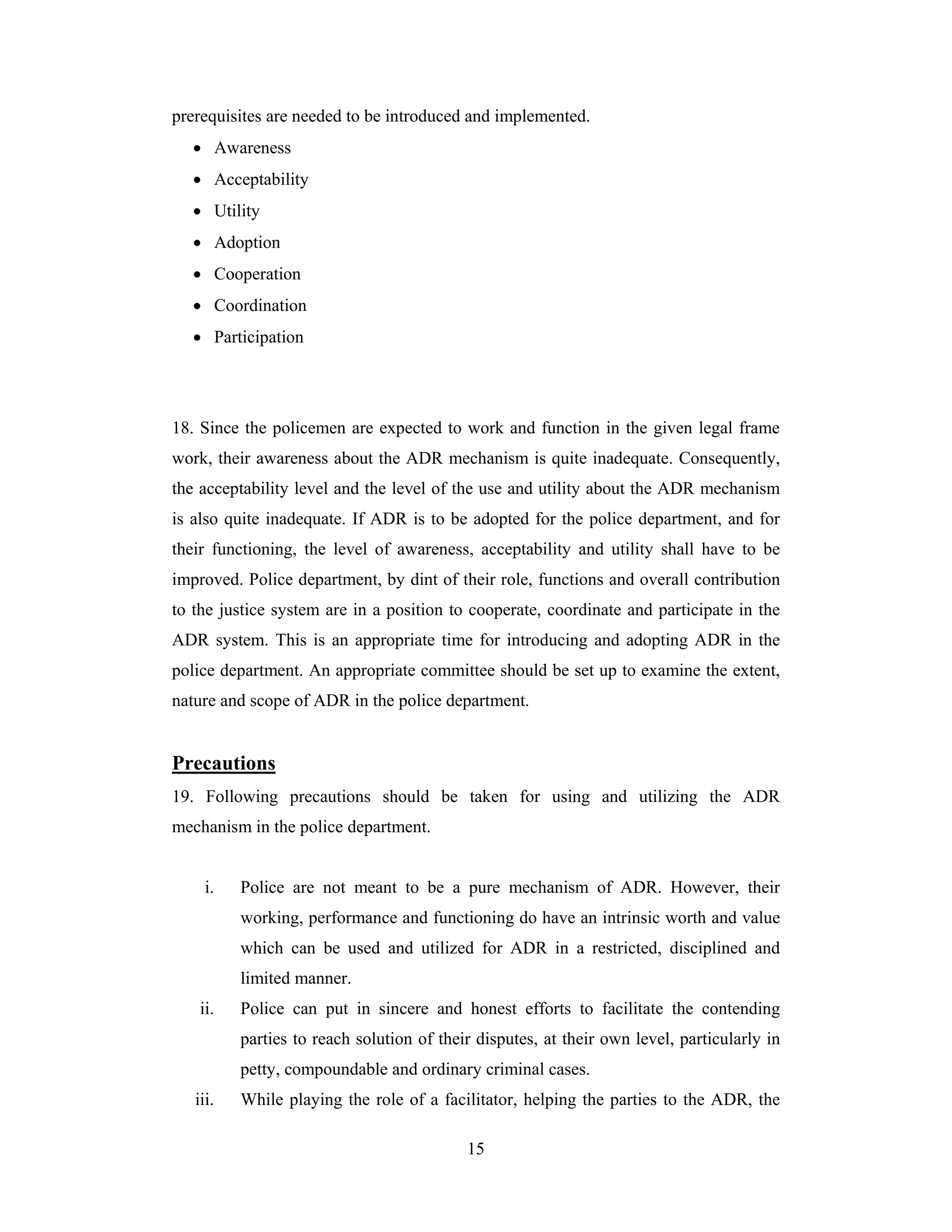 prerequisites are needed to be introduced and implemented.
• Awareness
• Acceptability
• Utility
• Adoption
• Cooperation
• Coordination
• Participation

18. Since the policemen are expected to work and function in the given legal frame
work, their awareness about the ADR mechanism is quite inadequate. Consequently,
the acceptability level and the level of the use and utility about the ADR mechanism
is also quite inadequate. If ADR is to be adopted for the police department, and for
their functioning, the level of awareness, acceptability and utility shall have to be
improved. Police department, by dint of their role, functions and overall contribution
to the justice system are in a position to cooperate, coordinate and participate in the
ADR system. This is an appropriate time for introducing and adopting ADR in the
police department. An appropriate committee should be set up to examine the extent,
nature and scope of ADR in the police department.

Precautions
19. Following precautions should be taken for using and utilizing the ADR
mechanism in the police department.

i.

Police are not meant to be a pure mechanism of ADR. However, their
working, performance and functioning do have an intrinsic worth and value
which can be used and utilized for ADR in a restricted, disciplined and
limited manner.

ii.

Police can put in sincere and honest efforts to facilitate the contending
parties to reach solution of their disputes, at their own level, particularly in
petty, compoundable and ordinary criminal cases.

iii.

While playing the role of a facilitator, helping the parties to the ADR, the
15

 