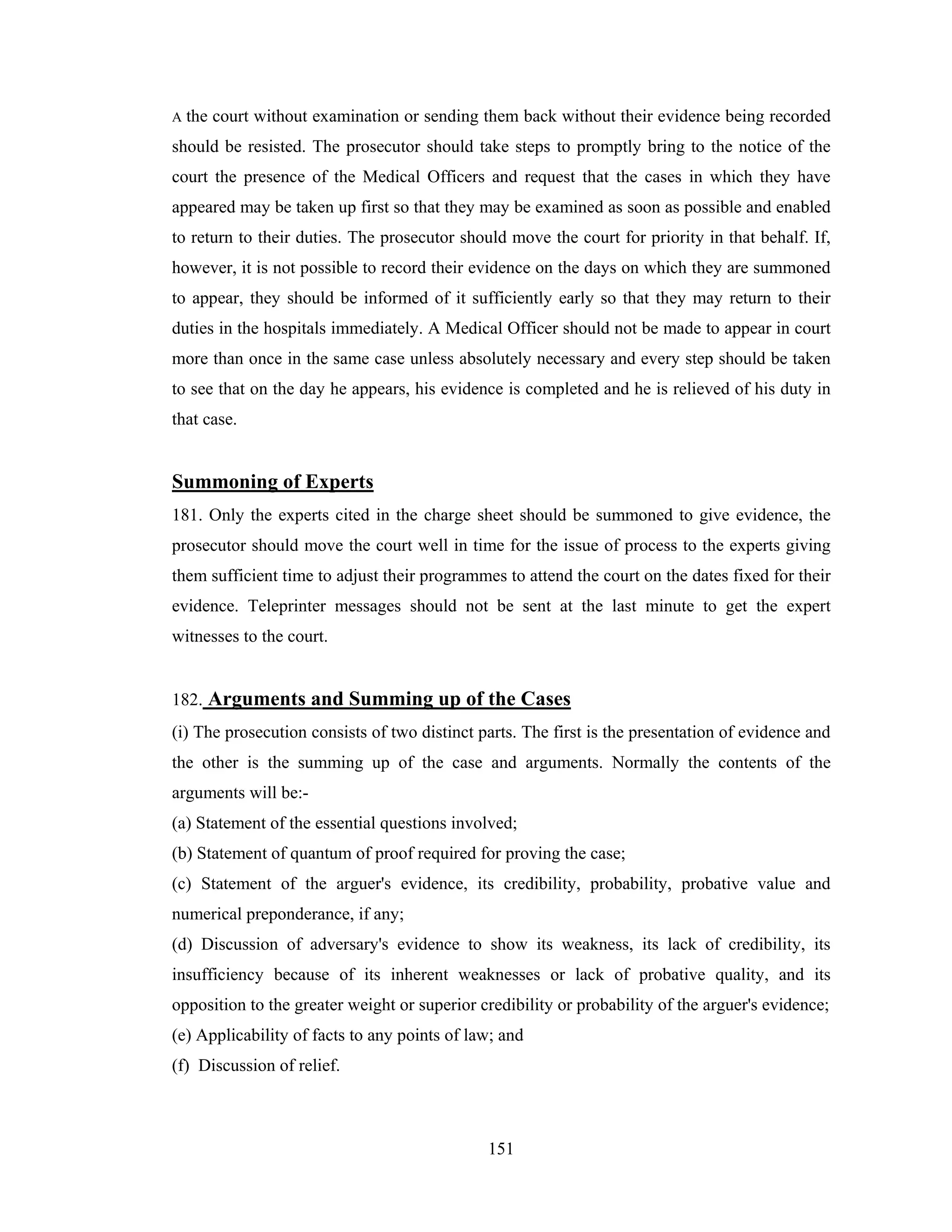 A

the court without examination or sending them back without their evidence being recorded

should be resisted. The prosecutor should take steps to promptly bring to the notice of the
court the presence of the Medical Officers and request that the cases in which they have
appeared may be taken up first so that they may be examined as soon as possible and enabled
to return to their duties. The prosecutor should move the court for priority in that behalf. If,
however, it is not possible to record their evidence on the days on which they are summoned
to appear, they should be informed of it sufficiently early so that they may return to their
duties in the hospitals immediately. A Medical Officer should not be made to appear in court
more than once in the same case unless absolutely necessary and every step should be taken
to see that on the day he appears, his evidence is completed and he is relieved of his duty in
that case.

Summoning of Experts
181. Only the experts cited in the charge sheet should be summoned to give evidence, the
prosecutor should move the court well in time for the issue of process to the experts giving
them sufficient time to adjust their programmes to attend the court on the dates fixed for their
evidence. Teleprinter messages should not be sent at the last minute to get the expert
witnesses to the court.

182. Arguments and Summing up of the Cases
(i) The prosecution consists of two distinct parts. The first is the presentation of evidence and
the other is the summing up of the case and arguments. Normally the contents of the
arguments will be:(a) Statement of the essential questions involved;
(b) Statement of quantum of proof required for proving the case;
(c) Statement of the arguer's evidence, its credibility, probability, probative value and
numerical preponderance, if any;
(d) Discussion of adversary's evidence to show its weakness, its lack of credibility, its
insufficiency because of its inherent weaknesses or lack of probative quality, and its
opposition to the greater weight or superior credibility or probability of the arguer's evidence;
(e) Applicability of facts to any points of law; and
(f) Discussion of relief.

151

 