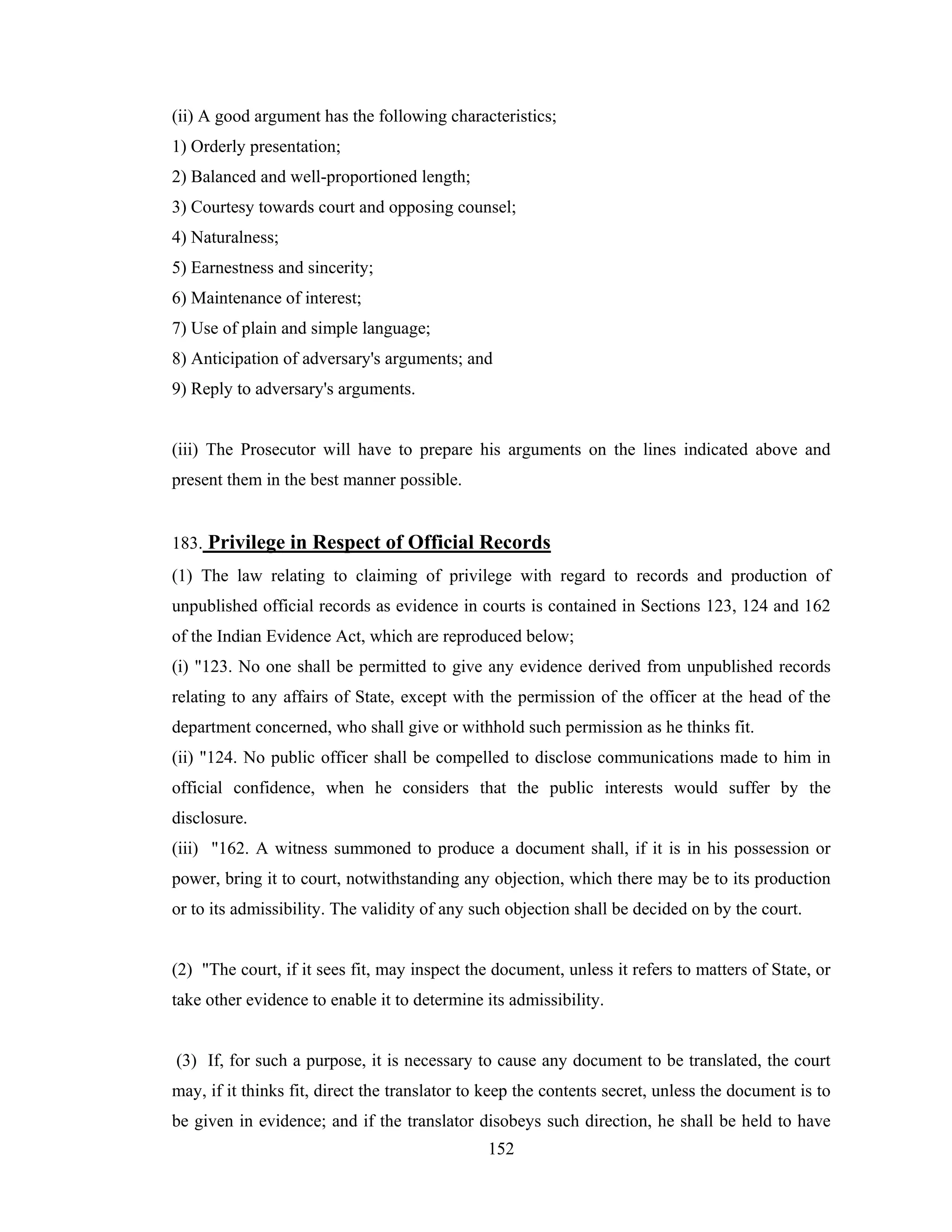 (ii) A good argument has the following characteristics;
1) Orderly presentation;
2) Balanced and well-proportioned length;
3) Courtesy towards court and opposing counsel;
4) Naturalness;
5) Earnestness and sincerity;
6) Maintenance of interest;
7) Use of plain and simple language;
8) Anticipation of adversary's arguments; and
9) Reply to adversary's arguments.

(iii) The Prosecutor will have to prepare his arguments on the lines indicated above and
present them in the best manner possible.

183. Privilege in Respect of Official Records
(1) The law relating to claiming of privilege with regard to records and production of
unpublished official records as evidence in courts is contained in Sections 123, 124 and 162
of the Indian Evidence Act, which are reproduced below;
(i) "123. No one shall be permitted to give any evidence derived from unpublished records
relating to any affairs of State, except with the permission of the officer at the head of the
department concerned, who shall give or withhold such permission as he thinks fit.
(ii) "124. No public officer shall be compelled to disclose communications made to him in
official confidence, when he considers that the public interests would suffer by the
disclosure.
(iii) "162. A witness summoned to produce a document shall, if it is in his possession or
power, bring it to court, notwithstanding any objection, which there may be to its production
or to its admissibility. The validity of any such objection shall be decided on by the court.

(2) "The court, if it sees fit, may inspect the document, unless it refers to matters of State, or
take other evidence to enable it to determine its admissibility.

(3) If, for such a purpose, it is necessary to cause any document to be translated, the court
may, if it thinks fit, direct the translator to keep the contents secret, unless the document is to
be given in evidence; and if the translator disobeys such direction, he shall be held to have
152

 