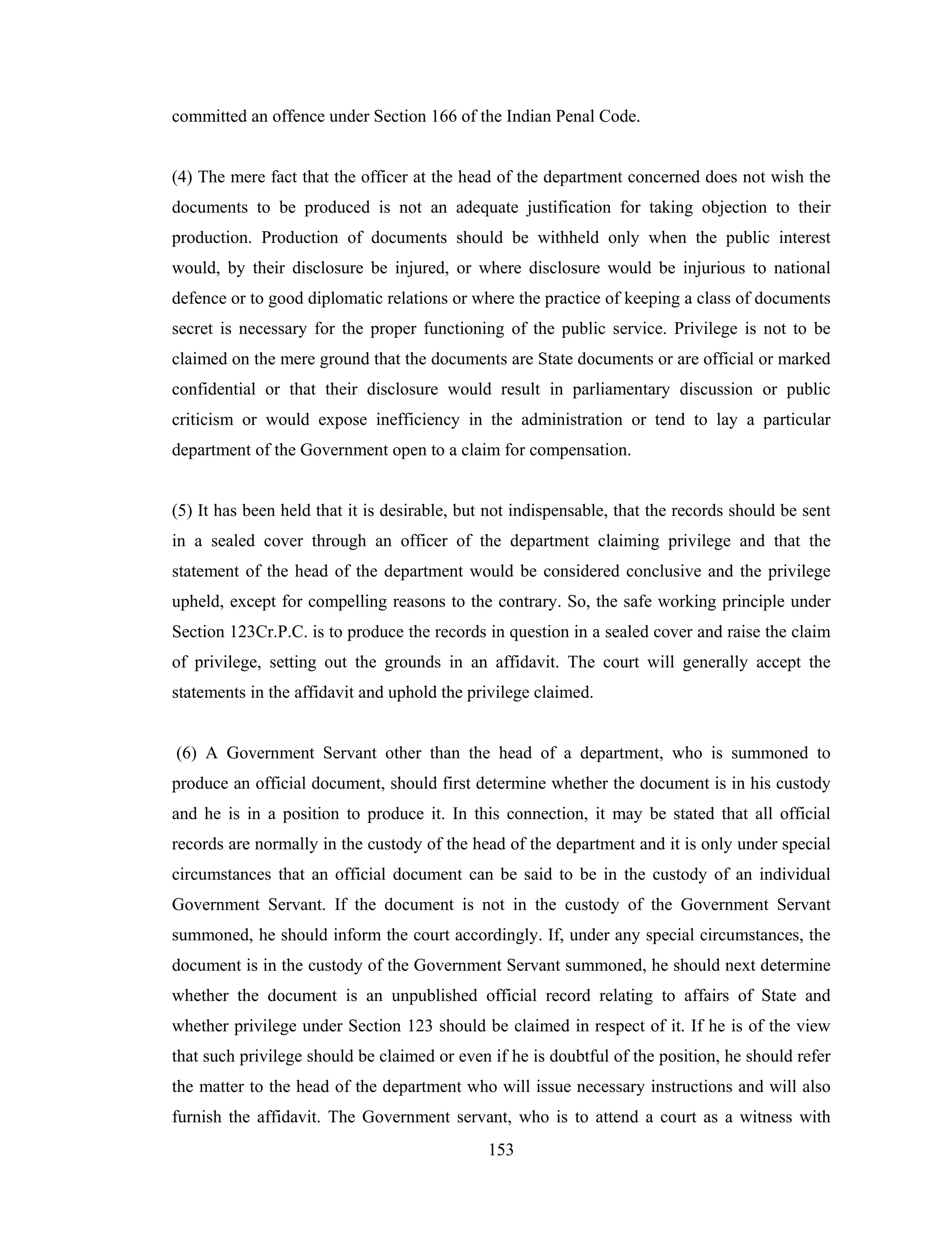 committed an offence under Section 166 of the Indian Penal Code.

(4) The mere fact that the officer at the head of the department concerned does not wish the
documents to be produced is not an adequate justification for taking objection to their
production. Production of documents should be withheld only when the public interest
would, by their disclosure be injured, or where disclosure would be injurious to national
defence or to good diplomatic relations or where the practice of keeping a class of documents
secret is necessary for the proper functioning of the public service. Privilege is not to be
claimed on the mere ground that the documents are State documents or are official or marked
confidential or that their disclosure would result in parliamentary discussion or public
criticism or would expose inefficiency in the administration or tend to lay a particular
department of the Government open to a claim for compensation.

(5) It has been held that it is desirable, but not indispensable, that the records should be sent
in a sealed cover through an officer of the department claiming privilege and that the
statement of the head of the department would be considered conclusive and the privilege
upheld, except for compelling reasons to the contrary. So, the safe working principle under
Section 123Cr.P.C. is to produce the records in question in a sealed cover and raise the claim
of privilege, setting out the grounds in an affidavit. The court will generally accept the
statements in the affidavit and uphold the privilege claimed.

(6) A Government Servant other than the head of a department, who is summoned to
produce an official document, should first determine whether the document is in his custody
and he is in a position to produce it. In this connection, it may be stated that all official
records are normally in the custody of the head of the department and it is only under special
circumstances that an official document can be said to be in the custody of an individual
Government Servant. If the document is not in the custody of the Government Servant
summoned, he should inform the court accordingly. If, under any special circumstances, the
document is in the custody of the Government Servant summoned, he should next determine
whether the document is an unpublished official record relating to affairs of State and
whether privilege under Section 123 should be claimed in respect of it. If he is of the view
that such privilege should be claimed or even if he is doubtful of the position, he should refer
the matter to the head of the department who will issue necessary instructions and will also
furnish the affidavit. The Government servant, who is to attend a court as a witness with
153

 